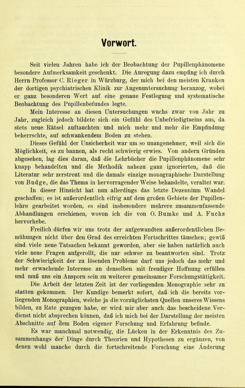 Vorwort. Seit vielen Jahren habe ich der Beobachtung der Pupillenpliänomene besondere Aufmerksamkeit geschenkt. Die Anregung dazu empfing ich durch Herrn Professor C. Rieger in Würzburg, der mich bei den meisten Kranken der dortigen psychiatrischen Klinik zur Augenuntersuchung heranzog, wobei er ganz besonderen Wert auf eine genaue Festlegung und systematische Beobachtung des Pupillenbefundes legte. Mein Interesse an diesen Untersuchungen wuchs zwar von Jahr zu Jahr, zugleich jedoch bildete sich ein Gefühl des Unbefriedigtseins aus, da stets neue Rätsel auftauchten und mich mehr und mehr die Empfindung beherrschte, auf schwankendem Boden zu stehen. Dieses Gefühl der Unsicherheit war um so unangenehmer, weil sich die Möglichkeit, es zu bannen, als recht schwierig erwies. Von andern Gründen abgesehen, lag dies daran, daß die Lehrbücher die Pupillenphänomene sehr knapp behandelten und die Methodik nahezu ganz ignorierten, daß die Literatur sehr zerstreut und die damals einzige monographische Darstellung von Budge, die das Thema in hervorragender Weise behandelte, veraltet war. In dieser Hinsicht hat nun allerdings das letzte Dezennium Wandel geschaffen; es ist außerordentlich eifrig auf dem großen Gebiete der Pupillen- lehre gearbeitet worden, es sind insbesondere mehrere zusammenfassende Abhandlungen erschienen, wovon ich die von 0. Bumke und A. Fuchs hervorhebe. Freilich dürfen wir uns trotz der aufgewandten außerordentlichen Be- mühungen nicht über den Grad des erreichten Fortschrittes täuschen; gewiß sind viele neue Tatsachen bekannt geworden, aber sie haben natürlich auch viele neue Fragen aufgerollt, die nur schwer zu beantworten sind. Trotz der Schwierigkeit der zu lösenden Probleme darf uns jedoch das mehr und mehr erwachende Interesse an denselben mit freudiger Hoffnung erfüllen und muß uns ein Ansporn sein zu weiterer gemeinsamer Forschungstätigkeit. Die Arbeit der letzten Zeit ist der vorliegenden Monographie sehr zu statten gekommen. Der Kundige bemerkt sofort, daß ich die bereits vor- liegenden Monographien, welche ja die vorzüglichsten Quellen unseres Wissens bilden, zu Rate gezogen habe, er wird mir aber auch das bescheidene Ver- dienst nicht absprechen können, daß ich mich bei der Darstellung der meisten Abschnitte auf dem Boden eigener Forschung und Erfahrung befinde. Es war manchmal notwendig, die Lücken in der Erkenntnis des Zu- sammenhangs der Dinge durch Theorien und Hypothesen zu ergänzen, von denen wohl manche durch die fortschreitende Forschung eine Änderung