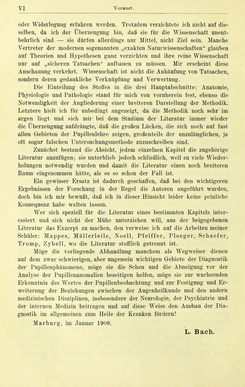 oder Widerlegung erfahren werden. Trotzdem verzichtete ich nicht auf die- selben, da ich der Überzeugung bin, daß sie für die Wissenschaft unent- behrlich sind — sie dürfen allerdings nur Mittel, nicht Ziel sein. Manche Vertreter der modernen sogenannten „exakten Naturwissenschaften glauben auf Theorien und Hypothesen ganz verzichten und ihre reine Wissenschaft nur auf „sicheren Tatsachen aufbauen zu müssen. Mir erscheint diese Anschauung verkehrt. Wissenschaft ist nicht die Anhäufung von Tatsachen, sondern deren gedankliche Verknüpfung und Verwertung. Die Einteilung des Stoffes in die drei Hauptabschnitte: Anatomie, Physiologie und Pathologie stand für mich von vornherein fest, ebenso die Notwendigkeit der Angliederung einer breiteren Darstellung der Methodik. Letztere hielt ich für unbedingt angezeigt, da die Methodik noch sehr im argen liegt und sich mir bei dem Studium der Literatur immer wieder die Überzeugung aufdrängte, daß die großen Lücken, die sich noch auf fast allen Gebieten der Pupillenlehre zeigen, großenteils der unzulänglichen, ja oft sogar falschen Untersuchungsmethode zuzuschreiben sind. Zunächst bestand die Absicht, jedem einzelnen Kapitel die zugehörige Literatur anzufügen; sie unterblieb jedoch schließlich, weil zu viele Wieder- holungen notwendig wurden und damit die Literatur einen noch breiteren Raum eingenommen hätte, als es so schon der Fall ist. Ein gewisser Ersatz ist dadurch geschaffen, daß bei den wichtigeren Ergebnissen der Forschung in der Regel die Autoren angeführt wurden, doch bin ich mir bewußt, daß ich in dieser Hinsicht leider keine peinliche Konsequenz habe walten lassen. Wer sich speziell für die Literatur eines bestimmten Kapitels inter- essiert und sich nicht der Mühe unterziehen will, aus der beigegebenen Literatur das Exzerpt zu machen, den verweise ich auf die Arbeiten meiner Schüler: Mappes, Müllerleile, Noell, Pfeiffer, Ploeger, Schaefer, Tromp, Zybell, wo die Literatur stofflich getrennt ist. Möge die vorliegende Abhandlung manchem als Wegweiser dienen auf dem zwar schwierigen, aber ungemein wichtigen Gebiete der Diagnostik der Pupillenphänomene, möge sie die Scheu und die Abneigung vor der Analyse der Pupillenanomalien beseitigen helfen, möge sie zur wachsenden Erkenntnis des Wertes der Pupillenbeobachtung und zur Festigung und Er- weiterung der Beziehungen zwischen der Augenheilkunde und den andern medizinischen Disziplinen, insbesondere der Neurologie, der Psychiatrie und der internen Medizin beitragen und auf diese Weise den Ausbau der Dia- gnostik im allgemeinen zum Heile der Kranken fördern! Marburg, im Januar 1908. L. Bach.