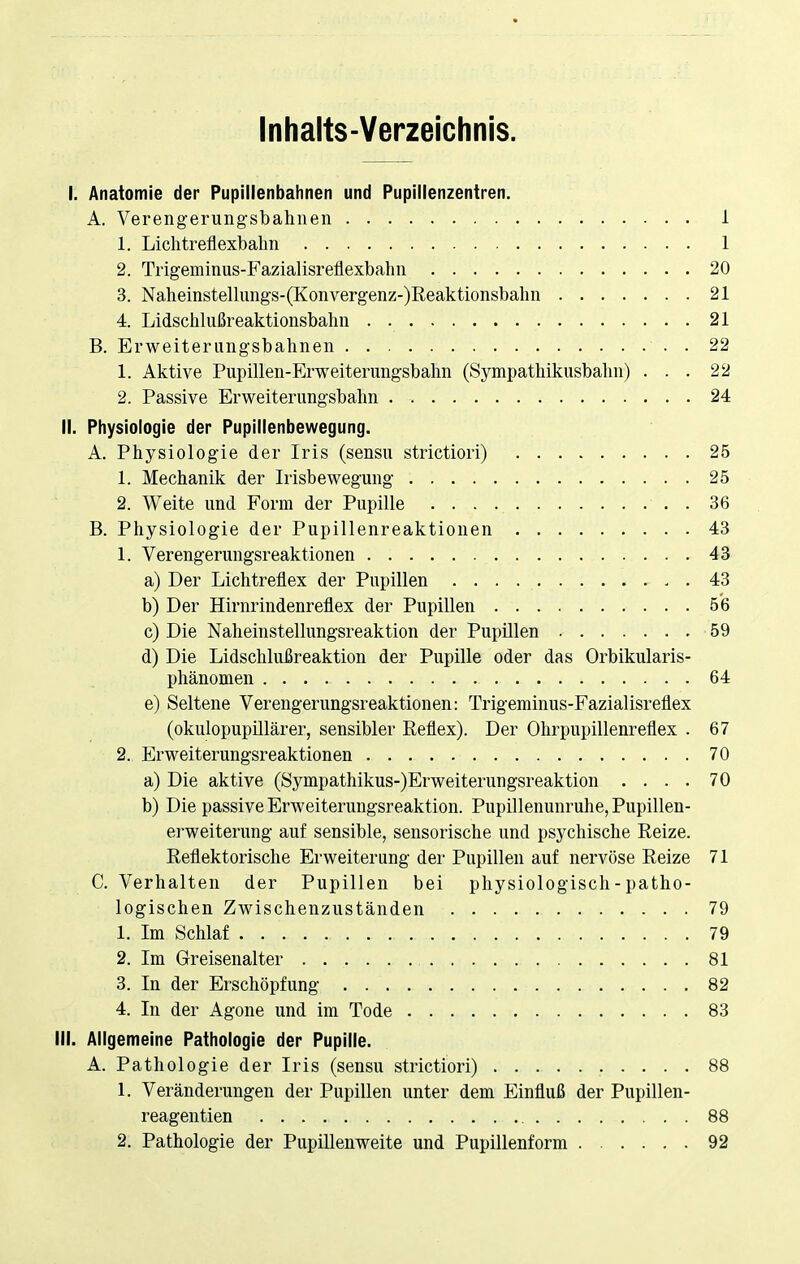 Inhalts-Verzeichnis. I. Anatomie der Pupillenbahnen und Pupillenzentren. A. Verengerungsbahnen 1 1. Lichtreflexbahn 1 2. Trigeminus-Fazialisreflexbahn 20 3. Naheinstellungs-(Konvergenz-)Reaktionsbahn 21 4. Lidschlußreaktionsbahn 21 B. Erweiterungsbahnen . 22 1. Aktive Pupillen-Erweiterungsbahn (Sympathikusbahn) ... 22 2. Passive Erweiterungsbahn 24 II. Physiologie der Pupillenbewegung. A. Physiologie der Iris (sensu strictiori) 25 1. Mechanik der Irisbewegung 25 2. Weite und Form der Pupille 36 B. Physiologie der Pupillenreaktionen 43 1. Verengerungsreaktionen 43 a) Der Lichtreflex der Pupillen . . . 43 b) Der Hirnrindenreflex der Pupillen 56 c) Die Naheinstellungsreaktion der Pupillen 59 d) Die Lidschlußreaktion der Pupille oder das Orbikularis- phänomen 64 e) Seltene Verengerungsreaktionen: Trigeminus-Fazialisreflex (okulopupillärer, sensibler Reflex). Der Ohrpupillenreflex . 67 2. Erweiterungsreaktionen 70 a) Die aktive (Sympathikus-)Erweiterungsreaktion .... 70 b) Die passive Erweiterungsreaktion. Pupillenunruhe, Pupillen- erweiterung auf sensible, sensorische und psychische Reize. Reflektorische Erweiterung der Pupillen auf nervöse Reize 71 C. Verhalten der Pupillen bei physiologisch - patho- logischen Zwischenzuständen 79 1. Im Schlaf 79 2. Im Greisenalter 81 3. In der Erschöpfung 82 4. In der Agone und im Tode 83 III. Allgemeine Pathologie der Pupille. A. Pathologie der Iris (sensu strictiori) 88 1. Veränderungen der Pupillen unter dem Einfluß der Pupillen- reagentien 88 2. Pathologie der Pupillenweite und Pupillenform 92