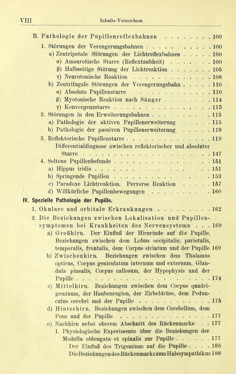 B. Pathologie der Pupillenreflexbahnen 100 1. Störungen der Verengerungsbahnen 100 a) Zentripetale Störungen der Lichtreflexbahnen 100 a) Amaurotische Starre (Reflextaubheit) 100 ß) Halbseitige Störung der Lichtreaktion 105 t) Neurotonische Reaktion 108 b) Zentrifugale Störungen der Verengerungsbahn 110 a) Absolute Pupillenstarre ..110 ß) Myotonische Reaktion nach Sänger 114 t) Konvergenzstarre 115 2. Störungen in den Erweiterungsbahnen 115 a) Pathologie der aktiven Pupillenerweiterung 115 b) Pathologie der passiven Pupillenerweiterung 119 3. Reflektorische Pupillenstarre 119 Differentialdiagnose zwischen reflektorischer und absoluter Starre 147 4. Seltene Pupillenbefunde 151 a) Hippus iridis . . 151 b) Springende Pupillen 153 c) Paradoxe Lichtreaktion. Perverse Reaktion 157 d) Willkürliche Pupillenbewegungen 160 IV. Spezielle Pathologie der Pupille. 1. Okulare und orbitale Erkrankungen 162 2. Die Beziehungen zwischen Lokalisation und Pupillen- symptomen bei Krankheiten des Nervensystems . . . 169 a) Großhirn. Der Einfluß der Hirnrinde auf die Pupille. Beziehungen zwischen dem Lobus occipitalis, parietalis, temporalis, frontalis, dem Corpus striatum und der Pupille 169 b) Zwischenhirn. Beziehungen zwischen dem Thalamus opticus, Corpus geniculatum internum und externum, Glan- dula pinealis, Corpus callosum, der Hypophysis und der Pupille 174 c) Mittelhirn. Beziehungen zwischen dem Corpus quadri- geminum, der Haubenregion, der Zirbeldrüse, dem Pedun- culus cerebri und der Pupille 175 d) Hinterhirn. Beziehungen zwischen dem Cerebellum, dem Pons und der Pupille ..177 e) Nachhirn nebst oberem Abschnitt des Rückenmarks . .177 1. Physiologische Experimente über die Beziehungen der Medulla oblongata et spinalis zur Pupille . . . . . .177 Der Einfluß des Trigeminus auf die Pupille .... 185 Die Beziehungen des Rückenmarks zum Halssympathikus 188