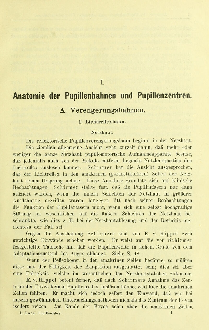 L Anatomie der Pupillenbahnen und Pupillenzentren. A. Verengerungsbahnen. 1. Lichtreflexbahn. Netzhaut. Die reflektorische Pupillenverengerungsbahn beginnt in der Netzhaut. Die ziemlich allgemeine Ansicht geht zurzeit dahin, daß mehr oder weniger die ganze Netzhaut pupillomotorische Aufnahmeapparate besitze, daß jedenfalls auch von der Makula entfernt liegende Netzhautpartien den Lichtreflex auslösen können. Schirm er hat die Ansicht ausgesprochen, daß der Lichtreflex in den amakrinen (pararetikulären) Zellen der Netz- haut seinen Ursprung nehme. Diese Annahme gründete sich auf klinische Beobachtungen. Schirmer stellte fest, daß die Pupillarfasern nur dann affiziert wurden, wenn die innern Schichten der Netzhaut in größerer Ausdehnung ergriffen waren, hingegen litt nach seinen Beobachtungen die Funktion der Pupillarfasern nicht, wenn sich eine selbst hochgradige Störung im wesentlichen auf die äußern Schichten der Netzhaut be- schränkte, wie dies z. B. bei der Netzhautablösung und der Retinitis pig- mentosa der Fall sei. Gegen die Anschauung Schirmers sind von E. v. Hippel zwei gewichtige Einwände erhoben worden. Er weist anf die von Schirmer festgestellte Tatsache hin, daß die Pupillenweite in hohem Grade von dem Adaptationszustand des Auges abhängt. Siehe S. 48. Wenn der Reflexbogen in den amakrinen Zellen begänne, so müßten diese mit der Fähigkeit der Adaptation ausgestattet sein; dies sei aber eine Fähigkeit, welche im wesentlichen den Netzhautstäbchen zukomme. E. v. Hippel betont ferner, daß nach Schirmers Annahme das Zen- trum der Fovea keinen Pupillenreflex auslösen könne, weil hier die amakrinen Zellen fehlten. Er macht sich jedoch selbst den Einwand, daß wir bei unsern gewöhnlichen Untersuchungsmethoden niemals das Zentrum der Fovea isoliert reizen. Am Rande der Fovea seien aber die amakrinen Zellen