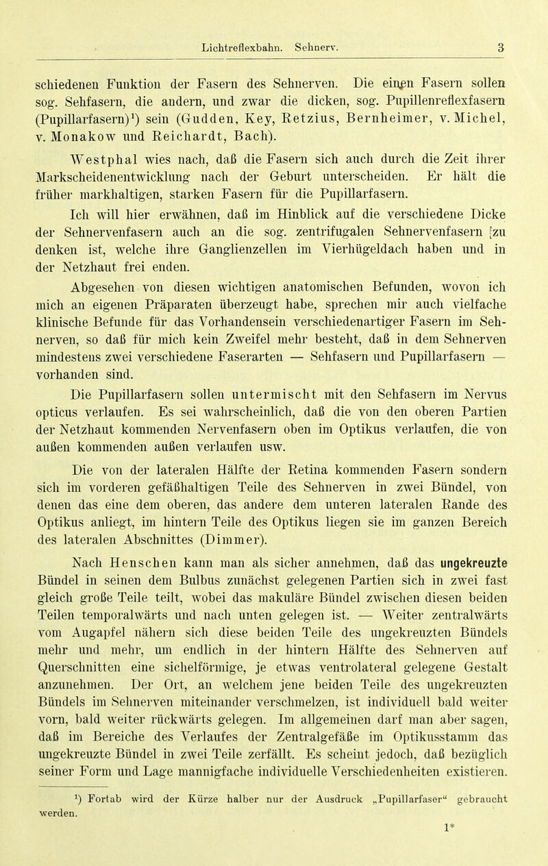 schiedenen Funktion der Fasern des Sehnerven. Die eiuen Fasern sollen sog. Sehfasern, die andern, und zwar die dicken, sog. Pupillenreflexfasern (Pupillarfasern)1) sein (Gudden, Key, Retzius, Bernheimer, v. Michel, v. Monakow und Reichardt, Bach). Westphal wies nach, daß die Fasern sich auch durch die Zeit ihrer Markscheidenentwicklung nach der Geburt unterscheiden. Er hält die früher markhaltigen, starken Fasern für die Pupillarfasern. Ich will hier erwähnen, daß im Hinblick auf die verschiedene Dicke der Sehnervenfasern auch an die sog. zentrifugalen Sehnervenfasern [zu denken ist, welche ihre Ganglienzellen im Vierhügeldach haben und in der Netzhaut frei enden. Abgesehen von diesen wichtigen anatomischen Befunden, wovon ich mich an eigenen Präparaten überzeugt habe, sprechen mir auch vielfache klinische Befunde für das Vorhandensein verschiedenartiger Fasern im Seh- nerven, so daß für mich kein Zweifel mehr besteht, daß in dem Sehnerven mindestens zwei verschiedene Faserarten — Sehfasern und Pupillarfasern — vorhanden sind. Die Pupillarfasern sollen untermischt mit den Sehfasern im Nervus opticus verlaufen. Es sei wahrscheinlich, daß die von den oberen Partien der Netzhaut kommenden Nervenfasern oben im Optikus verlaufen, die von außen kommenden außen verlaufen usw. Die von der lateralen Hälfte der Retina kommenden Fasern sondern sich im vorderen gefäßhaltigen Teile des Sehnerven in zwei Bündel, von denen das eine dem oberen, das andere dem unteren lateralen Rande des Optikus anliegt, im hintern Teile des Optikus liegen sie im ganzen Bereich des lateralen Abschnittes (Dimmer). Nach Henschen kann man als sicher annehmen, daß das ungekreuzte Bündel in seinen dem Bulbus zunächst gelegenen Partien sich in zwei fast gleich große Teile teilt, wobei das makuläre Bündel zwischen diesen beiden Teilen temporalwärts und nach unten gelegen ist. — Weiter zentralwärts vom Augapfel nähern sich diese beiden Teile des ungekreuzten Bündels mehr und mehr, um endlich in der hintern Hälfte des Sehnerven auf Querschnitten eine sichelförmige, je etwas ventrolateral gelegene Gestalt anzunehmen. Der Ort, an welchem jene beiden Teile des ungekreuzten Bündels im Sehnerven miteinander verschmelzen, ist individuell bald weiter vorn, bald weiter rückwärts gelegen. Im allgemeinen darf man aber sagen, daß im Bereiche des Verlaufes der Zentralgefäße im Optikusstamm das ungekreuzte Bündel in zwei Teile zerfällt. Es scheint jedoch, daß bezüglich seiner Form und Lage mannigfache individuelle Verschiedenheiten existieren. J) Fortab wird der Kürze halber nur der Ausdruck „Pupillarfaser gebraucht werden. 1*