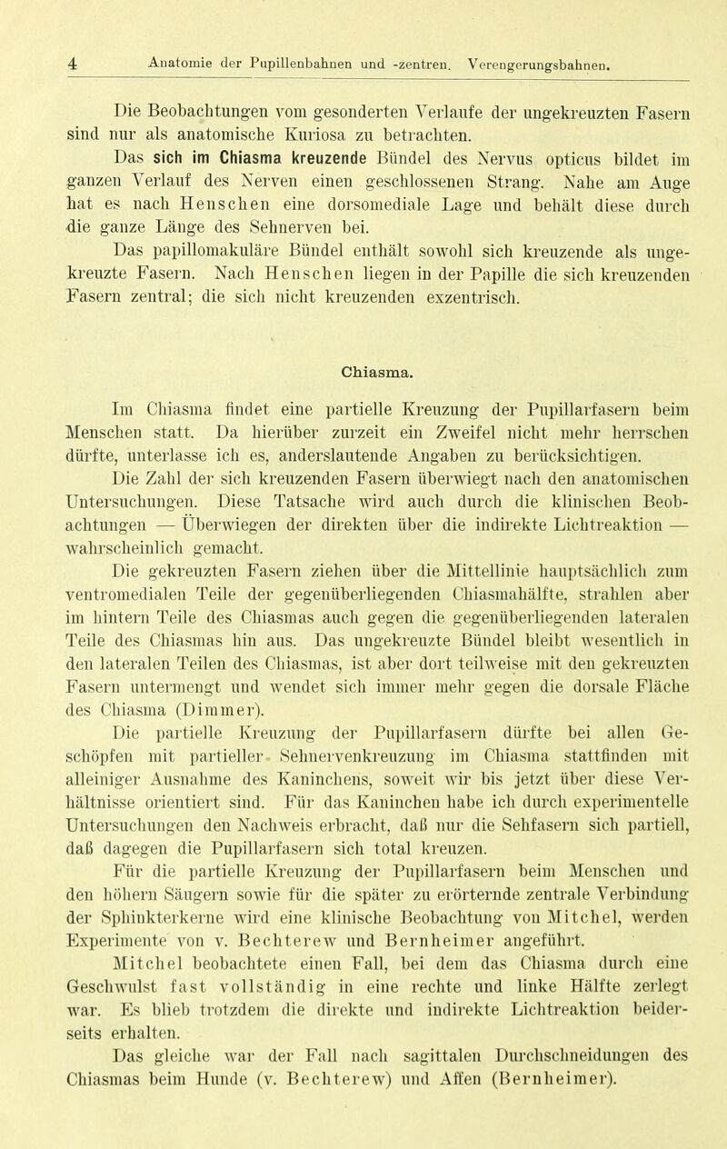 Die Beobachtungen vom gesonderten Verlaufe der ungekreuzten Fasern sind nur als anatomische Kuriosa zu betrachten. Das sich im Chiasma kreuzende Bündel des Nervus opticus bildet im ganzen Verlauf des Nerven einen geschlossenen Strang. Nahe am Auge bat es nach Henschen eine dorsomediale Lage und behält diese durch ■die ganze Länge des Sehnerven bei. Das papillomakuläre Bündel enthält sowohl sich kreuzende als unge- kreuzte Fasern. Nach Henschen liegen in der Papille die sich kreuzenden Fasern zentral; die sich nicht kreuzenden exzentrisch. Chiasma. Im Chiasma findet eine partielle Kreuzung der Pupillarfasern beim Menschen statt. Da hierüber zurzeit ein Zweifel nicht mehr herrschen dürfte, unterlasse ich es, anderslautende Angaben zu berücksichtigen. Die Zahl der sich kreuzenden Fasern überwiegt nach den anatomischen Untersuchungen. Diese Tatsache wird auch durch die klinischen Beob- achtungen — Überwiegen der direkten über die indirekte Lichtreaktion — wahrscheinlich gemacht, Die gekreuzten Fasern ziehen über die Mittellinie hauptsächlich zum ventromedialen Teile der gegenüberliegenden Chiasmahälfte. strahlen aber im hintern Teile des Chiasmas auch gegen die gegenüberliegenden lateralen Teile des Chiasmas hin aus. Das ungekreuzte Bündel bleibt wesentlich in den lateralen Teilen des Chiasmas, ist aber dort teilweise mit den gekreuzten Fasern untermengt und wendet sich immer mehr gegen die dorsale Fläche des Chiasma (Dimmer). Die partielle Kreuzung der Pupillarfasern dürfte bei allen Ge- schöpfen mit partieller Sehnervenkreuzung im Chiasma stattfinden mit alleiniger Ausnahme des Kaninchens, soweit wir bis jetzt über diese Ver- hältnisse orientiert sind. Für das Kaninchen habe ich durch experimentelle Untersuchungen den Nachweis erbracht, daß nur die Sehfasern sich partiell, daß dagegen die Pupillarfasern sich total kreuzen. Für die partielle Kreuzung der Pupillarfasern beim Menschen und den höhern Säugern sowie für die später zu erörternde zentrale Verbindung der Sphinkterkerne wird eine klinische Beobachtung von Mitchel, werden Experimente von v. Bechterew und Bernheim er augeführt. Mitchel beobachtete einen Fall, bei dem das Chiasma durch eiue Geschwulst fast vollständig in eine rechte und linke Hälfte zerlegt war. Es blieb trotzdem die direkte und indirekte Lichtreaktion beider- seits erhalten. Das gleiche war der Fall nach sagittalen Durchschneidungen des Chiasmas beim Hunde (v. Bechterew) und Affen (Bernheimer).