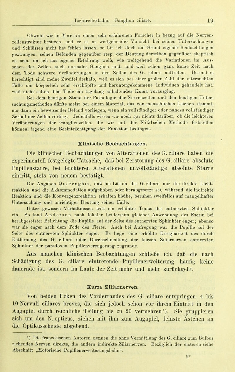 Obwohl wir in Marina einen sehr erfahreneu Forscher in bezug auf die Nerven- zellenstruktur besitzen, und er es an weitgehender Vorsicht bei seinen Untersuchungen und Schlüssen nicht hat fehlen lassen, so bin ich doch auf Grund eigener Beobachtungen gezwungen, seinen Befunden gegenüber resp. der Deutung derselben gegenüber skeptisch zu sein, da ich aus eigener Erfahrung weiß, wie weitgehend die Variationen im Aus- sehen der Zellen auch normaler Ganglien sind, und weil schon ganz kurze Zeit nach dem Tode schwere Veränderungen in den Zellen des G. ciliare auftreten. Besonders berechtigt sind meine Zweifel deshalb, weil es sich bei einer großen Zahl der untersuchten Fälle um körperlich sehr erschöpfte und heruntergekommene Individuen gehandelt hat, weil nicht selten dem Tode ein tagelang anhaltendes Koma vorausging. Bei dem heutigen Stand der Pathologie der Nervenzellen und den heutigen Unter- suchungsmethoden dürfte meist bei einem Material, das von menschlichen Leichen stammt, nur dann ein beweisender Befund vorliegen, wenn ein vollständiger oder nahezu vollständiger Zerfall der Zellen vorliegt. Jedenfalls wissen wir noch gar nichts darüber, ob die leichteren Veränderungen der Ganglienzellen, die wir mit der Niß Ischen Methode feststellen können, irgend eine Beeinträchtigung der Funktion bedingen. Klinische Beobachtungen. Die klinischen Beobachtungen von Alterationen des G. ciliare haben die experimentell festgelegte Tatsache, daß bei Zerstörung des G. ciliare absolute Pupillenstarre, bei leichteren Alterationen unvollständige absolute Starre eintritt, stets von neuem bestätigt. Die Angaben Querenghis, daß bei Läsion des G. ciliare nur die direkte Licht- reaktion und die Akkommodation aufgehoben oder herabgesetzt sei, während die indirekte Reaktion und die Konvergenzreaktion erhalten bleibe, beruhen zweifellos auf mangelhafter Untersuchung und unrichtiger Deutung seiner Fälle. Unter gewissen Verhältnissen tritt ein erhöhter Tonus des entnervten Sphinkter ein. So fand Anderson nach lokaler beiderseits gleicher Anwendung des Eserin bei herabgesetzter Belichtung die Pupille auf der Seite des entnervten Sphinkter enger; ebenso war sie enger nach dem Tode des Tieres. Auch bei Aufregung war die Pupille auf der Seite des entnervten Sphinkter enger. Es liege eine erhöhte Erregbarkeit des durch Entfernung des G. ciliare oder Durchschneidung der kurzen Ziliarnerven entnervten Sphinkter der paradoxen Pupillenverengerung zugrunde. Aus manchen klinischen Beobachtungen schließe ich, daß die nach Schädigung des G. ciliare eintretende Pupillenerweiterung häufig keine dauernde ist, sondern im Laufe der Zeit mehr und mehr zurückgeht. Kurze Ziliarnerven. Von beiden Ecken des Vorderrandes des G. ciliare entspringen 4 bis 10 Nervuli ciliares breves, die sich jedoch schon vor ihrem Eintritt in den Augapfel durch reichliche Teilung bis zu 20 vermehren1). Sie gruppieren sich um den N. opticus, ziehen mit ihm zum Augapfel, feinste Ästchen an die Optikusscheide abgebend. *) Die französischen Autoren nennen die ohne Vermittlung des G. ciliare zum Bulbus ziehenden Nerven direkte, die andern indirekte Ziliarnerven. Bezüglich der ersteren siehe Abschnitt „Motorische Pupillenerweiterungsbahn. 2*