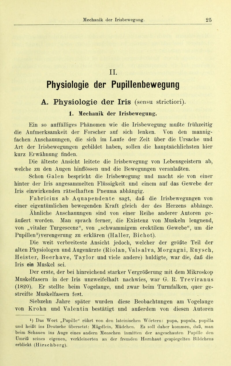 IL Physiologie der Pupillenbewegung A. Physiologie der Iris (sensu strictiori). 1. Mechanik der Irisbewegung. Ein so auffälliges Phänomen wie die Irisbewegung mußte frühzeitig die Aufmerksamkeit der Forscher auf sich lenken. Von den mannig- fachen Anschauungen, die sich im Laufe der Zeit über die Ursache und Art der Irisbewegungen gebildet haben, sollen die hauptsächlichsten hier kurz Erwähnung finden. Die älteste Ansicht leitete die Irisbewegung von Lebensgeistern ab, welche zu den Augen hinflössen und die Bewegungen veranlaßten. Schon Galen bespricht die Irisbewegung und macht sie von einer hinter der Iris angesammelten Flüssigkeit und einem auf das Gewebe der Iris einwirkenden rätselhaften Pneuma abhängig. Fabricius ab Aquapendente sagt, daß die Irisbewegungen von einer eigentümlichen bewegenden Kraft gleich der des Herzens abhänge. Ähnliche Anschauungen sind von einer Reihe anderer Autoren ge- äußert worden. Mau sprach ferner, die Existenz von Muskeln leugnend, von „vitaler Turgescenz, von „schwammigem erektilem Gewebe, um die Pupillen ^Verengerung zu erklären (Hall er, Bichot). Die weit verbreiteste Ansicht jedoch, welcher der größte Teil der alten Physiologen und Augenärzte (Riolan, Vals alva, Morgagni, Ruysch, Heister, Boerhave, Taylor und viele andere) huldigte, war die, daß die Iris ein Muskel sei. Der erste, der bei hinreichend starker Vergrößerung mit dem Mikroskop Muskelfasern in der Iris unzweifelhaft nachwies, war G. R. Treviranus (1820). Er stellte beim Vogelauge, und zwar beim Turmfalken, quer ge- streifte Muskelfasern fest. Siebzehn Jahre später wurden diese Beobachtungen am Vogelauge von Krohn und Valentin bestätigt und außerdem von diesen Autoren !) Das Wort „Pupille' rührt von den lateinischen Wörtern: pupa, pupula, pupilla und heißt ins Deutsche übersetzt: Mägdlein. Mädchen. Es soll daher kommen, daß, man beim Schauen ins Auge eines andern Menschen inmitten der angeschauten Pupille den Umriß seines eigenen, verkleinerten an der fremden Hornhaut gespiegelten Bildchens erblickt (Hirschberg).