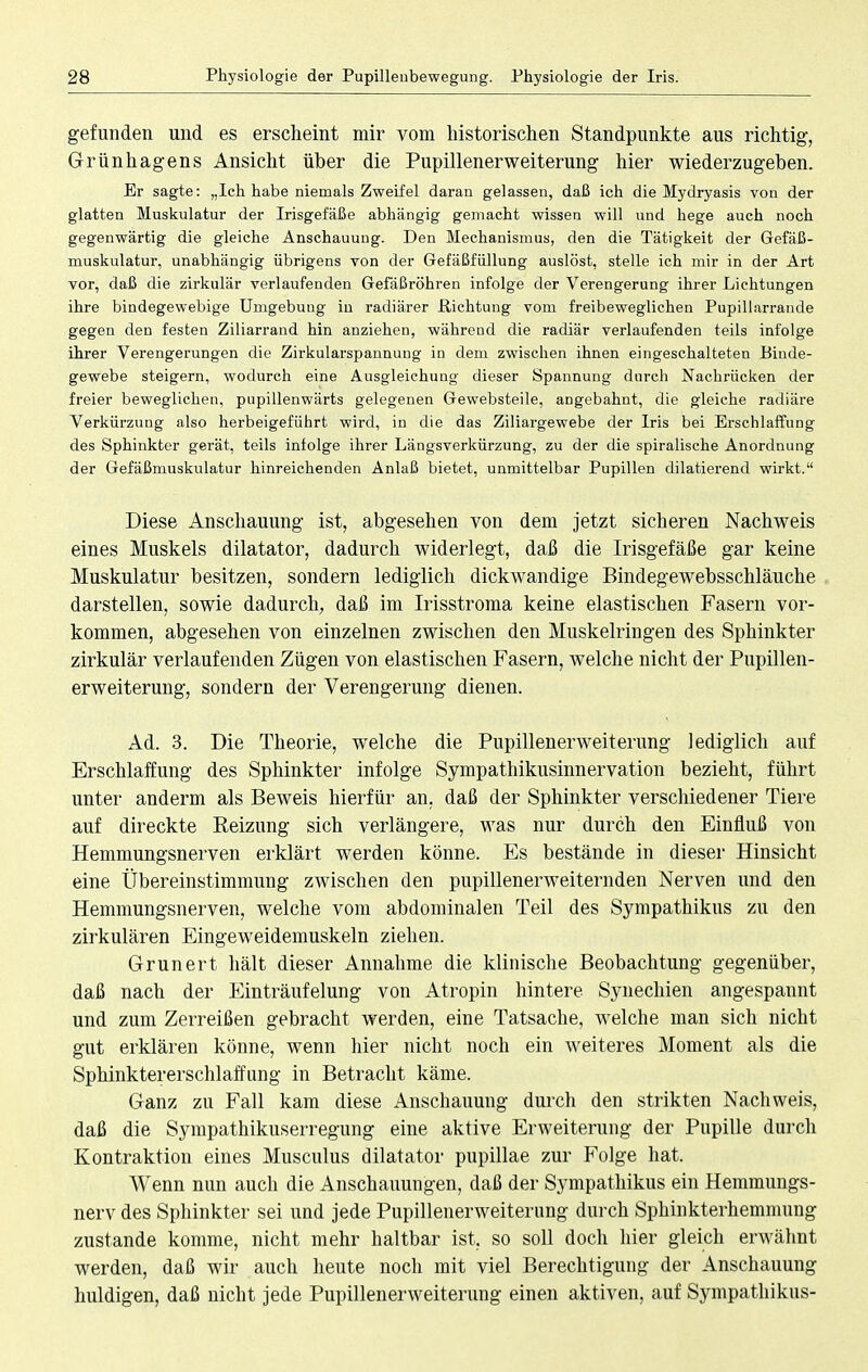 gefunden und es erscheint mir vom historischen Standpunkte aus richtig, Grünhagens Ansicht über die Pupillenerweiterung hier wiederzugeben. Er sagte: „Ich habe niemals Zweifel daran gelassen, daß ich die Mydryasis von der glatten Muskulatur der Irisgefäße abhängig gemacht wissen will und hege auch noch gegenwärtig die gleiche Anschauung. Den Mechanismus, den die Tätigkeit der Gefäß- muskulatur, unabhängig übrigens von der Gefäßfüllung auslöst, stelle ich mir in der Art vor, daß die zirkulär verlaufenden Gefaßröhren infolge der Verengerung ihrer Lichtungen ihre bindegewebige Umgebung in radiärer .Richtung vom freibeweglichen Pupillarrande gegen den festen Ziliarrand hin anziehen, während die radiär verlaufenden teils infolge ihrer Verengerungen die Zirkularspannung in dem zwischen ihnen eingeschalteten Binde- gewebe steigern, wodurch eine Ausgleichung dieser Spannung durch Nachrücken der freier beweglichen, pupillenwärts gelegenen Gewebsteile, angebahnt, die gleiche radiäre Verkürzung also herbeigeführt wird, in die das Ziliargewebe der Iris bei Erschlaffung des Sphinkter gerät, teils infolge ihrer Längsverkürzung, zu der die spiralische Anordnung der Gefäßmuskulatur hinreichenden Anlaß bietet, unmittelbar Pupillen dilatierend wirkt. Diese Anschauung ist, abgesehen von dem jetzt sicheren Nachweis eines Muskels dilatator, dadurch widerlegt, daß die Irisgefäße gar keine Muskulatur besitzen, sondern lediglich dickwandige Bindegewebsschläuche darstellen, sowie dadurch, daß im Irisstroma keine elastischen Fasern vor- kommen, abgesehen von einzelnen zwischen den Muskelringen des Sphinkter zirkulär verlaufenden Zügen von elastischen Fasern, welche nicht der Pupillen- erweiterung, sondern der Verengerung dienen. Ad. 3. Die Theorie, welche die Pupillenerweiterung lediglich auf Erschlaffung des Sphinkter infolge Sympathikusinnervation bezieht, führt unter anderm als Beweis hierfür an. daß der Sphinkter verschiedener Tiere auf direckte Beizung sich verlängere, was nur durch den Einfluß von Hemmungsnerven erklärt werden könne. Es bestände in dieser Hinsicht eine Übereinstimmung zwischen den pupillenerweiternden Nerven und den Hemmungsnerven, welche vom abdominalen Teil des Sympathikus zu den zirkulären Eingeweidemuskeln ziehen. Grunert hält dieser Annahme die klinische Beobachtung gegenüber, daß nach der Einträufelung von Atropin hintere Synechien angespannt und zum Zerreißen gebracht werden, eine Tatsache, welche man sich nicht gut erklären könne, wenn hier nicht noch ein weiteres Moment als die Sphinktererschlaffung in Betracht käme. Ganz zu Fall kam diese Anschauung durch den strikten Nachweis, daß die Sympathikuserregung eine aktive Erweiterung der Pupille durch Kontraktion eines Musculus dilatator pupillae zur Folge hat. Wenn nun auch die Anschauungen, daß der Sympathikus ein Hemmungs- nerv des Sphinkter sei und jede Pupillenerweiterung durch Sphinkterhemmung zustande komme, nicht mehr haltbar ist. so soll doch hier gleich erwähnt werden, daß wir auch heute noch mit viel Berechtigung der Anschauung huldigen, daß nicht jede Pupillenerweiterung einen aktiven, auf Sympathikus-