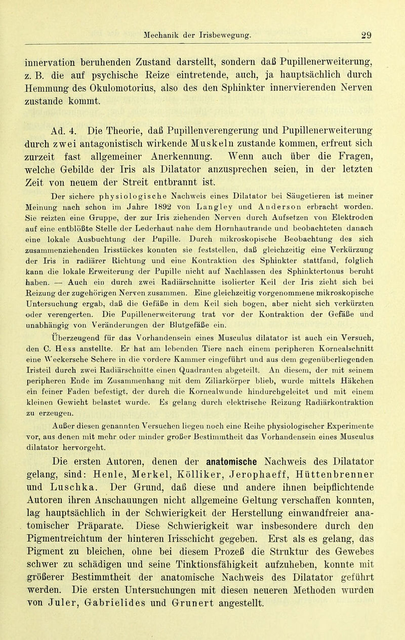 innervation beruhenden Zustand darstellt, sondern daß Pupillenerweiterung, z. B. die auf psychische Reize eintretende, auch, ja hauptsächlich durch Hemmung des Okulomotorius, also des den Sphinkter innervierenden Nerven zustande kommt. Ad. 4. Die Theorie, daß Pupillenverengerung und Pupillenerweiterung durch zwei antagonistisch wirkende Muskeln zustande kommen, erfreut sich zurzeit fast allgemeiner Anerkennung. Wenn auch über die Fragen, welche Gebilde der Iris als Dilatator anzusprechen seien, in der letzten Zeit von neuem der Streit entbrannt ist. Der sichere physiologische Nachweis eines Dilatator bei Säugetieren ist meiner Meinung nach schon im Jahre 1892 von Langley und Anderson erbracht worden. Sie reizten eine Gruppe, der zur Iris ziehenden Nerven durch Aufsetzen von Elektroden auf eine entblößte Stelle der Lederhaut nahe dem Hornhautrande und beobachteten danach eine lokale Ausbuchtung der Pupille. Durch mikroskopische Beobachtung des sich zusammenziehenden Irisstückes konnten sie feststellen, daß gleichzeitig eine Verkürzung der Iris in radiärer Richtung und eine Kontraktion des Sphinkter stattfand, folglich kann die lokale Erweiterung der Pupille nicht auf Nachlassen des Sphinktertonus beruht haben. — Auch ein durch zwei Radiärschnitte isolierter Keil der Iris zieht sich bei Reizung der zugehörigen Nerven zusammen. Eine gleichzeitig vorgenommene mikroskopische Untersuchung ergab, daß die Gefäße in dem Keil sich bogen, aber nicht sich verkürzten oder verengerten. Die Pupillenerweiterung trat vor der Kontraktion der Gefäße und unabhängig von Veränderungen der Blutgefäße ein. Uberzeugend für das Vorhandensein eines Musculus dilatator ist auch ein Versuch, den C. Hess anstellte. Er hat am lebenden Tiere nach einem peripheren Kornealschnitt eine Weckersche Schere in die vordere Kammer eingeführt und aus dem gegenüberliegenden Iristeil durch zwei Radiärschnitte einen Quadranten abgeteilt. An diesem, der mit seinem peripheren Ende im Zusammenhang mit dem Ziliarkörper blieb, wurde mittels Häkchen ein feiner Faden befestigt, der durch die Kornealwunde hindurchgeleitet und mit einem kleinen Gewicht belastet wurde. Es gelang durch elektrische Beizung Radiärkontraktion zu erzeugen. Außer diesen genannten Versuchen liegen noch eine Reihe physiologischer Experimente vor, aus denen mit mehr oder minder großer Bestimmtheit das Vorhandensein eines Musculus dilatator hervorgeht. Die ersten Autoren, denen der anatomische Nachweis des Dilatator gelang, sind: Henle, Merkel, Kölliker, Jerophaeff, Hüttenbrenner und Luschka. Der Grund, daß diese und andere ihnen beipflichtende Autoren ihren Anschauungen nicht allgemeine Geltung verschaffen konnten, lag hauptsächlich in der Schwierigkeit der Herstellung einwandfreier ana- tomischer Präparate. Diese Schwierigkeit war insbesondere durch den Pigmentreichtum der hinteren Irisschicht gegeben. Erst als es gelang, das Pigment zu bleichen, ohne bei diesem Prozeß die Struktur des Gewebes schwer zu schädigen und seine Tinktionsfähigkeit aufzuheben, konnte mit größerer Bestimmtheit der anatomische Nachweis des Dilatator geführt werden. Die ersten Untersuchungen mit diesen neueren Methoden wurden von Juler, Gabrielides und Grunert angestellt.