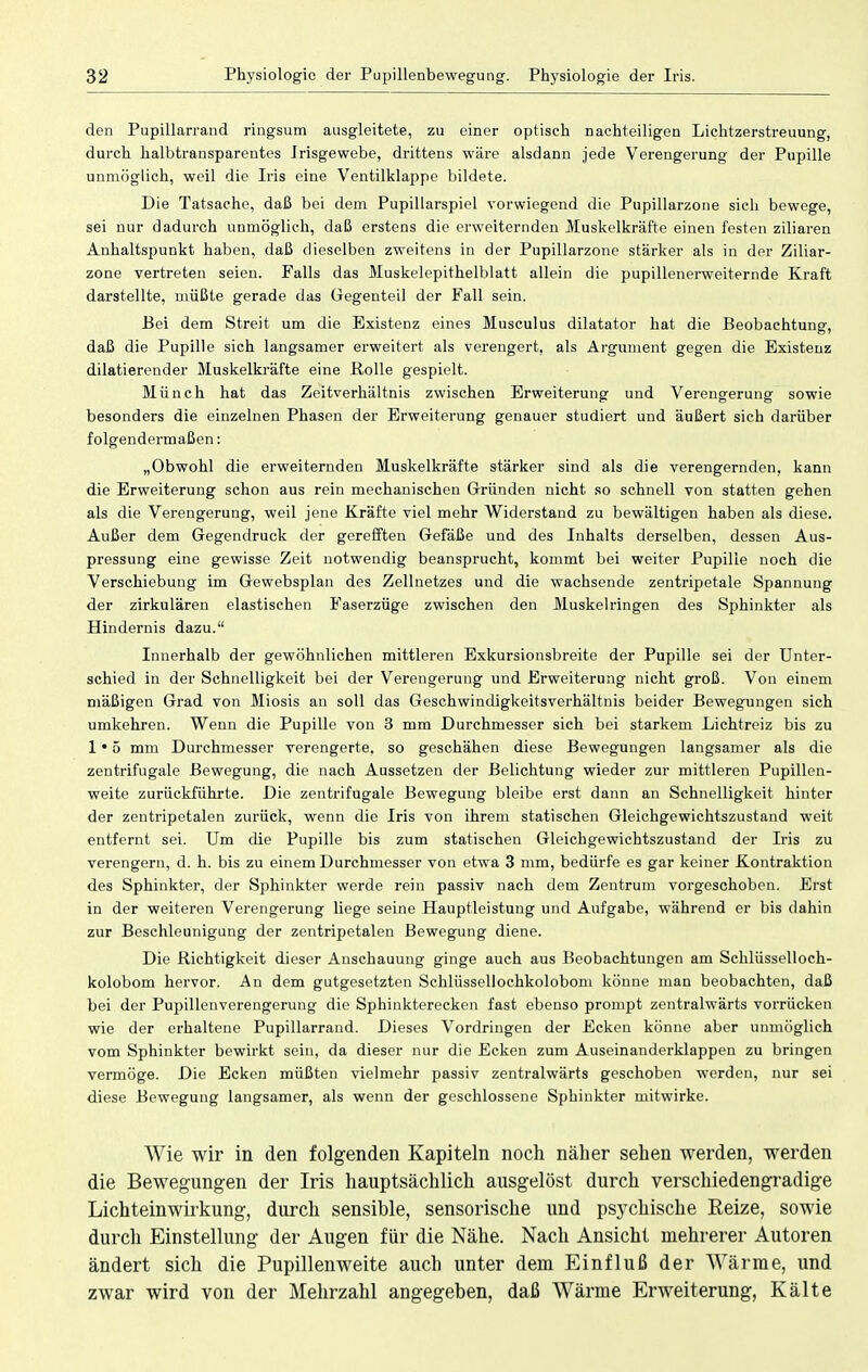 den Pupillarrand ringsum ausgleitete, zu einer optisch nachteiligen Lichtzerstreuung, durch halbtransparentes Irisgewebe, drittens wäre alsdann jede Verengerung der Pupille unmöglich, weil die Iris eine Ventilklappe bildete. Die Tatsache, daß bei dem Pupillarspiel vorwiegend die Pupillarzone sich bewege, sei nur dadurch unmöglich, daß erstens die erweiternden Muskelkräfte einen festen ziliaren Anhaltspunkt haben, daß dieselben zweitens in der Pupillarzone stärker als in der Ziliar- zone vertreten seien. Falls das Muskelepithelblatt allein die pupillenerweiternde Kraft darstellte, müßte gerade das Gegenteil der Fall sein. Bei dem Streit um die Existenz eines Musculus dilatator hat die Beobachtung, daß die Pupille sich langsamer erweitert als verengert, als Argument gegen die Existenz dilatierender Muskelkräfte eine Rolle gespielt. Münch hat das Zeitverhältnis zwischen Erweiterung und Verengerung sowie besonders die einzelnen Phasen der Erweiterung genauer studiert und äußert sich darüber folgendermaßen: „Obwohl die erweiternden Muskelkräfte stärker sind als die verengernden, kann die Erweiterung schon aus rein mechanischen Gründen nicht so schnell von statten gehen als die Verengerung, weil jene Kräfte viel mehr Widerstand zu bewältigen haben als diese. Außer dem Gegendruck der gerefften Gefäße und des Inhalts derselben, dessen Aus- pressung eine gewisse Zeit notwendig beansprucht, kommt bei weiter Pupille noch die Verschiebung im Gewebsplan des Zellnetzes und die wachsende zentripetale Spannung der zirkulären elastischen Faserzüge zwischen den Muskelringen des Sphinkter als Hindernis dazu. Innerhalb der gewöhnlichen mittleren Exkursionsbreite der Pupille sei der Unter- schied in der Schnelligkeit bei der Verengerung und Erweiterung nicht groß. Von einem mäßigen Grad von Miosis an soll das Geschwindigkeitsverhältnis beider Bewegungen sich umkehren. Wenn die Pupille von 3 mm Durchmesser sich bei starkem Lichtreiz bis zu 1*5 mm Durchmesser verengerte, so geschähen diese Bewegungen langsamer als die zentrifugale Bewegung, die nach Aussetzen der Belichtung wieder zur mittleren Pupillen- weite zurückführte. Die zentrifugale Bewegung bleibe erst dann an Schnelligkeit hinter der zentripetalen zurück, wenn die Iris von ihrem statischen Gleichgewichtszustand weit entfernt sei. Um die Pupille bis zum statischen Gleichgewichtszustand der Iris zu verengern, d. h. bis zu einem Durchmesser von etwa 3 mm, bedürfe es gar keiner Kontraktion des Sphinkter, der Sphinkter werde rein passiv nach dem Zentrum vorgeschoben. Erst in der weiteren Verengerung liege seine Hauptleistung und Aufgabe, während er bis dahin zur Beschleunigung der zentripetalen Bewegung diene. Die Richtigkeit dieser Anschauung ginge auch aus Beobachtungen am Schlüsselloch- kolobom hervor. An dem gutgesetzten Schlüsselloehkolobom könne man beobachten, daß bei der Pupillenverengeruug die Sphinkterecken fast ebenso prompt zentralwärts vorrücken wie der erhaltene Pupillarrand. Dieses Vordringen der Ecken könne aber unmöglich vom Sphinkter bewirkt sein, da dieser nur die Ecken zum Auseinanderklappen zu bringen vermöge. Die Ecken müßten vielmehr passiv zentralwärts geschoben werden, nur sei diese Bewegung langsamer, als wenn der geschlossene Sphinkter mitwirke. Wie wir in den folgenden Kapiteln noch näher sehen werden, werden die Bewegungen der Iris hauptsächlich ausgelöst durch verschiedengradige Lichteinwirkung, durch sensible, sensorische und psychische Reize, sowie durch Einstellung der Augen für die Nähe. Nach Ansicht mehrerer Autoren ändert sich die Pupillenweite auch unter dem Einfluß der Wärme, und zwar wird von der Mehrzahl angegeben, daß Wärme Erweiterung, Kälte