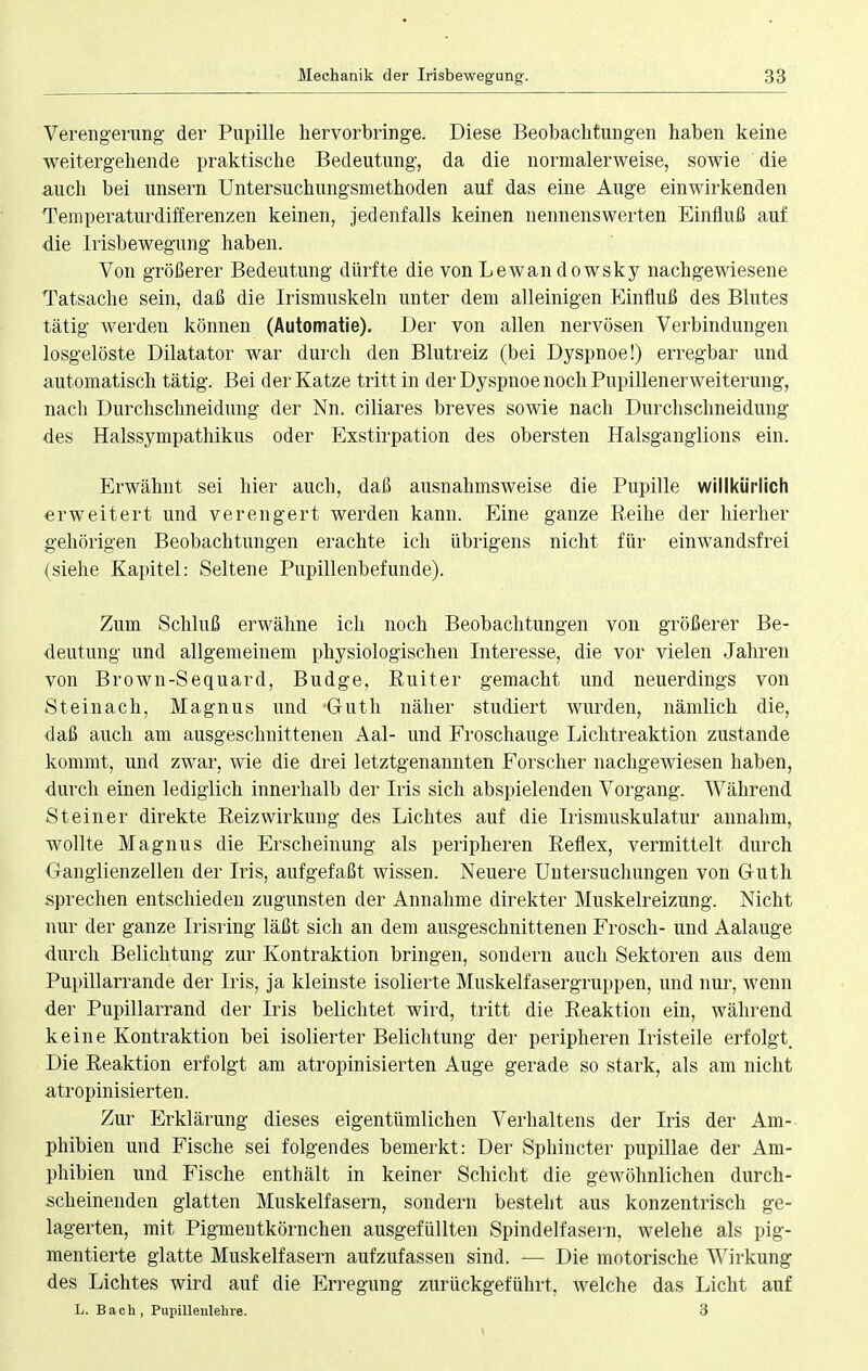 Verengerung der Pupille hervorbringe. Diese Beobachtungen haben keine weitergehende praktische Bedeutung, da die normalerweise, sowie die auch bei unsern Untersuchungsmethoden auf das eine Auge einwirkenden Temperaturdifferenzen keinen, jedenfalls keinen nennenswerten Einfluß auf die Irisbewegung haben. Von größerer Bedeutung dürfte die von Lewandowsky nachgewiesene Tatsache sein, daß die Irismuskeln unter dem alleinigen Einfluß des Blutes tätig werden können (Automatie). Der von allen nervösen Verbindungen losgelöste Dilatator war durch den Blutreiz (bei Dyspnoe!) erregbar und automatisch tätig. Bei der Katze tritt in der Dyspnoe noch Pupillenerweiterung, nach Durchschneidimg der Nn. ciliares breves sowie nach Durchschneidung des Halssympathikus oder Exstirpation des obersten Halsganglions ein. Erwähnt sei hier auch, daß ausnahmsweise die Pupille willkürlich erweitert und verengert werden kann. Eine ganze Reihe der hierher gehörigen Beobachtungen erachte ich übrigens nicht für einwandsfrei (siehe Kapitel: Seltene Pupillenbefunde). Zum Schluß erwähne ich noch Beobachtungen von größerer Be- deutung und allgemeinem physiologischen Interesse, die vor vielen Jahren von Brown-Sequard, Budge, Ruit er gemacht und neuerdings von Steinach, Magnus und Guth näher studiert wurden, nämlich die, daß auch am ausgeschnittenen Aal- und Froschauge Lichtreaktion zustande kommt, und zwar, wie die drei letztgenannten Forscher nachgewiesen haben, durch einen lediglich innerhalb der Iris sich abspielenden Vorgang. Während Steiner direkte Reizwirkung des Lichtes auf die Irismuskulatur annahm, wollte Magnus die Erscheinung als peripheren Reflex, vermittelt durch Ganglienzellen der Iris, aufgefaßt wissen. Neuere Untersuchungen von Guth sprechen entschieden zugunsten der Annahme direkter Muskelreizung. Nicht nur der ganze Irisring läßt sich an dem ausgeschnittenen Frosch- und Aalauge durch Belichtung zur Kontraktion bringen, sondern auch Sektoren aus dem Pupillarrande der Iris, ja kleinste isolierte Muskelfasergruppen, und nur, wenn der Pupillarrand der Iris belichtet wird, tritt die Reaktion ein, während keine Kontraktion bei isolierter Belichtung der peripheren Iristeile erfolgt Die Reaktion erfolgt am atropinisierten Auge gerade so stark, als am nicht atropinisierten. Zur Erklärung dieses eigentümlichen Verhaltens der Iris der Am- phibien und Fische sei folgendes bemerkt: Der Sphincter pupillae der Am- phibien und Fische enthält in keiner Schicht die gewöhnlichen durch- scheinenden glatten Muskelfasern, sondern besteht aus konzentrisch ge- lagerten, mit Pigmeutkörnchen ausgefüllten Spindelfasern, welehe als pig- mentierte glatte Muskelfasern aufzufassen sind. — Die motorische Wirkung des Lichtes wird auf die Erregung zurückgeführt, welche das Licht auf L. Bach, Pupillenlehre. 3