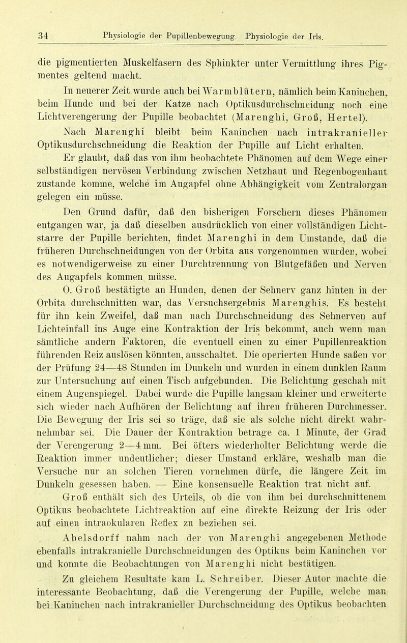 die pigmentierten Muskelfasern des Sphinkter unter Vermittlung ihres Pig- mentes geltend macht. In neuerer Zeit wurde auch bei Warmblütern, nämlich beim Kaninchen, beim Hunde und bei der Katze nach Optikusdurchschneidung noch eine Lichtverengerung der Pupille beobachtet (Marenghi, Groß, Hertel). Nach Marenghi bleibt beim Kaninchen nach intrakranieller Optikusdurchschneidung die Reaktion der Pupille auf Licht erhalten. Er glaubt, daß das von ihm beobachtete Phänomen auf dem Wege einer selbständigen nervösen Verbindung zwischen Netzhaut und Regenbogenhaut zustande komme, welche im Augapfel ohne Abhängigkeit vom Zentralorgan gelegen ein müsse. Den Grund dafür, daß den bisherigen Forschern dieses Phänomen entgangen war, ja daß dieselben ausdrücklich von einer vollständigen Licht- starre der Pupille berichten, findet Marenghi in dem Umstände, daß die früheren Durchschneidungen von der Orbita aus vorgenommen wurden, wobei es notwendigerweise zu einer Durchtrennung von Blutgefäßen und Nerven des Augapfels kommen müsse. 0. Groß bestätigte an Hunden, denen der Sehnerv ganz hinten in der Orbita durchschnitten war, das Versuchsergebnis Marenghis. Es besteht für ihn kein Zweifel, daß man nach Durchschneidung des Sehnerven auf Lichteinfall ins Auge eine Kontraktion der Iris bekommt, auch wenn man sämtliche andern Faktoren, die eventuell einen zu einer Pupillenreaktion führenden Reiz auslösen könnten, ausschaltet. Die operierten Hunde saßen vor der Prüfung 24—48 Stunden im Dunkeln und wurden in einem dunklen Raum zur Untersuchung auf einen Tisch aufgebunden. Die Belichtung geschah mit einem Augenspiegel. Dabei wurde die Pupille langsam kleiner und erweiterte sich wieder nach Aufhören der Belichtung auf ihren früheren Durchmesser. Die Bewegung der Iris sei so träge, daß sie als solche nicht direkt wahr- nehmbar sei. Die Dauer der Kontraktion betrage ca. 1 Minute, der Grad der Verengerung 2—4 mm. Bei öfters wiederholter Belichtung werde die Reaktion immer undeutlicher; dieser Umstand erkläre, weshalb man die Versuche nur an solchen Tieren vornehmen dürfe, die längere Zeit im Dunkeln gesessen haben. — Eine konsensuelle Reaktion trat nicht auf. Groß enthält sich des Urteils, ob die von ihm bei durchschnittenem Optikus beobachtete Lichtreaktion auf eine direkte Reizung der Iris oder auf einen intraokularen Reflex zu beziehen sei. Abelsdorff nahm nach der von Marenghi angegebenen Methode ebenfalls intrakranielle Durchschneidungen des Optikus beim Kaninchen vor und konnte die Beobachtungen von Marenghi nicht bestätigen. Zu gleichem Resultate kam L. Schreiber. Dieser Autor machte die interessante Beobachtung, daß die Verengerung der Pupille, welche man bei Kaninchen nach intrakranieller Durchschneidung des Optikus beobachten