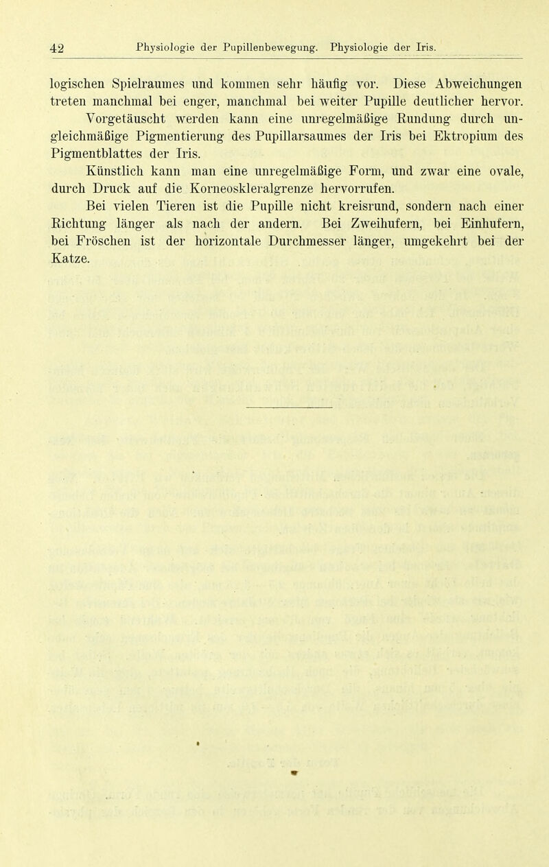 logischen Spielraumes und kommen sehr häufig vor. Diese Abweichungen treten manchmal bei enger, manchmal bei weiter Pupille deutlicher hervor. Vorgetäuscht werden kann eine unregelmäßige Rundung durch un- gleichmäßige Pigmentierung des Pupillarsaumes der Iris bei Ektropium des Pigmentblattes der Iris. Künstlich kann man eine unregelmäßige Form, und zwar eine ovale, durch Druck auf die Korneoskleralgrenze hervorrufen. Bei vielen Tieren ist die Pupille nicht kreisrund, sondern nach einer Richtung länger als nach der andern. Bei Zweihufern, bei Einhufern, bei Fröschen ist der horizontale Durchmesser länger, umgekehrt bei der Katze.