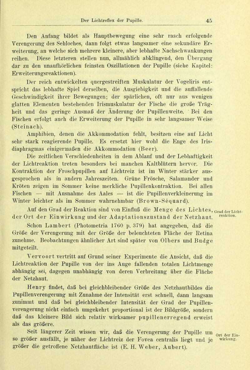 Den Anfang bildet als Hauptbewegung eine sehr rasch erfolgende Verengerung des Sehloches, dann folgt etwas langsamer eine sekundäre Er- weiterung, an welche sich mehrere kleinere, aber lebhafte Nachschwankungen reihen. Diese letzteren, stellen nun, allmählich abklingend, den Übergang dar zu den unaufhörlichen feinsten Oszillationen der Pupille (siehe Kapitel: Erweiterungsreaktionen). Der reich entwickelten quergestreiften Muskulatur der Vogeliris ent- spricht das lebhafte Spiel derselben, die Ausgiebigkeit und die auffallende Geschwindigkeit ihrer Bewegungen; der spärlichen, oft nur aus wenigen glatten Elementen bestehenden Irismuskulatur der Fische die große Träg- heit und das geringe Ausmaß der Änderung der Pupillenweite. ' Bei den Fischen erfolgt auch die Erweiterung der Pupille in sehr langsamer Weise (Steinach). Amphibien, denen die Akkommodation fehlt, besitzen eine auf Licht sehr stark reagierende Pupille. Es ersetzt hier wohl die Enge des Iris- diaphragmas einigermaßen die Akkommodation (Beer). Die zeitlichen Verschiedenheiten in dem Ablauf und der Lebhaftigkeit der Lichtreaktion treten besonders bei manchen Kaltblütern hervor. Die Kontraktion der Froschpupillen auf Lichtreiz ist im Winter stärker aus- gesprochen als in andern Jahreszeiten. Grüne Frösche, Salamander und Kröten zeigen im Sommer keine merkliche Pupillenkontraktion. Bei allen Fischen — mit Ausnahme des Aales — ist die Pupillenverkleinerung im Winter leichter als im Sommer wahrnehmbar (Brown-Sequard). Auf den Grad der Reaktion sind von Einfluß die Menge des Lichtes, GradderLiCl der Ort der Einwirkung und der Adaptationszustand der Netzhaut. reaktion- Schon Lambert (Photometria 1760 p. 379) hat angegeben, daß die Größe der Verengerung mit der Größe der beleuchteten Fläche der Retina zunehme. Beobachtungen ähnlicher Art sind später von Olbers und Budge mitgeteilt. Vervoort vertritt auf Grund seiner Experimente die Ansicht, daß die Lichtreaktion der Pupille von der ins Auge fallenden totalen Lichtmenge abhängig sei, dagegen unabhängig von deren Verbreitung über die Fläche der Netzhaut. Henry findet, daß bei gleichbleibender Größe des Netzhautbildes die Pupillenverengerung mit Zunahme der Intensität erst schnell, dann langsam zunimmt und daß bei gleichbleibender Intensität der Grad der Pupillen- verengerung nicht einfach umgekehrt proportional ist der Bildgröße, sondern daß das kleinere Bild sich relativ wirksamer pupillenerregend erweist als das größere. Seit längerer Zeit wissen wir, daß die Verengerung der Pupille um 0rt der . so größer ausfällt, je näher der Lichtreiz der Fovea centralis liegt und je Wirkung, größer die getroffene Netzhautfläche ist (E. H. Weber, Aubert).