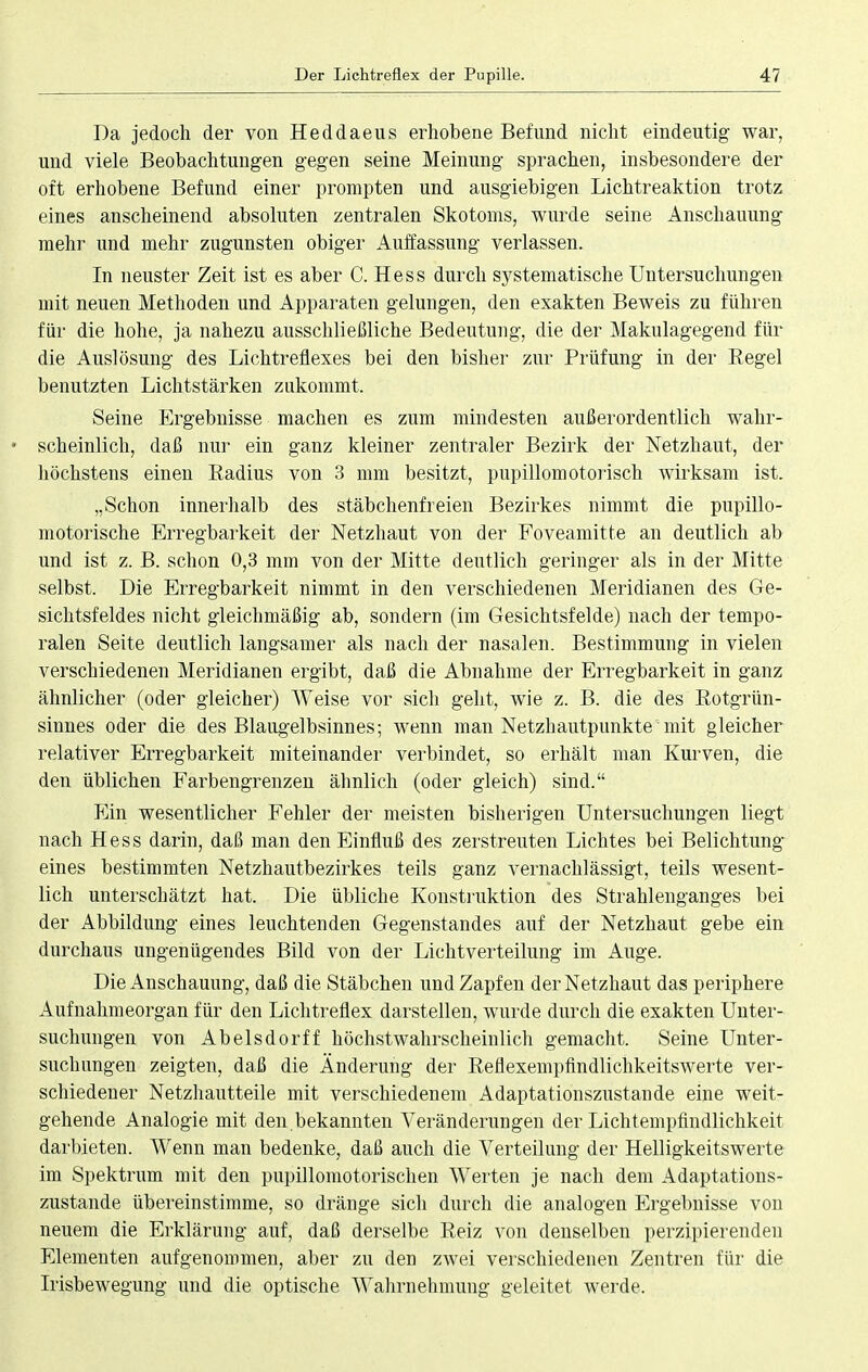 Da jedoch der von Heddaeus erhobene Befund nicht eindeutig war, und viele Beobachtungen gegen seine Meinung sprachen, insbesondere der oft erhobene Befund einer prompten und ausgiebigen Lichtreaktion trotz eines anscheinend absoluten zentralen Skotoms, wurde seine Anschauung mehr und mehr zugunsten obiger Auffassung verlassen. In neuster Zeit ist es aber C. Hess durch systematische Untersuchungen mit neuen Methoden und Apparaten gelungen, den exakten Beweis zu führen für die hohe, ja nahezu ausschließliche Bedeutung, die der Makulagegend für die Auslösung des Lichtreflexes bei den bisher zur Prüfung in der Begel benutzten Lichtstärken zukommt. Seine Ergebnisse machen es zum mindesten außerordentlich wahr- • scheinlich, daß nur ein ganz kleiner zentraler Bezirk der Netzhaut, der höchstens einen Radius von 3 mm besitzt, pupillomotorisch wirksam ist. „Schon innerhalb des stäbchenfreien Bezirkes nimmt die pupillo- motorische Erregbarkeit der Netzhaut von der Foveamitte an deutlich ab und ist z. B. schon 0,3 mm von der Mitte deutlich geringer als in der Mitte selbst. Die Erregbarkeit nimmt in den verschiedenen Meridianen des Ge- sichtsfeldes nicht gleichmäßig ab, sondern (im Gesichtsfelde) nach der tempo- ralen Seite deutlich langsamer als nach der nasalen. Bestimmung in vielen verschiedenen Meridianen ergibt, daß die Abnahme der Erregbarkeit in ganz ähnlicher (oder gleicher) Weise vor sich geht, wie z. B. die des Rotgrün- sinnes oder die des Blaugelbsinnes; wenn man Netzhautpunkte mit gleicher relativer Erregbarkeit miteinander verbindet, so erhält man Kurven, die den üblichen Farbengrenzen ähnlich (oder gleich) sind. Ein wesentlicher Fehler der meisten bisherigen Untersuchungen liegt nach Hess darin, daß man den Einfluß des zerstreuten Lichtes bei Belichtung eines bestimmten Netzhautbezirkes teils ganz vernachlässigt, teils wesent- lich unterschätzt hat. Die übliche Konstruktion des Strahlenganges bei der Abbildung eines leuchtenden Gegenstandes auf der Netzhaut gebe ein durchaus ungenügendes Bild von der Lichtverteilung im Auge. Die Anschauung, daß die Stäbchen und Zapfen der Netzhaut das periphere Aufnahmeorgan für den Lichtreflex darstellen, wurde durch die exakten Unter- suchungen von Abelsdorff höchstwahrscheinlich gemacht. Seine Unter- suchungen zeigten, daß die Änderung der Reflexempfindlichkeitswerte ver- schiedener Netzhautteile mit verschiedenem Adaptationszustande eine weit- gehende Analogie mit den.bekannten Veränderungen der Lichtempfindlichkeit darbieten. Wenn man bedenke, daß auch die Verteilung der Helligkeitswerte im Spektrum mit den pupillomotorischen Werten je nach dem Adaptations- zustande übereinstimme, so dränge sich durch die analogen Ergebnisse von neuem die Erklärung auf, daß derselbe Reiz von denselben perzipierendeu Elementen aufgenommen, aber zu den zwei verschiedenen Zentren für die Irisbewegung und die optische Wahrnehmung geleitet werde.