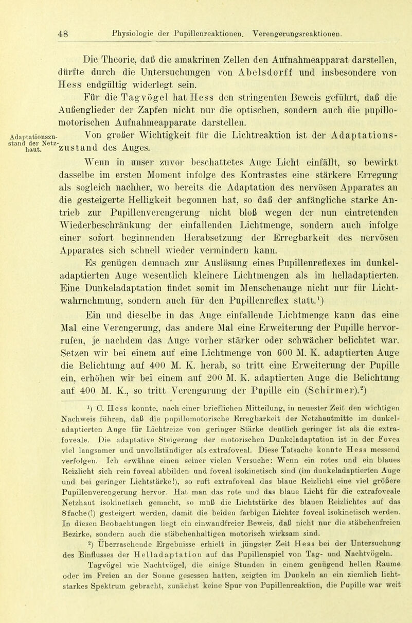 Die Theorie, daß die amakrinen Zellen den Aufnahmeapparat darstellen, dürfte durch die Untersuchungen von Abelsdorff und insbesondere von Hess endgültig widerlegt sein. Für die Tagvögel hat Hess den stringenten Beweis geführt, daß die Außenglieder der Zapfen nicht nur die optischen, sondern auch die pupillo- motorischen Aufnahmeapparate darstellen. Adaptationszu- Von großer Wichtigkeit für die Lichtreaktion ist der Adaptations- stand der Netz- -, . haut. zustand des Auges. Wenn in unser zuvor beschattetes Auge Licht einfällt, so bewirkt dasselbe im ersten Moment infolge des Kontrastes eine stärkere Erregung als sogleich nachher, wo bereits die Adaptation des nervösen Apparates an die gesteigerte Helligkeit begonnen hat, so daß der anfängliche starke An- trieb zur Pupillenverengerung nicht bloß wegen der nun eintretenden Wiederbeschränkung der einfallenden Lichtmenge, sondern auch infolge einer sofort beginnenden Herabsetzung der Erregbarkeit des nervösen Apparates sich schnell wieder vermindern kann. Es genügen demnach zur Auslösung eines Pupillenreflexes im dunkel- adaptierten Auge wesentlich kleinere Lichtmengen als im helladaptierten. Eine Dunkeladaptation findet somit im Menschenauge nicht nur für Licht- wahrnehmung, sondern auch für den Pupillenreflex statt.1) Ein und dieselbe in das Auge einfallende Lichtmenge kann das eine Mal eine Vercngeruug, das andere Mal eine Erweiterung der Pupille hervor- rufen, je nachdem das Auge vorher stärker oder schwächer belichtet war. Setzen wir bei einem auf eine Lichtmenge von 600 M. K. adaptierten Auge die Belichtung auf 400 M. K. herab, so tritt eine Erweiterung der Pupille ein, erhöhen wir bei einem auf 200 M. K. adaptierten Auge die Belichtung auf 400 M. K., so tritt Verengerung der Pupille ein (Schirmer).2) ') C. Hess konnte, nach einer brieflichen Mitteilung, in neuester Zeit den wichtigen Nachweis führen, daß die pupilloinotorisehe Erregbarkeit der Netzhautmitte im dunkel- adaptierten Auge für Lichtreize von geringer Stärke deutlich geringer ist als die extra- foveale. Die adaptative Steigerung der motorischen Dunkeladaptation ist in der Fovea viel langsamer und unvollständiger als extrafoveal. Diese Tatsache konnte Hess messend verfolgen. Ich erwähne einen seiner vielen Versuche: Wenn ein rotes und ein blaues Reizlicht sich rein foveal abbilden und foveal isokinetisch sind (im dunkeladaptierten Auge und bei geringer Lichtstärke!), so ruft extrafoveal das blaue Reizlicht eine viel größere Pupillenverengerung hervor. Hat man das rote und das blaue Licht für die extrafoveale Netzhaut isokinetisch gemacht, so muß die Lichtstärke des blauen Reizlichtes auf das 8faehe(!) gesteigert werden, damit die beiden farbigen Lichter foveal isokinetisch werden. In diesen Beobachtungen liegt ein einwandfreier Beweis, daß nicht nur die stäbchenfreien Bezirke, sondern auch die stäbchenhaltigen motorisch wirksam sind. 2) Überraschende Ergebnisse erhielt in jüngster Zeit Hess bei der Untersuchung des Einflusses der Helladaptation auf das Pupillenspiel von Tag- und Nachtvögeln. Tagvögel wie Nachtvögel, die einige Stunden in einem genügend hellen Räume oder im Freien an der Sonne gesessen hatten, zeigten im Dunkeln an ein ziemlich licht- starkes Spektrum gebracht, zunächst keine Spur von Pupillenreaktion, die Pupille war weit