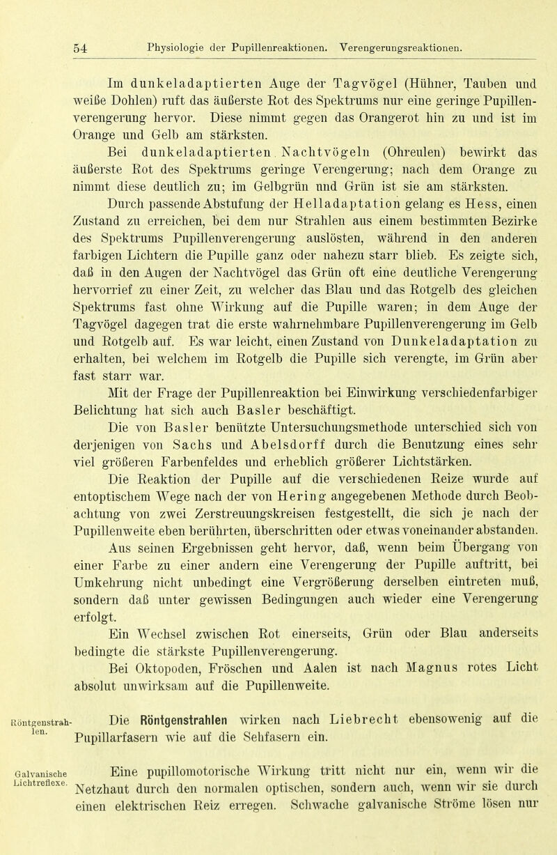 Im dunkeladaptierten Auge der Tagvögel (Hühner, Tauben und weiße Dohlen) ruft das äußerste Eot des Spektrums nur eine geringe Pupillen- verengerung hervor. Diese nimmt gegen das Orangerot hin zu und ist im Orange und Gelb am stärksten. Bei dunkeladaptierten. Nachtvögeln (Ohreulen) bewirkt das äußerste Eot des Spektrums geringe Verengerung; nach dem Orange zu nimmt diese deutlich zu; im Gelbgrün und Grün ist sie am stärksten. Durch passende Abstufung der Helladaptation gelang es Hess, einen Zustand zu erreichen, bei dem nur Strahlen aus einem bestimmten Bezirke des Spektrums Pupillenverengerung auslösten, während in den anderen farbigen Lichtern die Pupille ganz oder nahezu starr blieb. Es zeigte sich, daß in den Augen der Nachtvögel das Grün oft eine deutliche Verengerung hervorrief zu einer Zeit, zu welcher das Blau und das Rotgelb des gleichen Spektrums fast ohne Wirkung auf die Pupille waren; in dem Auge der Tagvögel dagegen trat die erste wahrnehmbare Pupillenverengerung im Gelb und Rotgelb auf. Es war leicht, einen Zustand von Dunkeladaptation zu erhalten, bei welchem im Rotgelb die Pupille sich verengte, im Grün aber fast starr war. Mit der Frage der Pupillenreaktion bei Einwirkung verschiedenfarbiger Belichtung hat sich auch Basler beschäftigt. Die von Basler benützte Untersuchungsmethode unterschied sich von derjenigen von Sachs und Abelsdorff durch die Benutzung eines sehr viel größeren Farbenfeldes und erheblich größerer Lichtstärken. Die Reaktion der Pupille auf die verschiedenen Reize wurde auf entoptischem Wege nach der von Hering angegebenen Methode durch Beob- achtung von zwei Zerstreuungskreisen festgestellt, die sich je nach der Pupillenweite eben berührten, überschritten oder etwas voneinander abstanden. Aus seinen Ergebnissen geht hervor, daß, wenn beim Übergang von einer Farbe zu einer andern eine Verengerung der Pupille auftritt, bei Umkehrung nicht unbedingt eine Vergrößerung derselben eintreten muß, sondern daß unter gewissen Bedingungen auch wieder eine Verengerung erfolgt. Ein Wechsel zwischen Rot einerseits, Grün oder Blau anderseits bedingte die stärkste Pupillenverengerung. Bei Oktopoden, Fröschen und Aalen ist nach Magnus rotes Licht absolut unwirksam auf die Pupillenweite. iiöntgenstrah- Die Röntgenstrahlen wirken nach Liebrecht ebensowenig auf die len' Pupillarfasern wie auf die Sehfasern ein. Galvanische Eine pupillomotorische Wirkung tritt nicht nur ein, wenn wir die Lichtreflexe. Netzhaut durcll den normalen optischen, sondern auch, wenn wir sie durch einen elektrischen Reiz erregen. Schwache galvanische Ströme lösen nur