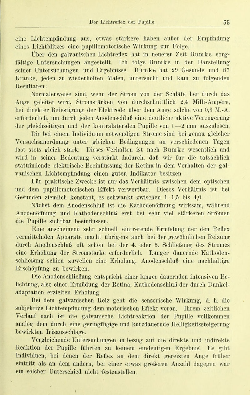 eine Lichtempfindimg aus, etwas stärkere haben außer der Empfindung eines Lichtblitzes eine pupillomotorische Wirkung zur Folge. Über den galvanischen Lichtreflex hat in neuerer Zeit Bumke sorg- fältige Untersuchungen angestellt. Ich folge Bumke in der Darstellung seiner Untersuchungen und Ergebnisse. Bumke hat 29 Gesunde und 87 Kranke, jeden zu wiederholten Malen, untersucht und kam zu folgenden Resultaten: Normalerweise sind, wenn der Strom von der Schläfe her durch das Auge geleitet wird, Stromstärken von durchschnittlich 2,4 Milli-Ampere, bei direkter Befestigung der Elektrode über dem Auge solche von 0,3 M.-A. erforderlich, um durch jeden Anodenschluß eine deutliche aktive Verengerung der gleichseitigen und der kontralateralen Pupille von 1—2 mm auszulösen. Die bei einem Individuum notwendigen Ströme sind bei genau gleicher Versuchsanordnung unter gleichen Bedingungen an verschiedenen Tagen fast stets gleich stark. Dieses Verhalten ist nach Bumke wesentlich und wird in seiner Bedeutung verstärkt dadurch, daß wir für die tatsächlich stattfindende elektrische Beeinflussung der Retina in dem Verhalten der gal- vanischen Lichtempfindung einen guten Indikator besitzen. Für praktische Zwecke ist nur das Verhältnis zwischen dem optischen und dem pupillomotorischen Effekt verwertbar. Dieses Verhältnis ist bei Gesunden ziemlich konstant, es schwankt zwischen 1:1,5 bis 4,0. Nächst dem Anodenschluß ist die Kathoden Öffnung wirksam, während Anodenöffnung und Kathodenschluß erst bei sehr viel stärkeren Strömen die Pupille sichtbar beeinflussen. Eine anscheinend sehr schnell eintretende Ermüdung der den Reflex vermittelnden Apparate macht übrigens auch bei der gewöhnlichen Reizung durch Anodenschluß oft schon bei der 4. oder 5. Schließung des Stromes eine Erhöhung der Stromstärke erforderlich. Länger dauernde Kathoden- schließung schien zuweilen eine Erholung, Anodenschluß eine nachhaltige Erschöpfung zu bewirken. Die Anodenschließung entspricht einer länger dauernden intensiven Be- lichtung, also einer Ermüdung der Retina, Kathodenschluß der durch Dunkel- adaptation erzielten Erholung. Bei dem galvanischen Reiz geht die sensorische Wirkung, d. h. die subjektive Lichtempfindung dem motorischen Effekt voran. Ihrem zeitlichen Verlauf nach ist die galvanische Lichtreaktion der Pupille vollkommen analog dem durch eine geringfügige und kurzdauernde Helligkeitssteigerung bewirkten Irisausschlage. Vergleichende Untersuchungen in bezug auf die direkte und indirekte Reaktion der Pupille führten zu keinem eindeutigen Ergebnis. Es gibt Individuen, bei denen der Reflex an dem direkt gereizten Auge früher eintritt als an dem andern, bei einer etwas größeren Anzahl dagegen war ein solcher Unterschied nicht -festzustellen.