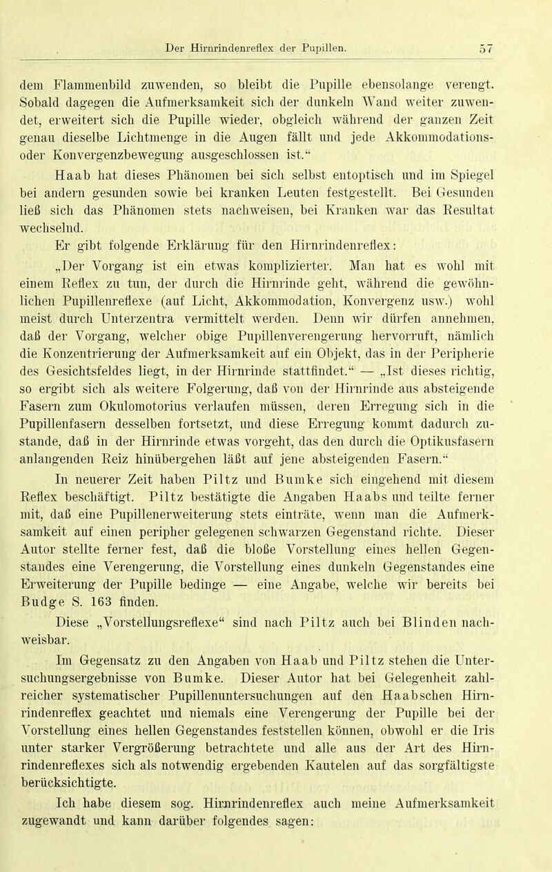 dem Flammenbild zuwenden, so bleibt die Pupille ebensolange verengt. Sobald dagegen die Aufmerksamkeit sich der dunkeln Wand weiter zuwen- det, erweitert sieb, die Pupille wieder, obgleich während der ganzen Zeit genau dieselbe Lichtmenge in die Augen fällt und jede Akkommodations- oder Konvergenzbewegung ausgeschlossen ist. Haab hat dieses Phänomen bei sich selbst entoptisch und im Spiegel bei andern gesunden sowie bei kranken Leuten festgestellt. Bei Gesunden ließ sich das Phänomen stets nachweisen, bei Kranken war das Resultat wechselnd. Er gibt folgende Erklärung für den Hirnrindenreflex: „Der Vorgang ist ein etwas komplizierter. Man hat es wohl mit einem Reflex zu tun, der durch die Hirnrinde geht, während die gewöhn- lichen Pupillenreflexe (auf Licht, Akkommodation, Konvergenz usw.) wohl meist durch Unterzentra vermittelt werden. Denn wir dürfen annehmen, daß der Vorgang, welcher obige Pupillenverengerung hervorruft, nämlich die Konzentrierung der Aufmerksamkeit auf ein Objekt, das in der Peripherie des Gesichtsfeldes liegt, in der Hirnrinde stattfindet. — „Ist dieses richtig, so ergibt sich als weitere Folgerung, daß von der Hirnrinde aus absteigende Fasern zum Okulomotorius verlaufen müssen, deren Erregung sich in die Pupillenfasern desselben fortsetzt, und diese Erregung kommt dadurch zu- stande, daß in der Hirnrinde etwas vorgeht, das den durch die Optikusfasern anlangenden Reiz hinübergehen läßt auf jene absteigenden Fasern. In neuerer Zeit haben Piltz und Bumke sich eingehend mit diesem Reflex beschäftigt. Piltz bestätigte die Angaben Haabs und teilte ferner mit, daß eine Pupillenerweiterung stets einträte, wenn man die Aufmerk- samkeit auf einen peripher gelegenen schwarzen Gegenstand richte. Dieser Autor stellte ferner fest, daß die bloße Vorstellung eines hellen Gegen- standes eine Verengerung, die Vorstellung eines dunkeln Gegenstandes eine Erweiterung der Pupille bedinge — eine Angabe, welche wir bereits bei Budge S. 163 Anden. Diese „Vorstellungsreflexe sind nach Piltz auch bei Blinden nach- weisbar. Im Gegensatz zu den Angaben von Haab und Piltz stehen die Unter- suchungsergebnisse von Bumke. Dieser Autor hat bei Gelegenheit zahl- reicher systematischer Pupillenuntersuchungen auf den Haab sehen Hirn- rindenreflex geachtet und niemals eine Verengerung der Pupille bei der Vorstellung eines hellen Gegenstandes feststellen können, obwohl er die Iris unter starker Vergrößerung betrachtete und alle aus der Art des Hirn- rindenreflexes sich als notwendig ergebenden Kautelen auf das sorgfältigste berücksichtigte. Ich habe diesem sog. Hirnrindenreflex auch meine Aufmerksamkeit zugewandt und kann darüber folgendes sagen: