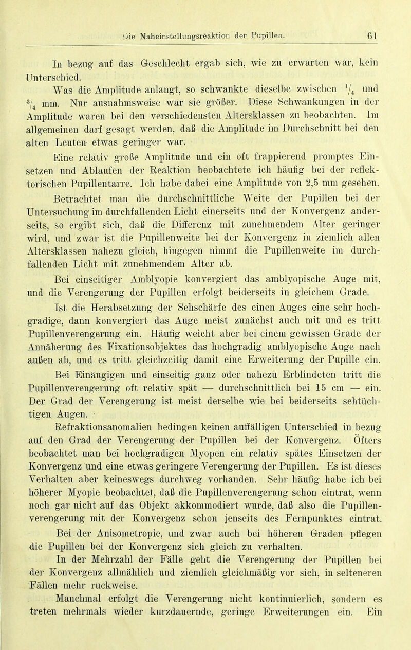 In bezug auf das Geschlecht ergab sich, wie zu erwarten war, kein Unterschied. Was die Amplitude anlangt, so schwankte dieselbe zwischen 1ji und 3/4 mm. Nur ausnahmsweise war sie größer. Diese Schwankungen in der Amplitude waren bei den verschiedensten Altersklassen zu beobachten. Im allgemeinen darf gesagt werden, daß die Amplitude im Durchschnitt bei den alten Leuten etwas geringer war. Eine relativ große Amplitude und ein oft frappierend promptes Ein- setzen und Ablaufen der Reaktion beobachtete ich häufig bei der reflek- torischen Pupillentarre. Ich habe dabei eine Amplitude von 2,5 mm gesehen. Betrachtet man die durchschnittliche Weite der Pupillen bei der Untersuchung im durchfallenden Licht einerseits und der Konvergenz ander- seits, so ergibt sich, daß die Differenz mit zunehmendem Alter geringer wird, und zwar ist die Pupillenweite bei der Konvergenz in ziemlich allen Altersklassen nahezu gleich, hingegen nimmt die Pupillenweite im durch- fallenden Licht mit zunehmendem Alter ab. Bei einseitiger Amblyopie konvergiert das amblyopische Auge mit, und die Verengerung der Pupillen erfolgt beiderseits in gleichem Grade. Ist die Herabsetzung der Sehschärfe des einen Auges eine sehr hoch- gradige, dann konvergiert das Auge meist zunächst auch mit und es tritt Pupillen Verengerung ein. Häufig weicht aber bei einem gewissen Grade der Annäherung des Fixationsobjektes das hochgradig amblyopische Auge nach außen ab, und es tritt gleichzeitig damit eine Erweiterung der Pupille ein. Bei Einäugigen und einseitig ganz oder nahezu Erblindeten tritt die Pupillenverengerung oft relativ spät — durchschnittlich bei 15 cm — ein. Der Grad der Verengerung ist meist derselbe wie bei beiderseits sehtüch- tigen Augen. • Eefraktionsanomalien bedingen keinen auffälligen Unterschied in bezug auf den Grad der Verengerung der Pupillen bei der Konvergenz. Öfters beobachtet man bei hochgradigen Myopen ein relativ spätes Einsetzen der Konvergenz und eine etwas geringere Verengerung der Pupillen. Es ist dieses Verhalten aber keineswegs durchweg vorhanden. Sehr häufig habe ich bei höherer Myopie beobachtet, daß die Pupillenverengerung schon eintrat, wenn noch gar nicht auf das Objekt akkommodiert wurde, daß also die Pupillen- verengerung mit der Konvergenz schon jenseits des Fernpunktes eintrat. Bei der Anisometropie, und zwar auch bei höheren Graden pflegen die Pupillen bei der Konvergenz sich gleich zu verhalten. In der Mehrzahl der Fälle .geht die Verengerung der Pupillen bei der Konvergenz allmählich und ziemlich gleichmäßig vor sich, in selteneren Fällen mehr ruckweise. Manchmal erfolgt die Verengerung nicht kontinuierlich, sondern es treten mehrmals wieder kurzdauernde, geringe Erweiterungen ein. Ein