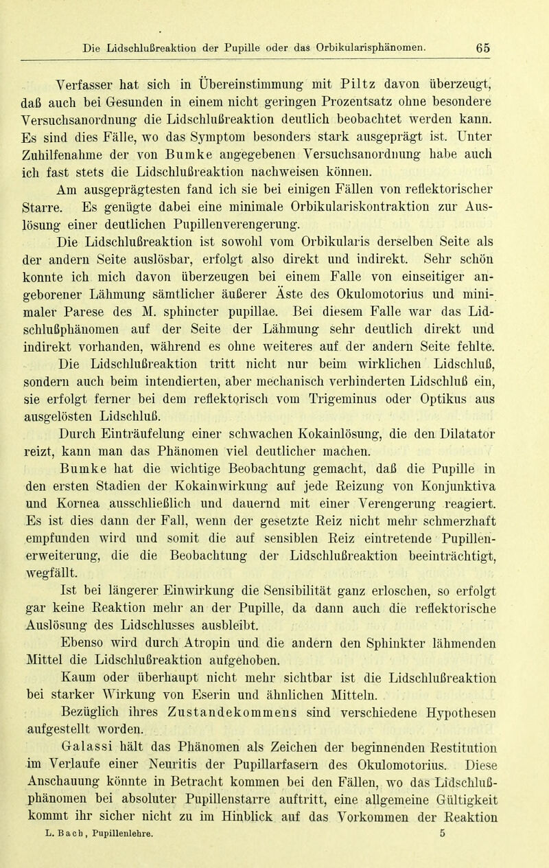 Verfasser hat sich in Übereinstimmung mit Piltz davon überzeugt, daß auch bei Gesunden in einem nicht geringen Prozentsatz ohne besondere Versuchsanordnung die Lidschlußreaktion deutlich beobachtet werden kann. Es sind dies Fälle, wo das Symptom besonders stark ausgeprägt ist. Unter Zuhilfenahme der von Bumke angegebenen Versuchsanordnung habe auch ich fast stets die Lidschlußreaktion nachweisen können. Am ausgeprägtesten fand ich sie bei einigen Fällen von reflektorischer Starre. Es genügte dabei eine minimale Orbikulariskontraktion zur Aus- lösung einer deutlichen Pupillenverengerung. Die Lidschlußreaktion ist sowohl vom Orbikularis derselben Seite als der andern Seite auslösbar, erfolgt also direkt und indirekt. Sehr schön konnte ich mich davon überzeugen bei einem Falle von einseitiger an- geborener Lähmung sämtlicher äußerer Äste des Okulomotorius und mini- maler Parese des M. sphincter pupillae. Bei diesem Falle war das Lid- schlußphänomen auf der Seite der Lähmung sehr deutlich direkt und indirekt vorhanden, während es ohne weiteres auf der andern Seite fehlte. Die Lidschlußreaktion tritt nicht nur beim wirklichen Lidschluß, sondern auch beim intendierten, aber mechanisch verbinderten Lidschluß ein, sie erfolgt ferner bei dem reflektorisch vom Trigeminus oder Optikus aus ausgelösten Lidschluß. Durch Einträufelung einer schwachen Kokainlösung, die den Dilatator reizt, kann man das Phänomen viel deutlicher machen. Bumke hat die wichtige Beobachtung gemacht, daß die Pupille in den ersten Stadien der Kokainwirkung auf jede Beizung von Konjunktiva und Kornea ausschließlich und dauernd mit einer Verengerung reagiert. Es ist dies dann der Fall, wenn der gesetzte Beiz nicht mehr schmerzhaft empfunden wird und somit die auf sensiblen Beiz eintretende Pupillen- erweiterung, die die Beobachtung der Lidschlußreaktion beeinträchtigt, wegfällt. Ist bei längerer Einwirkung die Sensibilität ganz erloschen, so erfolgt gar keine Beaktion mehr an der Pupille, da dann auch die reflektorische Auslösung des Lidschlusses ausbleibt. Ebenso wird durch Atropin und die andern den Sphinkter lähmenden Mittel die Lidschlußreaktion aufgehoben. Kaum oder überhaupt nicht mehr sichtbar ist die Lidschlußreaktion bei starker Wirkung von Eserin und ähnlichen Mitteln. Bezüglich ihres Zustandekommens sind verschiedene Hypothesen aufgestellt worden. Galassi hält das Phänomen als Zeichen der beginnenden Bestitution im Verlaufe einer Neuritis der Pupillarfasern des Okulomotorius. Diese Anschauung könnte in Betracht kommen bei den Fällen, wo das Lidschluß- phänomen bei absoluter Pupillenstarre auftritt, eine allgemeine Gültigkeit kommt ihr sicher nicht zu im Hinblick auf das Vorkommen der Beaktion L. Bach, Pupillenlehre. 5