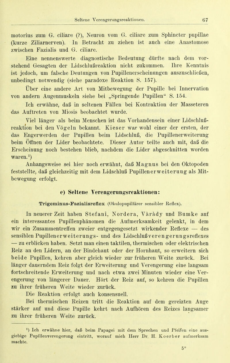 motorius zum G. ciliare (?), Neuron vom G. ciliare zum Sphincter pupillae (kurze Ziliarnerven). In Betracht zu ziehen ist auch eine Anastomose zwischen Fazialis und G. ciliare. Eine nennenswerte diagnostische Bedeutung dürfte nach dem vor- stehend Gesagten der Lidschlußreaktion nicht zukommen. Ihre Kenntnis ist jedoch, um falsche Deutungen von Pupillenerscheinungen auszuschließen, unbedingt notwendig (siehe paradoxe Reaktion S. 157). Über eine andere Art von Mitbewegung der Pupille bei Innervation von andern Augenmuskeln siehe bei „Springende Pupillen S. 154. Ich erwähne, daß in seltenen Fällen bei Kontraktion der Masseteren das Auftreten von Miosis beobachtet wurde. Viel länger als beim Menschen ist das Vorhandensein einer Lidschluß- reaktion bei den Vögeln bekannt. Kies er war wohl einer der ersten, der das Engerwerden der Pupillen beim Lidschluß, die Pupillenerweiterung beim Öffnen der Lider beobachtete. Dieser Autor teilte auch mit, daß die Erscheinung noch bestehen blieb, nachdem die Lider abgeschnitten worden waren.1) Anhangsweise sei hier noch erwähnt, daß Magnus bei den Oktopoden feststellte, daß gleichzeitig mit dem Lidschluß Pupillen er weit er uug als Mit- bewegung erfolgt. e) Seltene Verengerungsreaktionen: Trigeminus-Fazialisreflex (Okulopupillärer sensibler Reflex). In neuerer Zeit haben Stefani, Nordera, Värädy und Bumke auf ein interessantes Pupillenphänomen die Aufmerksamkeit gelenkt, in dem wir ein Zusammentreffen zweier entgegengesetzt wirkender Reflexe — des sensiblen Pupillenerweiterungs- und des Lidschlußverengerungsreflexes — zu erblicken haben. Setzt man einen taktilen, thermischen oder elektrischen Reiz an den Lidern, an der Bindehaut oder der Hornhaut, so erweitern sich beide Pupillen, kehren aber gleich wieder zur früheren Weite zurück. Bei länger dauerndem Reiz folgt der Erweiterung und Verengerung eine langsam fortschreitende Erweiterung und nach etwa zwei Minuten wieder eine Ver- engerung von längerer Dauer. Hört der Reiz auf, so kehren die Pupillen zu ihrer früheren Weite wieder zurück. Die Reaktion erfolgt auch konsensuell. Bei thermischen Reizen tritt die Reaktion auf dem gereizten Auge stärker auf und diese Pupille kehrt nach Aufhören des Reizes langsamer zu ihrer früheren Weite zurück. *) Ich erwähne hier, daß beim Papagei mit dem Sprechen und Pfeifen eine aus- giebige Pupillenverengerung eintritt, worauf mich Herr Dr. H. Koerber aufmerksam machte. 5*