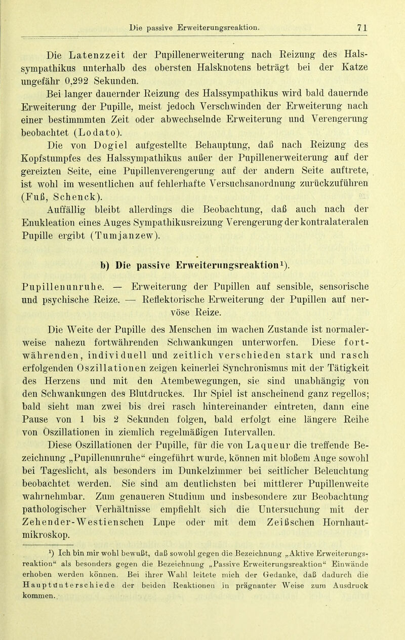 Die Latenzzeit der Pupillenerweiterung nach Reizung des Hals- sympathikus unterhalb des obersten Halsknotens beträgt bei der Katze ungefähr 0,292 Sekunden. Bei langer dauernder Reizung des Halssympathikus wird bald dauernde Erweiterung der Pupille, meist jedoch Verschwinden der Erweiterung nach einer bestimmmten Zeit oder abwechselnde Erweiterung und Verengerung beobachtet (Lodato). Die von Dogiel aufgestellte Behauptung, daß nach Reizung des Kopfstumpfes des Halssympathikus außer der Pupillenerweiterung auf der gereizten Seite, eine Pupillenverengerung auf der andern Seite auftrete, ist wohl im wesentlichen auf fehlerhafte Versuchsanordnung zurückzuführen (Fuß, Schenck). Auffällig bleibt allerdings die Beobachtung, daß auch nach der Enukleation eines Auges Sympathikusreizung Verengerung der kontralateralen Pupille ergibt (Tumjanzew). b) Die passive Erweiterimgsreaktion1). Pupillenunruhe. — Erweiterung der Pupillen auf sensible, sensorische und psychische Reize. — Reflektorische Erweiterung der Pupillen auf ner- vöse Reize. Die Weite der Pupille des Menschen im wachen Zustande ist normaler- weise nahezu fortwährenden Schwankungen unterworfen. Diese fort- währenden, individuell und zeitlich verschieden stark und rasch erfolgenden Oszillationen zeigen keinerlei Synchronismus mit der Tätigkeit des Herzens und mit den Atembewegungen, sie sind unabhängig von den Schwankungen des Blutdruckes. Ihr Spiel ist anscheinend ganz regellos; bald sieht man zwei bis drei rasch hintereinander eintreten, dann eine Pause von 1 bis 2 Sekunden folgen, bald erfolgt eine längere Reihe von Oszillationen in ziemlich regelmäßigen Intervallen. Diese Oszillationen der Pupille, für die von Laqueur die treffende Be- zeichnung „Pupillenunruhe eingeführt wurde, können mit bloßem Auge sowohl bei Tageslicht, als besonders im Dunkelzimmer bei seitlicher Beleuchtung beobachtet werden. Sie sind am deutlichsten bei mittlerer Pupillenweite wahrnehmbar. Zum genaueren Studium und insbesondere zur Beobachtung pathologischer Verhältnisse empfiehlt sich die Untersuchung mit der Zehen der- W es tien scheu Lupe oder mit dem Z ei ß sehen Hornhaut- mikroskop. x) Ich bin mir wohl bewußt, daß sowohl gegen die Bezeichnung „Aktive Erweiterungs- reaktion als besonders gegen die Bezeichnung „Passive Erweiterungsreaktion Einwände erhoben werden können. Bei ihrer Wahl leitete mich der Gedanke, daß dadurch die HauptUuterschiede der beiden Reaktionen in prägnanter Weise zum Ausdruck kommen..