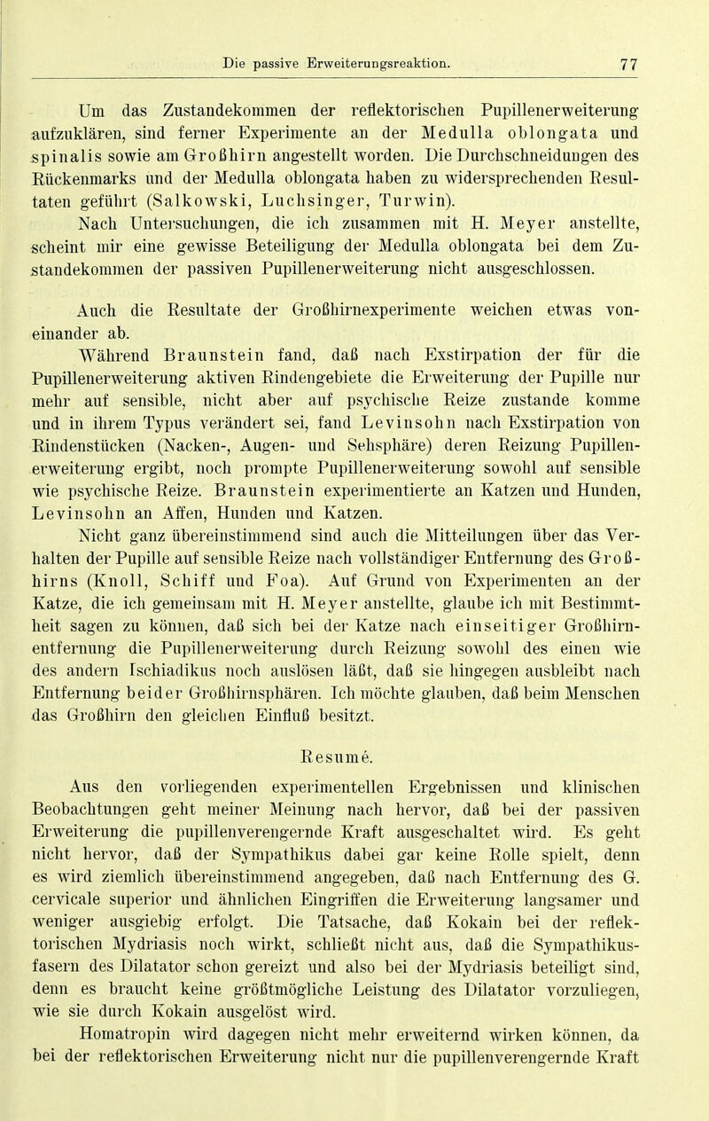 Um das Zustandekommen der reflektorischen Pupillenerweiterung aufzuklären, sind ferner Experimente an der Medulla oblongata und spinalis sowie am Großhirn angestellt worden. Die Durchschneidungen des Rückenmarks und der Medulla oblongata haben zu widersprechenden Resul- taten geführt (Salkowski, Luchsinger, Turwin). Nach Untersuchungen, die ich zusammen mit H. Meyer anstellte, scheint mir eine gewisse Beteiligung der Medulla oblongata bei dem Zu- standekommen der passiven Pupillenerweiterung nicht ausgeschlossen. Auch die Resultate der Großhirnexperimente weichen etwas von- einander ab. Während Braunstein fand, daß nach Exstirpation der für die Pupillenerweiterung aktiven Rindengebiete die Erweiterung der Pupille nur mehr auf sensible, nicht aber auf psychische Reize zustande komme und in ihrem Typus verändert sei, fand Levinsohn nach Exstirpation von Rindenstücken (Nacken-, Augen- und Sehsphäre) deren Reizung Pupillen- erweiterung ergibt, noch prompte Pupillenerweiterung sowohl auf sensible wie psychische Reize. Braunstein experimentierte an Katzen und Hunden, Levinsohn an Affen, Hunden und Katzen. Nicht ganz übereinstimmend sind auch die Mitteilungen über das Ver- halten der Pupille auf sensible Reize nach vollständiger Entfernung des Groß- hirns (Knoll, Schiff und Foa). Auf Grund von Experimenten an der Katze, die ich gemeinsam mit H. Meyer anstellte, glaube ich mit Bestimmt- heit sagen zu können, daß sich bei der Katze nach einseitiger Großhirn- entfernung die Pupillenerweiterung durch Reizung sowohl des einen wie des andern Ischiadikus noch auslösen läßt, daß sie hingegen ausbleibt nach Entfernung beider Großhirnsphären. Ich möchte glauben, daß beim Menschen das Großhirn den gleichen Einfluß besitzt. Resume. Aus den vorliegenden experimentellen Ergebnissen und klinischen Beobachtungen geht meiner Meinung nach hervor, daß bei der passiven Erweiterung die pupillenverengernde Kraft ausgeschaltet wird. Es geht nicht hervor, daß der Sympathikus dabei gar keine Rolle spielt, denn es wird ziemlich übereinstimmend angegeben, daß nach Entfernung des G. cervicale superior und ähnlichen Eingriffen die Erweiterung langsamer und weniger ausgiebig erfolgt. Die Tatsache, daß Kokain bei der reflek- torischen Mydriasis noch wirkt, schließt nicht aus, daß die Sympathikus- fasern des Dilatator schon gereizt und also bei der Mydriasis beteiligt sind, denn es braucht keine größtmögliche Leistung des Dilatator vorzuliegen, wie sie durch Kokain ausgelöst wird. Homatropin wird dagegen nicht mehr erweiternd wirken können, da bei der reflektorischen Erweiterung nicht nur die pupillenverengernde Kraft