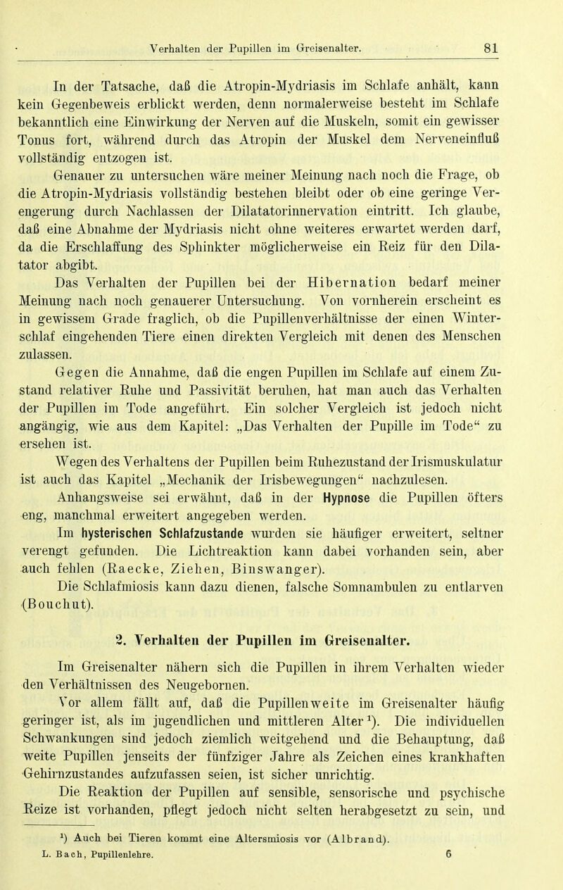 In der Tatsache, daß die Atropin-Mydriasis im Schlafe anhält, kann kein Gegenbeweis erblickt werden, denn normalerweise besteht im Schlafe bekanntlich eine Einwirkung der Nerven auf die Muskeln, somit ein gewisser Tonus fort, während durch das Atropin der Muskel dem Nerveneinfluß vollständig entzogen ist. Genauer zu untersuchen wäre meiner Meinung nach noch die Frage, ob die Atropin-Mydriasis vollständig bestehen bleibt oder ob eine geringe Ver- engerung durch Nachlassen der Dilatatorinnervation eintritt. Ich glaube, daß eine Abnahme der Mydriasis nicht ohne weiteres erwartet werden darf, da die Erschlaffung des Sphinkter möglicherweise ein Reiz für den Dila- tator abgibt. Das Verhalten der Pupillen bei der Hibernation bedarf meiner Meinung nach noch genauerer Untersuchung. Von vornherein erscheint es in gewissem Grade fraglich, ob die Pupillen Verhältnisse der einen Winter- schlaf eingehenden Tiere einen direkten Vergleich mit denen des Menschen zulassen. Gegen die Annahme, daß die engen Pupillen im Schlafe auf einem Zu- stand relativer Ruhe und Passivität beruhen, hat man auch das Verhalten der Pupillen im Tode angeführt. Ein solcher Vergleich ist jedoch nicht angängig, wie aus dem Kapitel: „Das Verhalten der Pupille im Tode zu ersehen ist. Wegen des Verhaltens der Pupillen beim Ruhezustand der Irismuskulatur ist auch das Kapitel „Mechanik der Irisbewegungen nachzulesen. Anhangsweise sei erwähnt, daß in der Hypnose die Pupillen öfters eng, manchmal erweitert angegeben werden. Im hysterischen Schlafzustande wurden sie häufiger erweitert, seltner verengt gefunden. Die Lichtreaktion kann dabei vorhanden sein, aber auch fehlen (Raecke, Ziehen, Binswanger). Die Schlafmiosis kann dazu dienen, falsche Somnambulen zu entlarven (Bouchut). 2. Verhalten der Pupillen im Greisenalter. Im Greisenalter nähern sich die Pupillen in ihrem Verhalten wieder den Verhältnissen des Nengebornen. Vor allem fällt auf, daß die Pupillen weite im Greisen alter häufig geringer ist, als im jugendlichen und mittleren Alter1). Die individuellen Schwankungen sind jedoch ziemlich weitgehend und die Behauptung, daß weite Pupillen jenseits der fünfziger Jahre als Zeichen eines krankhaften Gehirnzustandes aufzufassen seien, ist sicher unrichtig. Die Reaktion der Pupillen auf sensible, sensorische und psychische Reize ist vorhanden, pflegt jedoch nicht selten herabgesetzt zu sein, und x) Auch bei Tieren kommt eine Altersmiosis vor (Albrand). L. Bach, Pupillenlehre. G