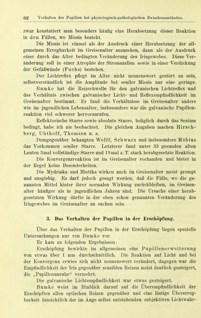 zwar konstatiert man besonders häufig eine Herabsetzung dieser Reaktion in den Fällen, wo Miosis besteht. Die Miosis ist einmal als der Ausdruck einer Herabsetzung der all- gemeinen Erregbarkeit im Greisenalter anzusehen, dann als der Ausdruck einer durch das Alter bedingten Veränderung des Irisgewebes. Diese Ver- änderung soll in einer Atrophie der Stromazellen sowie in einer Verdickung der Gefäßwände (Fuchs) bestehen. Der Lichtreflex pflegt im Alter nicht nennenswert gestört zu sein, selbstverständlich ist die Amplitude bei seniler Miosis nur eine geringe. Bumke hat die Reizschwelle für den galvanischen Lichtreflex und das Verhältnis zwischen galvanischer Licht- und Reflexempfindlichkeit im Greisenalter bestimmt. Er fand die Verhältnisse im Greisenalter anders wie im jugendlichen Lebensalter, insbesondere war die galvanische Pupillen- reaktion viel schwerer hervorzurufen. Reflektorische Starre sowie absolute Starre, lediglich durch das Senium bedingt, habe ich nie beobachtet. Die gleichen Angaben machen Hirsch- berg, Uhthoff, Thomsen u. a. Demgegenüber behaupten Wolff, Schwarz und insbesondere Möbius das Vorkommen seniler Starre. Letzterer fand unter 33 gesunden alten Leuten 3 mal vollständige Starre und 19 mal z. T. stark herabgesetzte Reaktion. Die Konvergenzreaktion ist im Greisenalter vorhanden und bietet in der Regel keine Besonderheiten. Die Mydriaka und Miotika wirken auch im Greisenalter meist prompt und ausgiebig. Es darf jedoch gesagt werden, daß die Fälle, wo die ge- nannten Mittel hinter ihrer normalen Wirkung zurückbleiben, im Greisen- alter häufiger als in jugendlichen Jahren sind. Die Ursache einer herab- gesetzten Wirkung dürfte in der oben schon genannten Veränderung des Irisgewebes im Greisenalter zu suchen sein. 3. Das Verhalten der Pupillen in der Erschöpfung. Über das Verhalten der Pupillen in der Erschöpfung liegen spezielle Untersuchungen nur von Bumke vor. Er kam zu folgenden Ergebnissen: Erschöpfung bewirkte im allgemeinen eine Pupillenerweiterung von etwas über 1 mm durchschnittlich. Die Reaktion auf Licht und bei der Konvergenz erwies sich nicht nennenswert verändert, dagegen war die Empfindlichkeit der Iris gegenüber sensiblen Reizen meist deutlich gesteigert, die „Pupillenunruhe vermehrt. Die galvanische Lichtempfindlichkeit war etwas gesteigert. Bumke weist im Hinblick darauf auf die Überempfindlichkeit der Erschöpften allen optischen Reizen gegenüber und eine lästige Übererreg- barkeit hinsichtlich der im Auge selbst entstehenden subjektiven Lichtwahr-