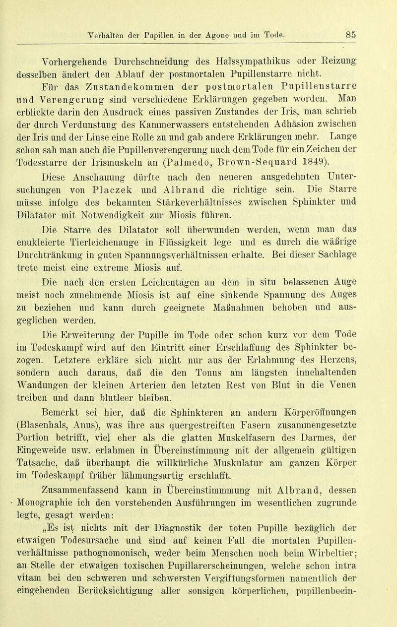 Vorhergehende Durchschneidung des Halssympathikus oder Reizung desselben ändert den Ablauf der postmortalen Pupillenstarre nicht. Für das Zustandekommen der postmortalen Pupillenstarre und Verengerung sind verschiedene Erklärungen gegeben worden. Man erblickte darin den Ausdruck eines passiven Zustandes der Iris, man schrieb der durch Verdunstung des Kammerwassers entstehenden Adhäsion zwischen der Iris und der Linse eine Rolle zu und gab andere Erklärungen mehr. Lange schon sah man auch die Pupillenverengerung nach dem Tode für ein Zeichen der Todesstarre der Irismuskeln an (Palmedo, Brown-Sequard 1849). Diese Anschauung dürfte nach den neueren ausgedehnten Unter- suchungen von Placzek und Albrand die richtige sein. Die Starre müsse infolge des bekannten Stärkeverhältnisses zwischen Sphinkter und Diktator mit Notwendigkeit zur Miosis führen. Die Starre des Diktator soll überwunden werden, wenn man das enukleierte Tierleichenauge in Flüssigkeit lege und es durch die wäßrige Durchtränkung in guten Spannungsverhältnissen erhalte. Bei dieser Sachlage trete meist eine extreme Miosis auf. Die nach den ersten Leichentagen an dem in situ belassenen Auge meist noch zunehmende Miosis ist auf eine sinkende Spannung des Auges zu beziehen und kann durch geeignete Maßnahmen behoben und aus- geglichen werden. Die Erweiterung der Pupille im Tode oder schon kurz vor dem Tode im Todeskampf wird auf den Eintritt einer Erschlaffung des Sphinkter be- zogen. Letztere erkläre sich nicht nur aus der Erlahmung des Herzens, sondern auch daraus, daß die den Tonus am längsten innehaltenden Wandungen der kleinen Arterien den letzten Rest von Blut in die Venen treiben und dann blutleer bleiben. Bemerkt sei hier, daß die Sphinkteren an andern Körperöffnungen (Blasenhals, Anus), was ihre aus quergestreiften Fasern zusammengesetzte Portion betrifft, viel eher als die glatten Muskelfasern des Darmes, der Eingeweide usw. erlahmen in Übereinstimmung mit der allgemein gültigen Tatsache, daß überhaupt die willkürliche Muskulatur am ganzen Körper im Todeskampf früher lähmungsartig erschlafft. Zusammenfassend kann in Übereinstimmmung mit Albrand, dessen Monographie ich den vorstehenden Ausführungen im wesentlichen zugrunde legte, gesagt werden: „Es ist nichts mit der Diagnostik der toten Pupille bezüglich der etwaigen Todesursache und sind auf keinen Fall die mortalen Pupillen- verhältnisse pathognomonisch, weder beim Menschen noch beim Wirbeltier; an Stelle der etwaigen toxischen Pupillarerscheinungen, welche schon intra vitam bei den schweren und schwersten Vergiftungsformen namentlich der eingehenden Berücksichtigung aller sonsigen körperlichen, pupillenbeein-