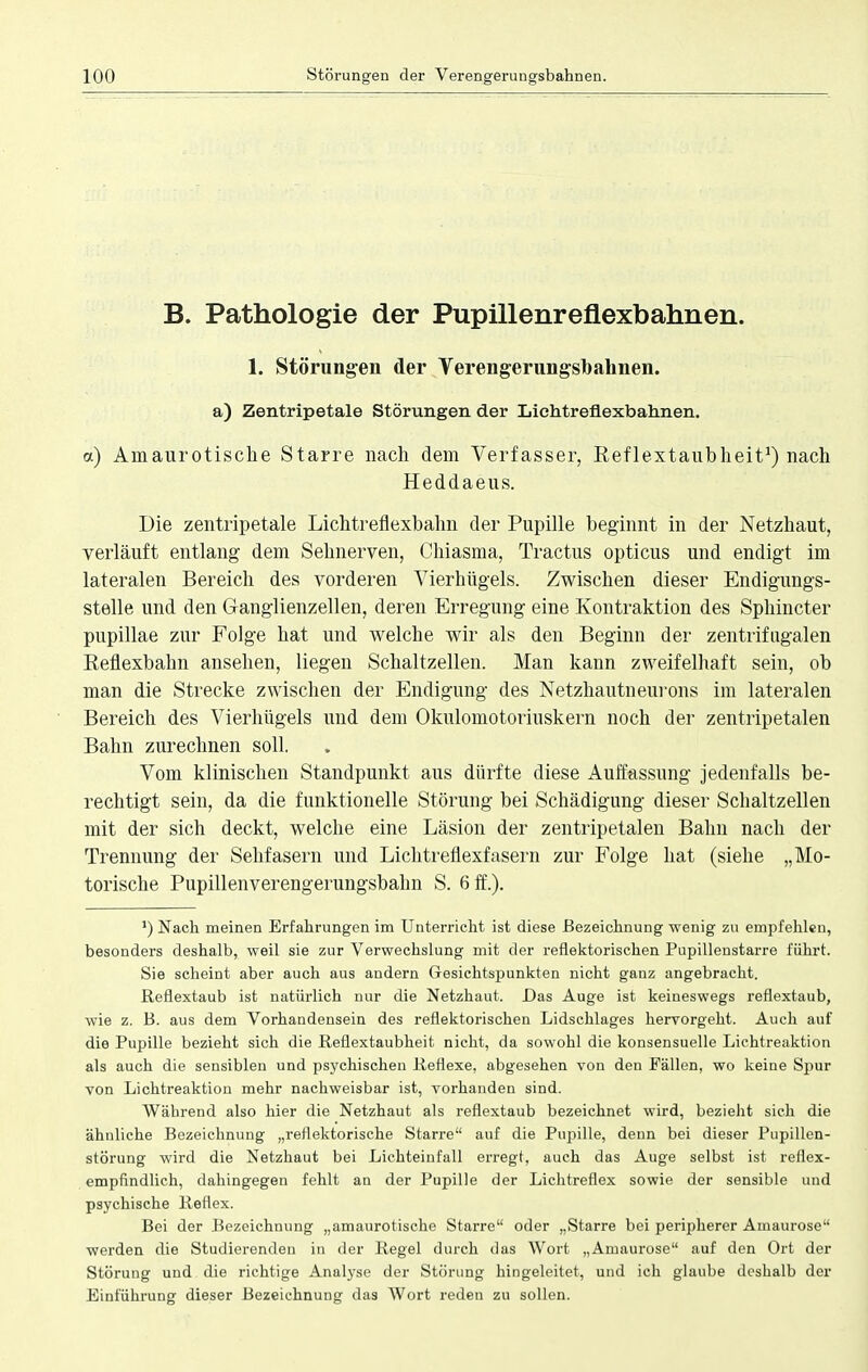 B. Pathologie der Pupillenreflexbahnen. 1. Störungen der Verengerungsbahnen. a) Zentripetale Störungen der Lichtreflexbahnen. <x) Amaurotische Starre nach dem Verfasser, Reflextaubheit1) nach Heddaeus. Die zentripetale Lichtreflexbahn der Pupille beginnt in der Netzhaut, verläuft entlang dem Sehnerven, Chiasma, Tractus opticus und endigt im lateralen Bereich des vorderen Vierhügels. Zwischen dieser Endigungs- stelle und den Ganglienzellen, deren Erregung eine Kontraktion des Sphincter pupillae zur Folge hat und welche wir als den Beginn der zentrifugalen Reflexbahn ansehen, liegen Schaltzellen. Man kann zweifelhaft sein, ob man die Strecke zwischen der Endigung des Netzhautneurons im lateralen Bereich des Vierhügels und dem Okulomotoriuskern noch der zentripetalen Balm zurechnen soll. Vom klinischen Standpunkt aus dürfte diese Auffassung jedenfalls be- rechtigt sein, da die funktionelle Störung bei Schädigung dieser Schaltzellen mit der sich deckt, welche eine Läsion der zentripetalen Bahn nach der Trennung der Sehfasern und Lichtreflexfasern zur Folge hat (siehe „Mo- torische Pupillenverengerungsbahn S. 6 ff.). *) Nach meinen Erfahrungen im Unterricht ist diese Bezeichnung wenig zu empfehlen, besonders deshalb, weil sie zur Verwechslung mit der reflektorischen Pupillenstarre führt. Sie scheint aber auch aus andern Gesichtspunkten nicht ganz angebracht. Reflextaub ist natürlich nur die Netzhaut. Das Auge ist keineswegs reflextaub, wie z. B. aus dem Vorhandensein des reflektorischen Lidschlages hervorgeht. Auch auf die Pupille bezieht sich die Reflextaubheit nicht, da sowohl die konsensuelle Lichtreaktion als auch die sensiblen und psychischen Reflexe, abgesehen von den Fällen, wo keine Spur von Lichtreaktion mehr nachweisbar ist, vorhanden sind. Während also hier die Netzhaut als reflextaub bezeichnet wird, bezieht sich die ähnliche Bezeichnung „reflektorische Starre auf die Pupille, denn bei dieser Pupillen- störung wird die Netzhaut bei Lichteinfall erregt, auch das Auge selbst ist reflex- empfindlich, dahingegen fehlt an der Pupille der Lichtreflex sowie der sensible und psychische Reflex. Bei der Bezeichnung „amaurotische Starre oder „Starre bei peripherer Amaurose werden die Studierenden in der Regel durch das Wort „Amaurose auf den Ort der Störung und die richtige Analyse der Störung hingeleitet, und ich glaube deshalb der Einführung dieser Bezeichnung das Wort reden zu sollen.