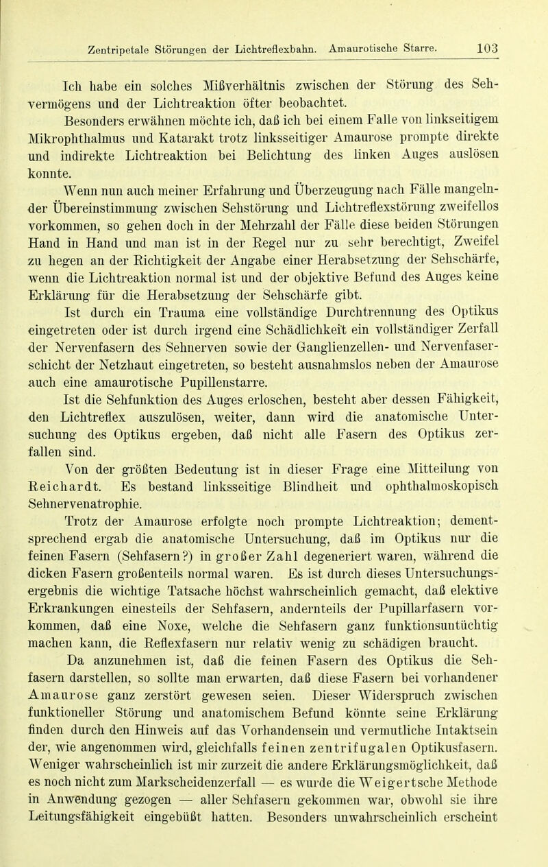 Ich habe ein solches Mißverhältnis zwischen der Störung des Seh- vermögens und der Lichtreaktion öfter beobachtet. Besonders erwähnen möchte ich, daß ich bei einem Falle von linkseitigem Mikrophthalmus und Katarakt trotz linksseitiger Amaurose prompte direkte und indirekte Lichtreaktion bei Belichtung des linken Auges auslösen konnte. Wenn nun auch meiner Erfahrung und Überzeugung nach Fälle mangeln- der Übereinstimmung zwischen Sehstörung und Lichtreflexstörung zweifellos vorkommen, so gehen doch in der Mehrzahl der Fälle diese beiden Störungen Hand in Hand und man ist in der Begel nur zu sehr berechtigt, Zweifel zu hegen an der Richtigkeit der Angabe einer Herabsetzung der Sehschärfe, wenn die Lichtreaktion normal ist und der objektive Befund des Auges keine Erklärung für die Herabsetzung der Sehschärfe gibt. Ist durch ein Trauma eine vollständige Durchtrennung des Optikus eingetreten oder ist durch irgend eine Schädlichkeit ein vollständiger Zerfall der Nervenfasern des Sehnerven sowie der Ganglienzellen- und Nervenfaser- schicht der Netzhaut eingetreten, so besteht ausnahmslos neben der Amaurose auch eine amaurotische Pupillenstarre. Ist die Sehfunktion des Auges erloschen, besteht aber dessen Fähigkeit, den Lichtreflex auszulösen, weiter, dann wird die anatomische Unter- suchung des Optikus ergeben, daß nicht alle Fasern des Optikus zer- fallen sind. Von der größten Bedeutung ist in dieser Frage eine Mitteilung von Reichardt. Es bestand linksseitige Blindheit und ophthalmoskopisch Sehnervenatrophie. Trotz der Amaurose erfolgte noch prompte Lichtreaktion; dement- sprechend ergab die anatomische Untersuchung, daß im Optikus nur die feinen Fasern (Sehfasern?) in großer Zahl degeneriert waren, während die dicken Fasern großenteils normal waren. Es ist durch dieses Untersuchungs- ergebnis die wichtige Tatsache höchst wahrscheinlich gemacht, daß elektive Erkrankungen einesteils der Sehfasern, andernteils der Pupillarfasern vor- kommen, daß eine Noxe, welche die Sehfasern ganz funktionsuntüchtig machen kann, die Reflexfasern nur relativ wenig zu schädigen braucht. Da anzunehmen ist, daß die feinen Fasern des Optikus die Seh- fasern darstellen, so sollte man erwarten, daß diese Fasern bei vorhandener Amaurose ganz zerstört gewesen seien. Dieser Widerspruch zwischen funktioneller Störung und anatomischem Befund könnte seine Erklärung finden durch den Hinweis auf das Vorhandensein und vermutliche Intaktsein der, wie angenommen wird, gleichfalls feinen zentrifugalen Optikusfasern. Weniger wahrscheinlich ist mir zurzeit die andere Erklärungsmöglichkeit, daß es noch nicht zum Markscheidenzerfall — es wurde die Weigertsche Methode in Anwendung gezogen — aller Sehfasern gekommen war, obwohl sie ihre Leitungsfähigkeit eingebüßt hatten. Besonders unwahrscheinlich erscheint