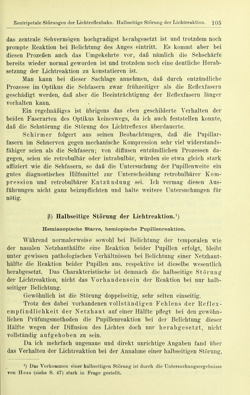 das zentrale Sehvermögen hochgradigst herabgesetzt ist und trotzdem noch prompte Reaktion bei Belichtung des Auges eintritt. Es kommt aber bei diesen Prozeßen auch das Umgekehrte vor, daß nämlich die Sehschärfe bereits wieder normal geworden ist und trotzdem noch eine deutliche Herab- setzung der Lichtreaktion zu konstatieren ist. Man kann bei dieser Sachlage annehmen, daß durch entzündliche Prozesse im Optikus die Sehfasern zwar frühzeitiger als die Eeflexfasern geschädigt werden, daß aber die Beeinträchtigung der Reflexfasern länger vorhalten kann. Ein regelmäßiges ist übrigens das eben geschilderte Verhalten der beiden Faserarten des Optikus keineswegs, da ich auch feststellen konnte, daß die Sehstörung die Störung des Lichtreflexes überdauerte. Schirmer folgert aus seinen Beobachtungen, daß die Pupillar- fasern im Sehnerven gegen mechanische Kompression sehr viel widerstands- fähiger seien als die Sehfasern; von diffusen entzündlichen Prozessen da- gegen, seien sie retrobulbär oder intrabulbär, würden sie etwa gleich stark affiziert wie die Sehfasern, so daß die Untersuchung der Pupillenweite ein gutes diagnostisches Hilfsmittel zur Unterscheidung retrobulbärer Kom- pression und retrobulbärer Entzündung sei. Ich vermag diesen Aus- führungen nicht ganz beizupflichten und halte Aveitere Untersuchungen für nötig. ß) Halbseitige Störung der Lichtreaktion.1) Hemianopische Starre, hemiopisehe Pupillenreaktion. Während normalerweise sowohl bei Belichtung der temporalen wie der nasalen Netzhauthälfte eine Reaktion beider Pupillen erfolgt, bleibt unter gewissen pathologischen Verhältnissen bei Belichtung einer Netzhaut- hälfte die Reaktion beider Pupillen aus, respektive ist dieselbe wesentlich herabgesetzt. Das Charakteristische ist demnach die halbseitige Störung der Lichtreaktion, nicht das Vorhandensein der Reaktion bei nur halb- seitiger Belichtung. Gewöhnlich ist die Störung doppelseitig, sehr selten einseitig. Trotz des dabei vorhandenen vollständigen Fehlens der Reflex- empfindlichkeit der Netzhaut auf einer Hälfte pflegt bei den gewöhn- lichen Prüfungsmethoden die Pupillenreaktion bei der Belichtung dieser Hälfte wegen der Diffusion des Lichtes doch nur herabgesetzt, nicht vollständig aufgehoben zu sein. Da ich mehrfach ungenaue und direkt unrichtige Angaben fand über das Verhalten der Lichtreaktion bei der Annahme einer halbseitigen Störung, a) Das Vorkommen einer halbseitigen Störung ist durch die Untersuchungsergebnisse von Hess (siehe S. 47) stark in Frage gestellt.