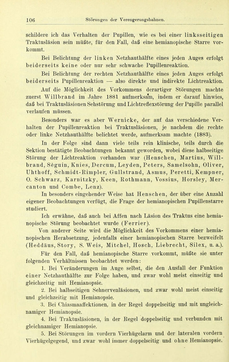 schildere ich das Verhalten der Pupillen, wie es bei einer linksseitigen Traktusläsion sein müßte, für den Fall, daß eine hemianopische Starre vor- kommt. Bei Belichtung der linken Netzhauthälfte eines jeden Auges erfolgt beiderseits keine oder nur sehr schwache Pupillenreaktion. Bei Belichtung der rechten Netzhauthälfte eines jeden Auges erfolgt beiderseits Pupillenreaktion — also direkte und indirekte Lichtreaktion. Auf die Möglichkeit des Vorkommens derartiger Störungen machte zuerst Willbrand im Jahre 1881 aufmerksam, indem er darauf hinwies, daß bei Traktusläsionen Sehstörung und Lichtreflexstörung der Pupille parallel verlaufen müssen. Besonders war es aber Wernicke, der auf das verschiedene Ver- halten der Pupillenreaktion bei Traktusläsionen, je nachdem die rechte oder linke Netzhauthälfte belichtet werde, aufmerksam machte (1883). In der Folge sind dann viele teils rein klinische, teils durch die Sektion bestätigte Beobachtungen bekannt geworden, wobei diese halbseitige Störung der Lichtreaktion vorhanden war (Henschen, Martius, Will- brand, Seguin, Knies, Dercum, Leyden, Peters, Samelsohn, Oliver, Uhthoff, Schmidt-Rimpler, Gullstrand, Asmus, Peretti, Kempner, 0. Schwarz, Karnitzky, Keen, Rothmann, Vossius, Horsley, Mer- canton und Combe, Lenz). In besonders eingehender Weise hat Henschen, der über eine Anzahl eigener Beobachtungen verfügt, die Frage der hemianopischen Pupillenstarre studiert. Ich erwähne, daß auch bei Affen nach Läsion des Traktus eine hemia- nopische Störung beobachtet wurde (Ferrier). Von anderer Seite wird die Möglichkeit des Vorkommens einer hemia- nopischen Herabsetzung, jedenfalls einer hemianopischen Starre bezweifelt (Heddäus, Story, S. Weis, Mitchel, Hosch, Liebrecht, Silex, u. a.). Für den Fall, daß hemianopische Starre vorkommt, müßte sie unter folgenden Verhältnissen beobachtet werden: 1. Bei Veränderungen im Auge selbst, die den Ausfall der Funktion einer Netzhauthälfte zur Folge haben, und zwar wohl meist einseitig und gleichzeitig mit Hemianopsie. 2. Bei halbseitigen Sehnervenläsionen, und zwar wohl meist einseitig und gleichzeitig mit Hemianopsie. 3. Bei Chiasmaaffektionen, in der Regel doppelseitig und mit ungleich- namiger Hemianopsie. 4. Bei Traktusläsionen, in der Regel doppelseitig und verbunden mit gleichnamiger Hemianopsie. 5. Bei Störungen im vordem Vierhügelarm und der lateralen vordem Vierhügelgegend, und zwar wohl immer doppelseitig und ohne Hemianopsie.