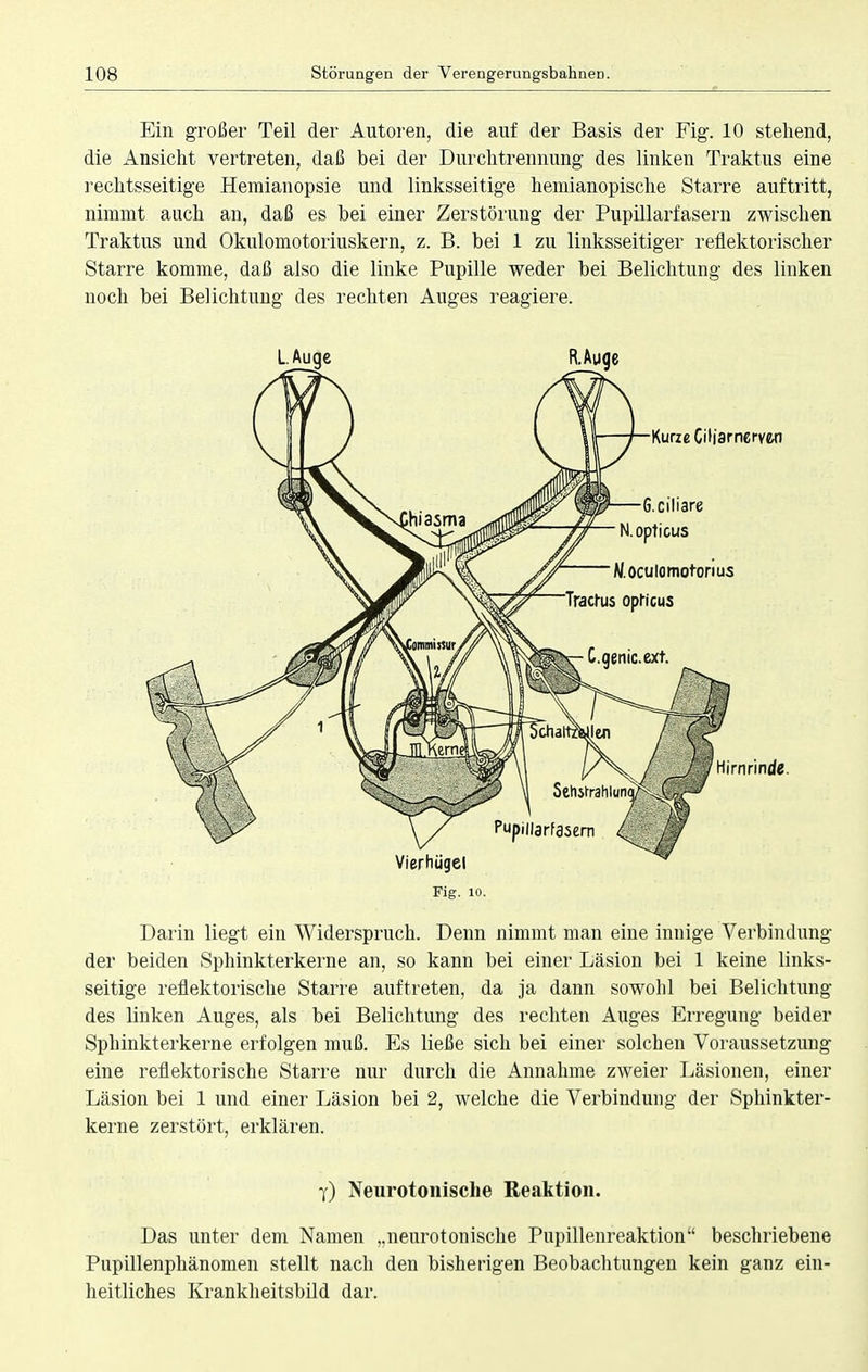 Ein großer Teil der Autoren, die auf der Basis der Fig. 10 stehend, die Ansicht vertreten, daß bei der Durchtrennung des linken Traktus eine rechtsseitige Hemianopsie und linksseitige hemianopische Starre auftritt, nimmt auch an, daß es bei einer Zerstörung der Pupillarfasern zwischen Traktus und Okulomotoriuskern, z. B. bei 1 zu linksseitiger reflektorischer Starre komme, daß also die linke Pupille weder bei Belichtung des linken noch bei Belichtung des rechten Auges reagiere. Fig. 10. Darin liegt ein Widerspruch. Denn nimmt man eine innige Verbindung der beiden Sphinkterkerne an, so kann bei einer Läsion bei 1 keine links- seitige reflektorische Starre auftreten, da ja dann sowohl bei Belichtung des linken Auges, als bei Belichtung des rechten Auges Erregung beider Sphinkterkerne erfolgen muß. Es ließe sich bei einer solchen Voraussetzung eine reflektorische Starre nur durch die Annahme zweier Läsionen, einer Läsion bei 1 und einer Läsion bei 2, welche die Verbindung der Sphinkter- kerne zerstört, erklären. y) Neurotonisclie Reaktion. Das unter dem Namen „neurotonisclie Pupillenreaktion beschriebene Pupillenphänomen stellt nach den bisherigen Beobachtungen kein ganz ein- heitliches Krankheitsbild dar.