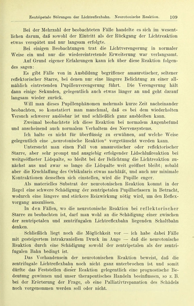 Bei der Mehrzahl der beobachteten Fälle handelte es sich im wesent- lichen darum, daß sowohl der Eintritt als der Rückgang der Lichtreaktion etwas verspätet und nur langsam erfolgte. Bei einigen Beobachtungen trat die Lichtverengerung in normaler Weise ein und nur die wiedereintretende Erweiterung war verlangsamt. Auf Grund eigener Erfahrungen kann ich über diese Reaktion folgen- des sagen: Es gibt Fälle von in Ausbildung begriffener amaurotischer, seltener reflektorischer Starre, bei denen nur eine längere Belichtung zu einer all- mählich eintretenden Pupillenverengerung führt. Die Verengerung hält dann einige Sekunden, gelegentlich auch etwas länger an und geht darauf langsam wieder zurück. Will man dieses Pupillenphänomen mehrmals kurze Zeit nacheinander beobachten, so konstatiert man manchmal, daß es bei dem wiederholten Versuch schwerer auslösbar ist und schließlich ganz ausbleiben kann. Zweimal beobachtete ich diese Reaktion bei normalem Augenbefund und anscheinend auch normalem Verhalten] des Nervensystems. Ich halte es nicht für überflüssig zu erwähnen, auf welche Weise gelegentlich eine „neurotonische Reaktion vorgetäuscht werden kann. Untersucht man einen Fall von amaurotischer oder reflektorischer Starre, aber sehr prompt und ausgiebig erfolgender Lidschlußreaktion bei weitgeöffneter Lidspalte, so bleibt bei der Belichtung die Lichtreaktion zu- nächst aus und zwar so lange die Lidspalte weit geöffnet bleibt; sobald aber die Erschlaffung des Orbikularis etwas nachläßt, und auch nur minimale Kontraktionen desselben sich einstellen, wird die Pupille enger. Als materielles Substrat der neurotonischen Reaktion kommt in der Regel eine schwere Schädigung der zentripetalen Pupillarfasern in Betracht, wodurch eine längere und stärkere Reizwirkung nötig wird, um den Reflex- vorgang auszulösen. In den Fällen, wo die neurotonische Reaktion bei reflektorischer Starre zu beobachten ist, darf man wohl an die Schädigung einer zwischen der zentripetalen und zentrifugalen Lichtreflexbahn liegenden Schaltbahn denken. Schließlich liegt noch die Möglichkeit vor — ich habe dabei Fälle mit gesteigertem intrakraniellem Druck im Auge — daß die neurotonische Reaktion durch eine Schädigung sowohl der zentripetalen als der zentri- fugalen Bahn bedingt ist. Das Vorhandensein der neurotonischen Reaktion beweist, daß die zentrifugale Lichtreflexbahn noch nicht ganz unterbrochen ist und somit dürfte das Feststellen dieser Reaktion gelegentlich eine prognostische Be- deutung gewinnen und unser therapeutisches Handeln beeinflussen, so z. B. bei der Erörterung der Frage, ob eine Palliativtrepanation des Schädels noch vorgenommen werden soll oder nicht.