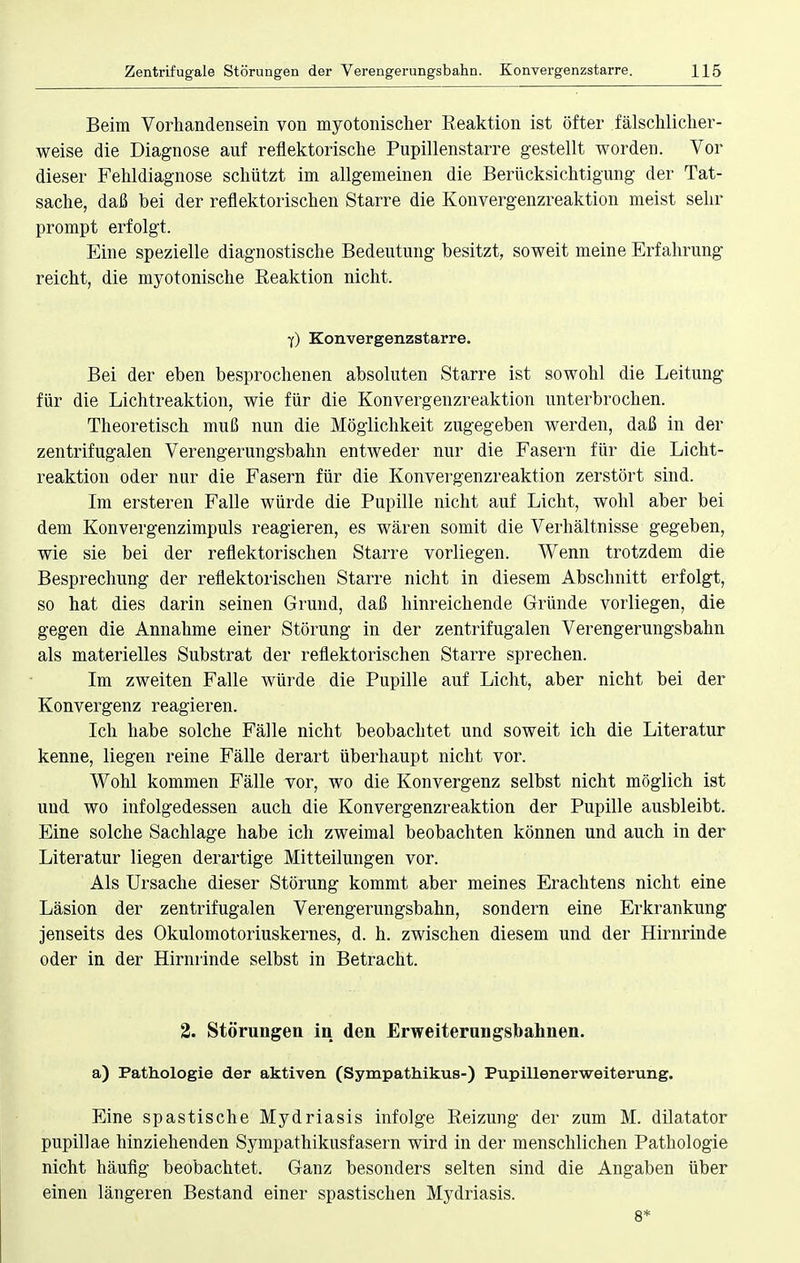 Beim Vorhandensein von myotonischer Reaktion ist öfter fälschlicher- weise die Diagnose auf reflektorische Pupillenstarre gestellt worden. Vor dieser Fehldiagnose schützt im allgemeinen die Berücksichtigung der Tat- sache, daß bei der reflektorischen Starre die Konvergenzreaktion meist sehr prompt erfolgt. Eine spezielle diagnostische Bedeutung besitzt, soweit meine Erfahrung reicht, die myotonische Reaktion nicht. 7) Konvergenzstarre. Bei der eben besprochenen absoluten Starre ist sowohl die Leitung für die Lichtreaktion, wie für die Konvergenzreaktion unterbrochen. Theoretisch muß nun die Möglichkeit zugegeben werden, daß in der zentrifugalen Verengerungsbahn entweder nur die Fasern für die Licht- reaktiou oder nur die Fasern für die Konvergenzreaktion zerstört sind. Im ersteren Falle würde die Pupille nicht auf Licht, wohl aber bei dem Konvergenzimpuls reagieren, es wären somit die Verhältnisse gegeben, wie sie bei der reflektorischen Starre vorliegen. Wenn trotzdem die Besprechung der reflektorischen Starre nicht in diesem Abschnitt erfolgt, so hat dies darin seinen Grund, daß hinreichende Gründe vorliegen, die gegen die Annahme einer Störung in der zentrifugalen Verengerungsbahn als materielles Substrat der reflektorischen Starre sprechen. Im zweiten Falle würde die Pupille auf Licht, aber nicht bei der Konvergenz reagieren. Ich habe solche Fälle nicht beobachtet und soweit ich die Literatur kenne, liegen reine Fälle derart überhaupt nicht vor. Wohl kommen Fälle vor, wo die Konvergenz selbst nicht möglich ist und wo infolgedessen auch die Konvergenzreaktion der Pupille ausbleibt. Eine solche Sachlage habe ich zweimal beobachten können und auch in der Literatur liegen derartige Mitteilungen vor. Als Ursache dieser Störung kommt aber meines Erachtens nicht eine Läsion der zentrifugalen Verengerungsbahn, sondern eine Erkrankung jenseits des Okulomotoriuskernes, d. h. zwischen diesem und der Hirnrinde oder in der Hirnrinde selbst in Betracht. 2. Störungen in den Erweiterungsbahnen, a) Pathologie der aktiven (Sympathikus-) Pupillenerweiterung. Eine spastische Mydriasis infolge Reizung der zum M. dilatator pupillae hinziehenden Sympathikusfasern wird in der menschlichen Pathologie nicht häufig beobachtet. Ganz besonders selten sind die Angaben über einen längeren Bestand einer spastischen Mydriasis.