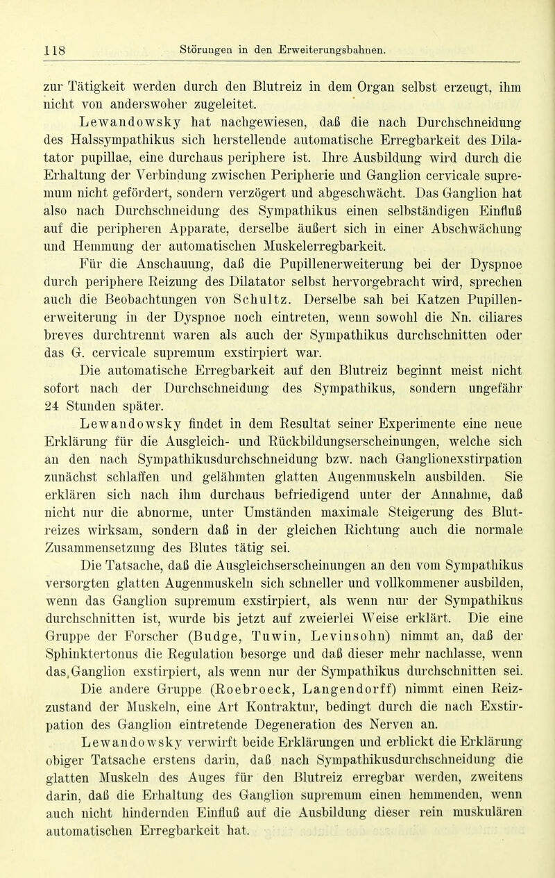 zur Tätigkeit werden durch den Blutreiz in dem Organ selbst erzeugt, ihm nicht von anderswoher zugeleitet. Lewandowsky hat nachgewiesen, daß die nach Durchschneidung des Halssympathikus sich herstellende automatische Erregbarkeit des Dik- tator pupillae, eine durchaus periphere ist. Ihre Ausbildung wird durch die Erhaltung der Verbindung zwischen Peripherie und Ganglion cervicale supre- mum nicht gefördert, sondern verzögert und abgeschwächt. Das Ganglion hat also nach Durchschneidung des Sympathikus einen selbständigen Einfluß auf die peripheren Apparate, derselbe äußert sich in einer AbSchwächung und Hemmung der automatischen Muskelerregbarkeit. Für die Anschauung, daß die Pupillenerweiterung bei der Dyspnoe durch periphere Reizung des Dilatator selbst hervorgebracht wird, sprechen auch die Beobachtungen von Schultz. Derselbe sah bei Katzen Pupillen- erweiterung in der Dyspnoe noch eintreten, wenn sowohl die Nn. ciliares breves durchtrennt waren als auch der Sympathikus durchschnitten oder das G. cervicale supremum exstirpiert war. Die automatische Erregbarkeit auf den Blutreiz beginnt meist nicht sofort nach der Durchschneidung des Sympathikus, sondern ungefähr 24 Stunden später. Lewandowsky findet in dem Resultat seiner Experimente eine neue Erklärung für die Ausgleich- und Rückbildungserscheinungen, welche sich an den nach Sympathikusdurchschneidung bzw. nach Ganglionexstirpation zunächst schlaffen und gelähmten glatten Augenmuskeln ausbilden. Sie erklären sich nach ihm durchaus befriedigend unter der Annahme, daß nicht nur die abnorme, unter Umständen maximale Steigerung des Blut- reizes wirksam, sondern daß in der gleichen Richtung auch die normale Zusammensetzung des Blutes tätig sei. Die Tatsache, daß die Ausgleichserscheinungen an den vom Sympathikus versorgten glatten Augenmuskeln sich schneller und vollkommener ausbilden, wenn das Ganglion supremum exstirpiert, als wenn nur der Sympathikus durchschnitten ist, wurde bis jetzt auf zweierlei Weise erklärt. Die eine Gruppe der Forscher (Budge, Tuwin, Levinsohn) nimmt an, daß der Sphinktertonus die Regulation besorge und daß dieser mehr nachlasse, wenn das, Ganglion exstirpiert, als wenn nur der Sympathikus durchschnitten sei. Die andere Gruppe (Roebroeck, Langendorff) nimmt einen Reiz- zustand der Muskeln, eine Art Kontraktur, bedingt durch die nach Exstir- pation des Ganglion eintretende Degeneration des Nerven an. Lewandowsky verwirft beide Erklärungen und erblickt die Erklärung- obiger Tatsache erstens darin, daß nach Sympathikusdurchschneidung die glatten Muskeln des Auges für den Blutreiz erregbar werden, zweitens darin, daß die Erhaltung des Ganglion supremum einen hemmenden, wenn auch nicht hindernden Einfluß auf die Ausbildung dieser rein muskulären automatischen Erregbarkeit hat.