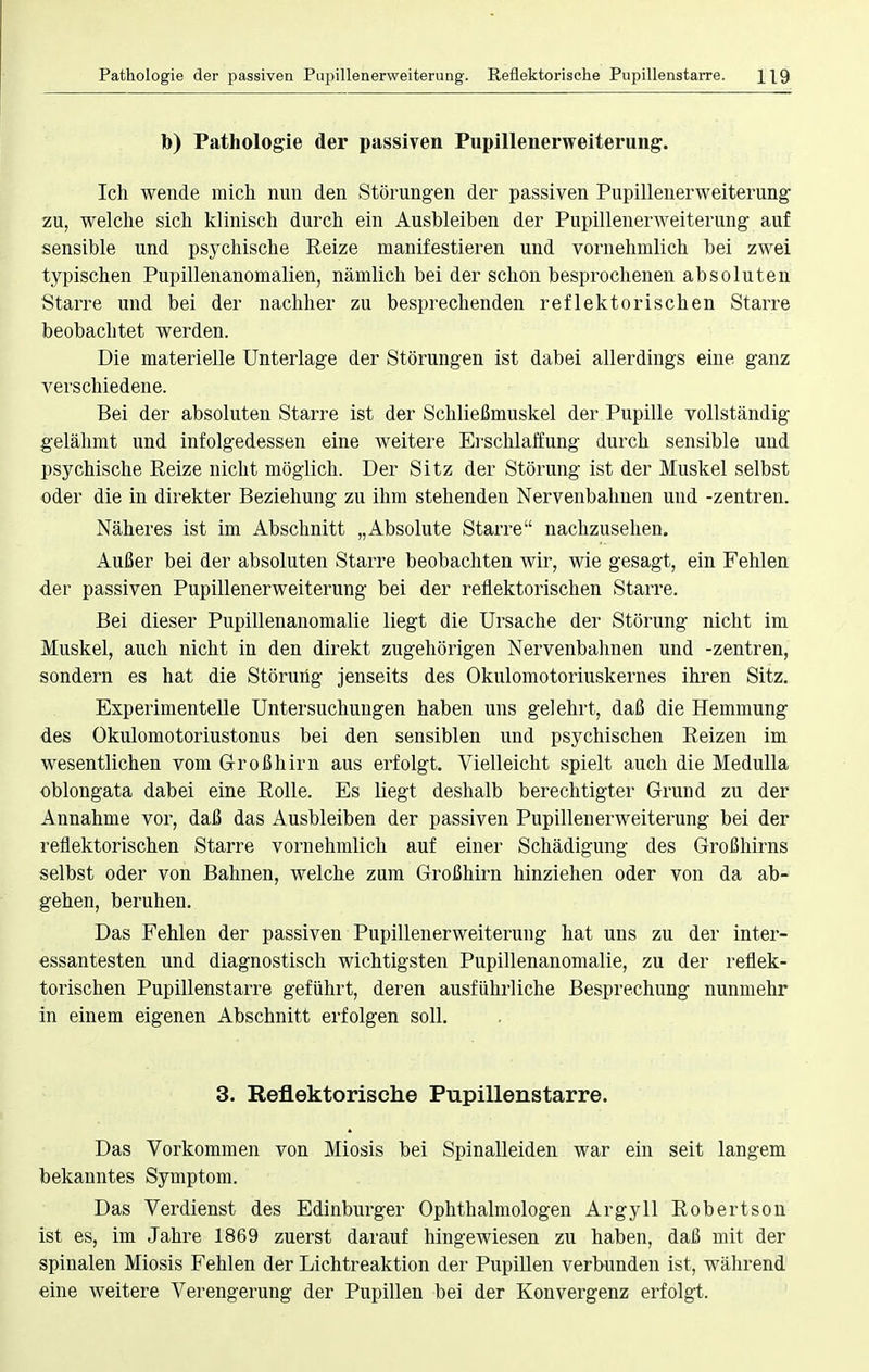 Pathologie der passiven Pujiillenerweiterung. Reflektorische Pupillenstarre. H9 b) Pathologie der passiven Pupillenerweiterung. Ich wende mich nun den Störungen der passiven Pupillenerweiterung zu, welche sich klinisch durch ein Ausbleiben der Pupillenerweiterung auf sensible und psychische Reize manifestieren und vornehmlich bei zwei typischen Pupillenanomalien, nämlich bei der schon besprochenen absoluten Starre und bei der nachher zu besprechenden reflektorischen Starre beobachtet werden. Die materielle Unterlage der Störungen ist dabei allerdings eine ganz verschiedene. Bei der absoluten Starre ist der Schließmuskel der Pupille vollständig gelähmt und infolgedessen eine weitere Erschlaffung durch sensible und psychische Reize nicht möglich. Der Sitz der Störung ist der Muskel selbst oder die in direkter Beziehung zu ihm stehenden Nervenbahnen und -Zentren. Näheres ist im Abschnitt „Absolute Starre nachzusehen. Außer bei der absoluten Starre beobachten wir, wie gesagt, ein Fehlen der passiven Pupillenerweiterung bei der reflektorischen Starre. Bei dieser Pupillenanomalie liegt die Ursache der Störung nicht im Muskel, auch nicht in den direkt zugehörigen Nervenbahnen und -Zentren, sondern es hat die Störung jenseits des Okulomotoriuskernes ihren Sitz. Experimentelle Untersuchungen haben uns gelehrt, daß die Hemmung des Okulomotoriustonus bei den sensiblen und psychischen Reizen im wesentlichen vom Großhirn aus erfolgt. Vielleicht spielt auch die Medulla oblongata dabei eine Rolle. Es liegt deshalb berechtigter Grund zu der Annahme vor, daß das Ausbleiben der passiven Pupillenerweiterung bei der reflektorischen Starre vornehmlich auf einer Schädigung des Großhirns selbst oder von Bahnen, welche zum Großhirn hinziehen oder von da ab- gehen, beruhen. Das Fehlen der passiven Pupillenerweiterung hat uns zu der inter- essantesten und diagnostisch wichtigsten Pupillenanomalie, zu der reflek- torischen Pupillenstarre geführt, deren ausführliche Besprechung nunmehr in einem eigenen Abschnitt erfolgen soll. 3. Reflektorische Pupillenstarre. Das Vorkommen von Miosis bei Spinalleiden war ein seit langem bekanntes Symptom. Das Verdienst des Edinburger Ophthalmologen Argyll Robertson ist es, im Jahre 1869 zuerst darauf hingewiesen zu haben, daß mit der spinalen Miosis Fehlen der Lichtreaktion der Pupillen verbunden ist, während eine weitere Verengerung der Pupillen bei der Konvergenz erfolgt.