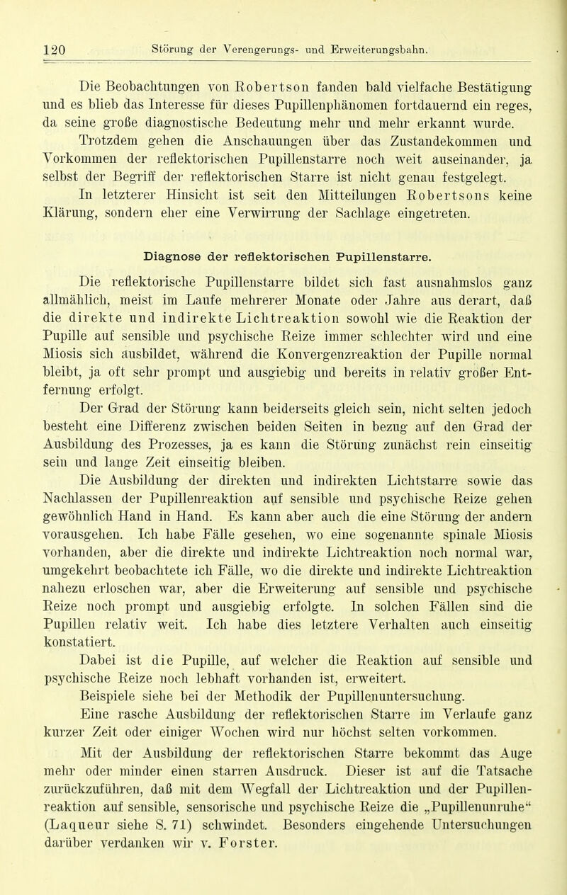 Die Beobachtungen von Eobertson fanden bald vielfache Bestätigung und es blieb das Interesse für dieses Pupillenphänomen fortdauernd ein reges, da seine große diagnostische Bedeutung mehr und mehr erkannt wurde. Trotzdem gehen die Anschauungen über das Zustandekommen und Vorkommen der reflektorischen Pupillenstarre noch weit auseinander, ja selbst der Begriff der reflektorischen Starre ist nicht genau festgelegt. In letzterer Hinsicht ist seit den Mitteilungen Robertsons keine Klärung, sondern eher eine Verwirrung der Sachlage eingetreten. Diagnose der reflektorischen Pupillenstarre. Die reflektorische Pupillenstarre bildet sich fast ausnahmslos ganz allmählich, meist im Laufe mehrerer Monate oder Jahre aus derart, daß die direkte und indirekte Lichtreaktion sowohl wie die Reaktion der Pupille auf sensible und psychische Reize immer schlechter wird und eine Miosis sich ausbildet, während die Konvergenzreaktion der Pupille normal bleibt, ja oft sehr prompt und ausgiebig und bereits in relativ großer Ent- fernung erfolgt. Der Grad der Störung kann beiderseits gleich sein, nicht selten jedoch besteht eine Differenz zwischen beiden Seiten in bezug auf den Grad der Ausbildung des Prozesses, ja es kann die Störung zunächst rein einseitig sein und lange Zeit einseitig bleiben. Die Ausbildung der direkten und indirekten Lichtstarre sowie das Nachlassen der Pupillenreaktion auf sensible und psychische Reize gehen gewöhnlich Hand in Hand. Es kann aber auch die eine Störung der andern vorausgehen. Ich habe Fälle gesehen, wo eine sogenannte spinale Miosis vorhanden, aber die direkte und indirekte Lichtreaktion noch normal war, umgekehrt beobachtete ich Fälle, wo die direkte und indirekte Lichtreaktion nahezu erloschen war, aber die Erweiterung auf sensible und psychische Reize noch prompt und ausgiebig erfolgte. In solchen Fällen sind die Pupillen relativ weit. Ich habe dies letztere Verhalten auch einseitig konstatiert. Dabei ist die Pupille, auf welcher die Reaktion auf sensible und psychische Reize noch lebhaft vorhanden ist, erweitert. Beispiele siehe bei der Methodik der Pupillenuntersuchung. Eine rasche Ausbildung der reflektorischen Starre im Verlaufe ganz kurzer Zeit oder einiger Wochen wird nur höchst selten vorkommen. Mit der Ausbildung der reflektorischen Starre bekommt das Auge mehr oder minder einen starren Ausdruck. Dieser ist auf die Tatsache zurückzuführen, daß mit dem Wegfall der Lichtreaktion und der Pupillen- reaktion auf sensible, sensorische und psychische Reize die „Pupillenunruhe (Laqueur siehe S. 71) schwindet. Besonders eingehende Untersuchungen darüber verdanken wir v. Forster.