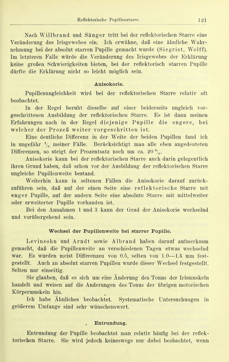 Nach Willbrand und Sänger tritt bei der reflektorischen Starre eine Veränderung des Irisgewebes ein. Ich erwähne, daß eine ähnliche Wahr- nehmung bei der absolut starren Pupille gemacht wurde (Siegrist, Wolff). Im letzteren Falle würde die Veränderung des Irisgewebes der Erklärung keine großen Schwierigkeiten bieten, bei der reflektorisch starren Pupille dürfte die Erklärung nicht so leicht möglich sein. Anisokorie. Pupillenungleichheit wird bei der reflektorischen Starre relativ oft beobachtet. In der Regel beruht dieselbe auf einer beiderseits ungleich vor- geschrittenen Ausbildung der reflektorischen Starre. Es ist dann meinen Erfahrungen nach in der Regel diejenige Pupille die engere, bei welcher der Prozeß weiter vorgeschritten ist. Eine deutliche Differenz in der Weite der beiden Pupillen fand ich in ungefähr */.? meiner Fälle. Berücksichtigt man alle eben angedeuteten Differenzen, so steigt der Prozentsatz noch um ca. 20 °/0. Anisokorie kann bei der reflektorischen Starre auch darin gelegentlich ihren Grund haben, daß schon vor der Ausbildung der reflektorischen Starre ungleiche Pupillenweite bestand. Weiterhin kann in seltenen Fällen die Anisokorie darauf zurück- zuführen sein, daß auf der einen Seite eine reflektorische Starre mit enger Pupille, auf der andern Seite eine absolute Starre mit mittelweiter oder erweiterter Pupille vorhanden ist. Bei den Annahmen 1 und 3 kann der Grad der Anisokorie wechselnd und vorübergehend sein. Wechsel der Pupillenweite bei starrer Pupille. Levinsohn und Arndt sowie Albrand haben darauf aufmerksam gemacht, daß die Pupillenweite an verschiedenen Tagen etwas wechselnd war. Es wurden meist Differenzen von 0.5, selten von 1.0—1.5 mm fest- gestellt. Auch an absolut starren Pupillen wurde dieser Wechsel festgestellt. Selten nur einseitig. Sie glauben, daß es sich um eine Änderung des Tonus der Irismuskeln handelt und weisen auf die Änderungen des Tonus der übrigen motorischen Körpermuskeln hin. Ich habe Ähnliches beobachtet. Systematische Untersuchungen in größerem Umfange sind sehr wünschenswert. Entrundung. Entrundung der Pupille beobachtet man relativ häufig bei der reflek- torischen Starre. Sie wird jedoch keineswegs nur dabei beobachtet, wenn