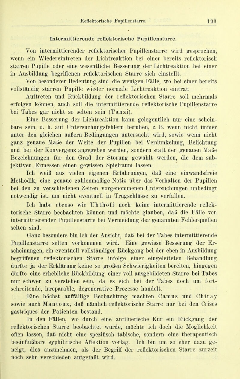 Intermittierende reflektorische Pupillenstarre. Von intermittierender reflektorischer Pupillenstarre wird gesprochen, wenn ein Wiedereintreten der Lichtreaktion bei einer bereits reflektorisch starren Pupille oder eine wesentliche Besserung der Lichtreaktion bei einer in Ausbildung begriffenen reflektorischen Starre sich einstellt. Von besonderer Bedeutung sind die wenigen Fälle, wo bei einer bereits vollständig starren Pupille wieder normale Lichtreaktion eintrat. Auftreten und Rückbildung der reflektorischen Starre soll mehrmals erfolgen können, auch soll die intermittierende reflektorische Pupillen starre bei Tabes gar nicht so selten sein (Tanzi). Eine Besserung der Lichtreaktion kann gelegentlich nur eine schein- bare sein, d. h. auf Untersuchungsfehlern beruhen, z. B. wenn nicht immer unter den gleichen äußern Bedingungen untersucht wird, sowie wenn nicht ganz genaue Maße der Weite der Pupillen bei Verdunkelung, Belichtung und bei der Konvergenz angegeben werden, sondern statt der genauen Maße Bezeichnungen für den Grad der Störung gewählt werden, die dem sub- jektiven Ermessen einen gewissen Spielraum lassen. Ich weiß aus vielen eigenen Erfahrungen, daß eine einwandsfreie Methodik, eine genaue zahlenmäßige Notiz über das Verhalten der Pupillen bei den zu verschiedenen Zeiten vorgenommenen Untersuchungen unbedingt notwendig ist, um nicht eventuell in Trugschlüsse zu verfallen. Ich habe ebenso wie Uhthoff noch keine intermittierende reflek- torische Starre beobachten können und möchte glauben, daß die Fälle von intermittierender Pupillenstarre bei Vermeidung der genannten Fehlerquellen selten sind. Ganz besonders bin ich der Ansicht, daß bei der Tabes intermittierende Pupillenstarre selten vorkommen wird. Eine gewisse Besserung der Er- scheinungen, ein eventuell vollständiger Rückgang bei der eben in Ausbildung begriffenen reflektorischen Starre infolge einer eingeleiteten Behandlung dürfte ja der Erklärung keine so großen Schwierigkeiten bereiten, hingegen dürfte eine erhebliche Rückbildung einer voll ausgebildeten Starre bei Tabes nur schwer zu verstehen sein, da es sich bei der Tabes doch um fort- schreitende, irreparable, degenerative Prozesse handelt. Eine höchst auffällige Beobachtung machten Camus und Chiray sowie auch Mantoux, daß nämlich reflektorische Starre nur bei den Crises gastriques der Patienten bestand. In den Fällen, wo durch eine antiluetische Kur ein Rückgang der reflektorischen Starre beobachtet wurde, möchte ich doch die Möglichkeit offen lassen, daß nicht eine spezifisch tabische, sondern eine therapeutisch beeinflußbare syphilitische Affektion vorlag. Ich bin um so eher dazu ge- neigt, dies anzunehmen, als der Begriff der reflektorischen Starre zurzeit noch sehr verschieden aufgefaßt wird.