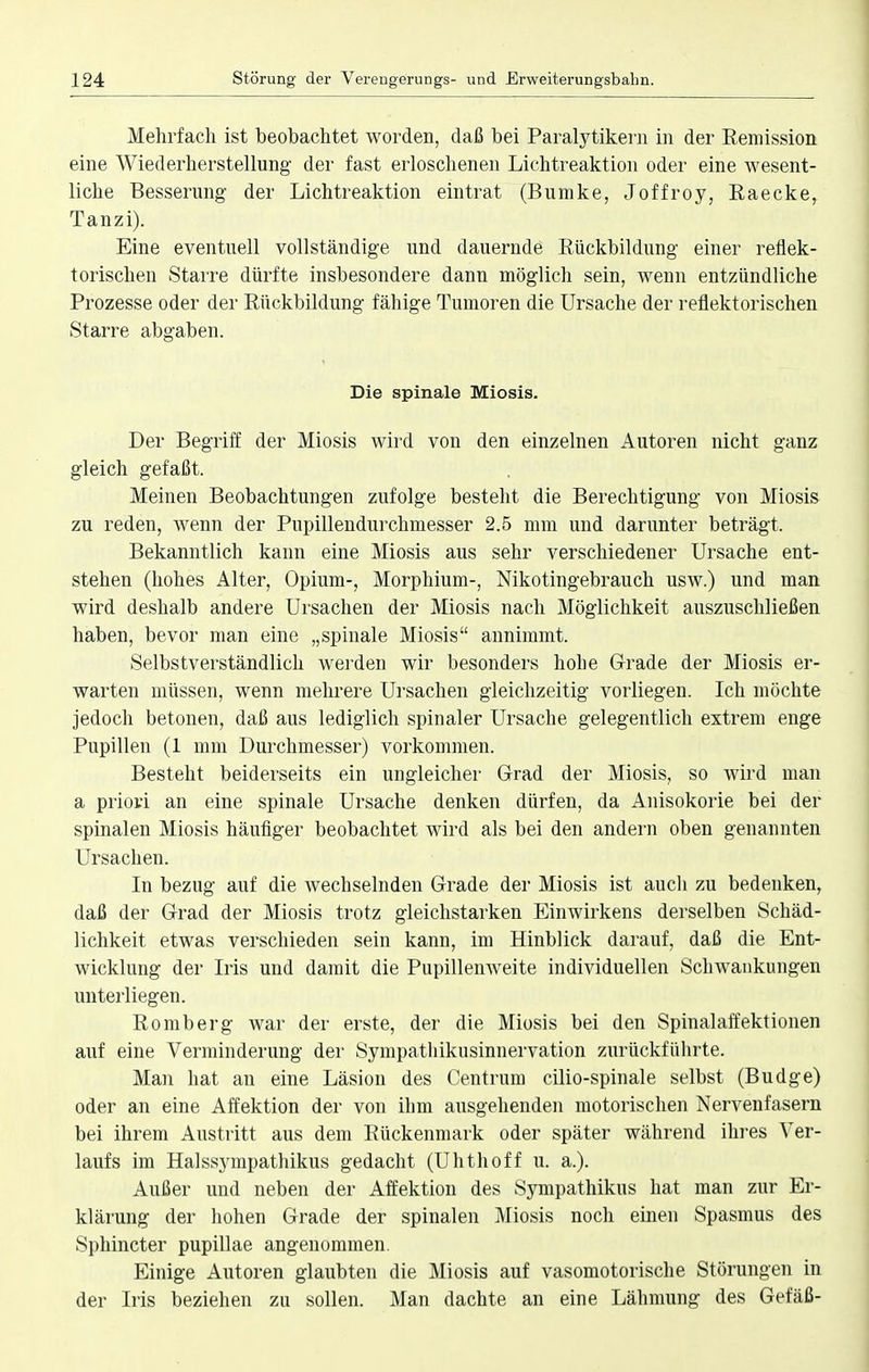 Mehrfach ist beobachtet worden, daß bei Paralytikern in der Remission eine Wiederherstellung der fast erloschenen Lichtreaktion oder eine wesent- liche Besserung der Lichtreaktion eintrat (Bumke, Joffroy, Raecke, Tanzi). Eine eventuell vollständige und dauernde Rückbildung einer reflek- torischen Starre dürfte insbesondere dann möglich sein, wenn entzündliche Prozesse oder der Rückbildung fähige Tumoren die Ursache der reflektorischen Starre abgaben. Die spinale Miosis. Der Begriff der Miosis wird von den einzelnen Autoren nicht ganz gleich gefaßt. Meinen Beobachtungen zufolge besteht die Berechtigung von Miosis zu reden, wenn der Pupillendurchmesser 2.5 mm und darunter beträgt. Bekanntlich kann eine Miosis aus sehr verschiedener Ursache ent- stehen (hohes Alter, Opium-, Morphium-, Nikotingebrauch usw.) und man wird deshalb andere Ursachen der Miosis nach Möglichkeit auszuschließen haben, bevor man eine „spinale Miosis annimmt. Selbstverständlich werden wir besonders hohe Grade der Miosis er- warten müssen, wenn mehrere Ursachen gleichzeitig vorliegen. Ich möchte jedoch betonen, daß aus lediglich spinaler Ursache gelegentlich extrem enge Pupillen (1 mm Durchmesser) vorkommen. Besteht beiderseits ein ungleicher Grad der Miosis, so wird man a priori an eine spinale Ursache denken dürfen, da Anisokorie bei der spinalen Miosis häufiger beobachtet wird als bei den andern oben genannten Ursachen. In bezug auf die wechselnden Grade der Miosis ist auch zu bedenken, daß der Grad der Miosis trotz gleichstarken Einwirkens derselben Schäd- lichkeit etwas verschieden sein kann, im Hinblick darauf, daß die Ent- wicklung der Iris und damit die Pupillenweite individuellen Schwankungen unterliegen. Romberg war der erste, der die Miosis bei den Spinalaffektionen auf eine Verminderung der Sympatliikusinnervation zurückführte. Man hat an eine Läsion des Centrum cilio-spinale selbst (Budge) oder an eine Affektion der von ihm ausgehenden motorischen Nervenfasern bei ihrem Austritt aus dem Rückenmark oder später während ihres Ver- laufs im Halssympathikus gedacht (Uhthoff u. a.). Außer und neben der Affektion des Sympathikus hat man zur Er- klärung der hohen Grade der spinalen Miosis noch einen Spasmus des Sphincter pupillae angenommen. Einige Autoren glaubten die Miosis auf vasomotorische Störungen in der Iris beziehen zu sollen. Man dachte an eine Lähmung des Gefäß-