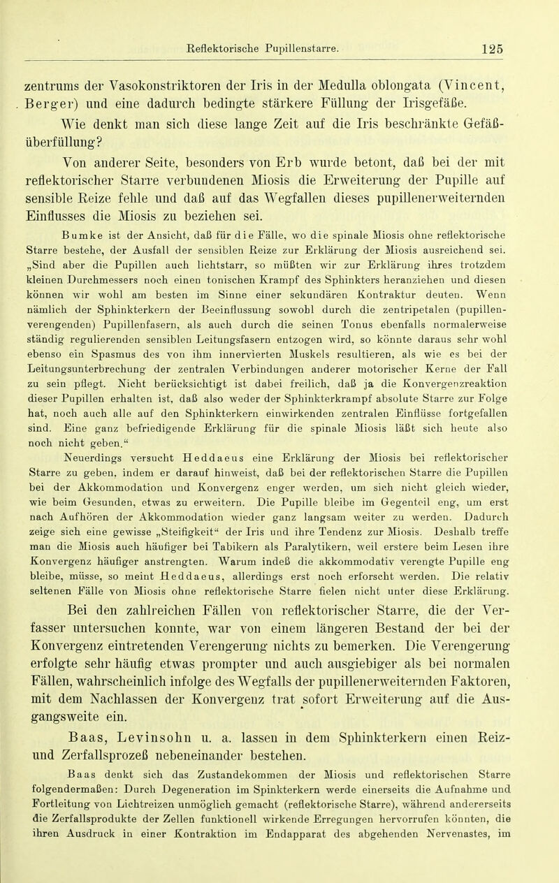 Zentrums der Vasokonstriktoren der Iris in der Medulla oblongata (Vincent, Berger) und eine dadurch bedingte stärkere Füllung der Irisgefäße. Wie denkt man sich diese lange Zeit auf die Iris beschränkte Gefäß- überfüllung? Von anderer Seite, besonders von Erb wurde betont, daß bei der mit reflektorischer Starre verbundenen Miosis die Erweiterung der Pupille auf sensible Reize fehle und daß auf das Wegfallen dieses pupillenerweiternden Einflusses die Miosis zu beziehen sei. Bumke ist der Ansicht, daß für die Fälle, wo die spinale Miosis ohne reflektorische Starre bestehe, der Ausfall der sensiblen Reize zur Erklärung der Miosis ausreichend sei. „Sind aber die Pupillen auch lichtstarr, so müßten wir zur Erklärung ihres trotzdem kleinen Durchmessers noch einen tonischen Krampf des Sphinkters heranziehen und diesen können wir wohl am besten im Sinne einer sekundären Kontraktur deuten. Wenn nämlich der Sphinkterkern der Beeinflussung sowohl durch die zentripetalen (pupillen- verengenden) Pupillenfasern, als auch durch die seinen Tonus ebenfalls normalerweise ständig regulierenden sensiblen Leitungsfasern entzogen wird, so könnte daraus sehr wohl ebenso ein Spasmus des von ihm innervierten Muskels resultieren, als wie es bei der Leitungsunterbrechung der zentralen Verbindungen anderer motorischer Kerne der Fall zu sein pflegt. Nicht berücksichtigt ist dabei freilich, daß ja die Konvergenzreaktion dieser Pupillen erhalten ist, daß also weder der Sphinkterkrampf absolute Starre zur Folge hat, noch auch alle auf den Sphinkterkern einwirkenden zentralen Einflüsse fortgefallen sind. Eine ganz befriedigende Erklärung für die spinale Miosis läßt sich heute also noch nicht geben. Neuerdings versucht Heddaeus eine Erklärung der Miosis bei reflektorischer Starre zu geben, indem er darauf hinweist, daß bei der reflektorischen Starre die Pupillen bei der Akkommodation und Konvergenz enger werden, um sich nicht gleich wieder, wie beim Gesunden, etwas zu erweitern. Die Pupille bleibe im Gegenteil eng, um erst nach Aufhören der Akkommodation wieder ganz langsam weiter zu werden. Dadurch zeige sich eine gewisse „Steifigkeit der Iris und ihre Tendenz zur Miosis. Deshalb treffe man die Miosis auch häufiger bei Tabikern als Paralytikern, weil erstere beim Lesen ihre Konvergenz häufiger anstrengten. Warum indeß die akkommodativ verengte Pupille eng bleibe, müsse, so meint Heddaeus, allerdings erst noch erforscht werden. Die relativ seltenen Fälle von Miosis ohne reflektorische Starre fielen nicht unter diese Erklärung. Bei den zahlreichen Fällen von reflektorischer Starre, die der Ver- fasser untersuchen konnte, war von einem längeren Bestand der bei der Konvergenz eintretenden Verengerung nichts zu bemerken. Die Verengerung erfolgte sehr häufig etwas prompter und auch ausgiebiger als bei normalen Fällen, wahrscheinlich infolge des Wegfalls der pupillenerweiternden Faktoren, mit dem Nachlassen der Konvergenz trat sofort Erweiterung auf die Aus- gangsweite ein. Baas, Levinsohn u. a. lassen in dem Sphinkterkern einen Reiz- und Zerfallsprozeß nebeneinander bestehen. Baas denkt sich das Zustandekommen der Miosis und reflektorischen Starre folgendermaßen: Durch Degeneration im Spinkterkern werde einerseits die Aufnahme und Fortleitung von Lichtreizen unmöglich gemacht (reflektorische Starre), während andererseits die Zerfallsprodukte der Zellen funktionell wirkende Erregungen hervorrufen könnten, die ihren Ausdruck in einer Kontraktion im Endapparat des abgehenden Nervenastes, im