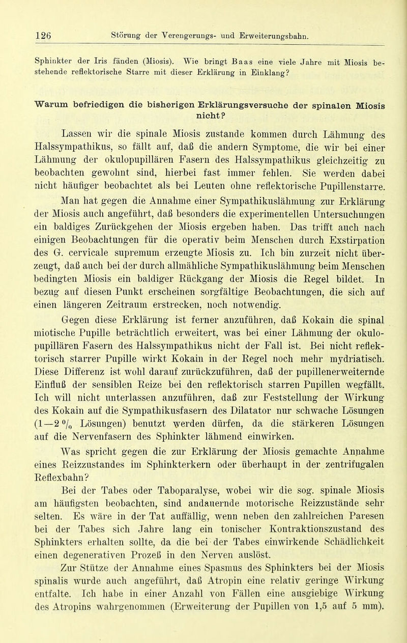 Sphinkter der Iris fänden (Miosis). Wie bringt Baas eine viele Jahre mit Miosis be- stehende reflektorische Starre mit dieser Erklärung in Einklang? Warum befriedigen die bisherigen Erklärungsversuche der spinalen Miosis nicht? Lassen wir die spinale Miosis zustande kommen durch Lähmung- des Halssympathikus, so fällt auf, daß die andern Symptome, die wir bei einer Lähmung der okulopupillären Fasern des Halssympathikus gleichzeitig zu beobachten gewohnt sind, hierbei fast immer fehlen. Sie werden dabei nicht häufiger beobachtet als bei Leuten ohne reflektorische Pupillenstarre. Man hat gegen die Annahme einer Sympathikuslähmung zur Erklärung der Miosis auch angeführt, daß besonders die experimentellen Untersuchungen ein baldiges Zurückgehen der Miosis ergeben haben. Das trifft auch nach einigen Beobachtungen für die operativ beim Menschen durch Exstirpation des G. cervicale supremum erzeugte Miosis zu. Ich bin zurzeit nicht über- zeugt, daß auch bei der durch allmähliche Sympathikuslähmung beim Menschen bedingten Miosis ein baldiger Rückgang der Miosis die Regel bildet. In bezug auf diesen Punkt erscheinen sorgfältige Beobachtungen, die sich auf einen längeren Zeitraum erstrecken, noch notwendig. Gegen diese Erklärung ist ferner anzuführen, daß Kokain die spinal miotische Pupille beträchtlich erweitert, was bei einer Lähmung der okulo- pupillären Fasern des Halssympathikus nicht der Fall ist. Bei nicht reflek- torisch starrer Pupille wirkt Kokain in der Regel noch mehr mydriatisch. Diese Differenz ist wohl darauf zurückzuführen, daß der pupillenerweiternde Einfluß der sensiblen Reize bei den reflektorisch starren Pupillen wegfällt. Ich will nicht unterlassen anzuführen, daß zur Feststellung der Wirkung des Kokain auf die Sympathikusfasern des Dilatator nur schwache Lösungen (1—2 °/0 Lösungen) benutzt werden dürfen, da die stärkeren Lösungen auf die Nervenfasern des Sphinkter lähmend einwirken. Was spricht gegen die zur Erklärung der Miosis gemachte Annahme eines Reizzustandes im Sphinkterkern oder überhaupt in der zentrifugalen Reflexbahn? Bei der Tabes oder Taboparalyse, wobei wir die sog. spinale Miosis am häufigsten beobachten, sind andauernde motorische Reizzustände sehr selten. Es wäre in der Tat auffällig, wenn neben den zahlreichen Paresen bei der Tabes sich Jahre lang ein tonischer Kontraktionszustand des Sphinkters erhalten sollte, da die bei der Tabes einwirkende Schädlichkeit einen degenerativen Prozeß in den Nerven auslöst. Zur Stütze der Annahme eines Spasmus des Sphinkters bei der Miosis spinalis wurde auch augeführt, daß Atropin eine relativ geringe Wirkung entfalte. Ich habe in einer Anzahl von Fällen eine ausgiebige Wirkung des Atropins wahrgenommen (Erweiterung der Pupillen von 1,5 auf 5 mm).