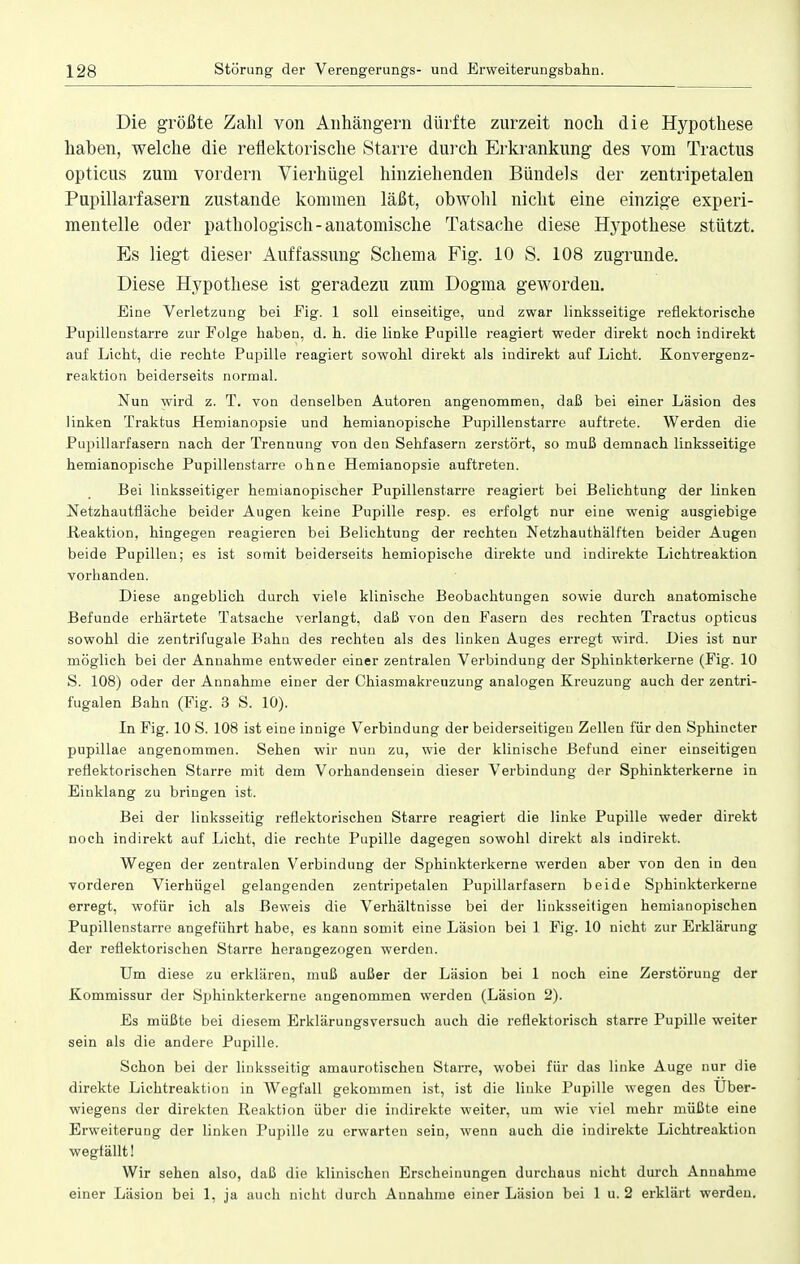 Die größte Zahl von Anhängern dürfte zurzeit noch die Hypothese haben, welche die reflektorische Starre durch Erkrankung des vom Tractus opticus zum vordem Vierhügel hinziehenden Bündels der zentripetalen Pupillarfasern zustande kommen läßt, obwohl nicht eine einzige experi- mentelle oder pathologisch-anatomische Tatsache diese Hypothese stützt. Es liegt dieser Auffassung Schema Fig. 10 S. 108 zugrunde. Diese Hypothese ist geradezu zum Dogma geworden. Eine Verletzung bei Fig. 1 soll einseitige, und zwar linksseitige reflektorische Pupillenstarre zur Folge haben, d. h. die linke Pupille reagiert weder direkt noch indirekt auf Licht, die rechte Pupille reagiert sowohl direkt als indirekt auf Licht. Konvergenz- reaktion beiderseits normal. Nun wird z. T. von denselben Autoren angenommen, daß bei einer Läsion des linken Traktus Hemianopsie und hemianopische Pupillen starre auftrete. Werden die Pupillarfasern nach der Trennung von den Sehfasern zerstört, so muß demnach linksseitige hemianopische Pupillenstarre ohne Hemianopsie auftreten. Bei linksseitiger hemianopischer Pupillenstarre reagiert bei Belichtung der linken Netzhautfläche beider Augen keine Pupille resp. es erfolgt Dur eine wenig ausgiebige Reaktion, hingegen reagieren bei Belichtung der rechten Netzhauthälften beider Augen beide Pupillen; es ist somit beiderseits hemiopische direkte und indirekte Lichtreaktion vorhanden. Diese angeblich durch viele klinische Beobachtungen sowie durch anatomische Befunde erhärtete Tatsache verlangt, daß von den Fasern des rechten Tractus opticus sowohl die zentrifugale Bahn des rechten als des linken Auges erregt wird. Lies ist nur möglich bei der Annahme entweder einer zentralen Verbindung der Sphinkterkerne (Fig. 10 S. 108) oder der Annahme einer der Chiasmakreuzung analogen Kreuzung auch der zentri- fugalen Bahn (Fig. 3 S. 10). In Fig. 10 S. 108 ist eine innige Verbindung der beiderseitigen Zellen für den Sphincter pupillae angenommen. Sehen wir nun zu, wie der klinische Befund einer einseitigen reflektorischen Starre mit dem Vorhandensein dieser Verbindung der Sphinkterkerne in Einklang zu bringen ist. Bei der linksseitig reflektorischen Starre reagiert die linke Pupille weder direkt noch indirekt auf Licht, die rechte Pupille dagegen sowohl direkt als indirekt. Wegen der zentralen Verbindung der Sphinkterkerne werden aber von den in den vorderen Vierhügel gelangenden zentripetalen Pupillarfasern beide Sphinkterkerne erregt, wofür ich als Beweis die Verhältnisse bei der linksseitigen hemianopisehen Pupillenstarre angeführt habe, es kann somit eine Läsion bei 1 Fig. 10 nicht zur Erklärung der reflektorischen Starre herangezogen werden. Um diese zu erklären, muß außer der Läsion bei 1 noch eine Zerstörung der Kommissur der Sphinkterkerne angenommen werden (Läsion 2). Es müßte bei diesem Erklärungsversuch auch die reflektorisch starre Pupille weiter sein als die andere Pupille. Schon bei der linksseitig amaurotischen Starre, wobei für das linke Auge nur die direkte Lichtreaktion in Wegfall gekommen ist, ist die linke Pupille wegen des Uber- wiegens der direkten Reaktion über die indirekte weiter, um wie viel mehr müßte eine Erweiterung der linken Pupille zu erwarten sein, wenn auch die indirekte Lichtreaktion wegfällt! Wir sehen also, daß die klinischen Erscheinungen durchaus nicht durch Annahme einer Läsion bei 1, ja auch nicht durch Annahme einer Läsion bei 1 u. 2 erklärt werden.