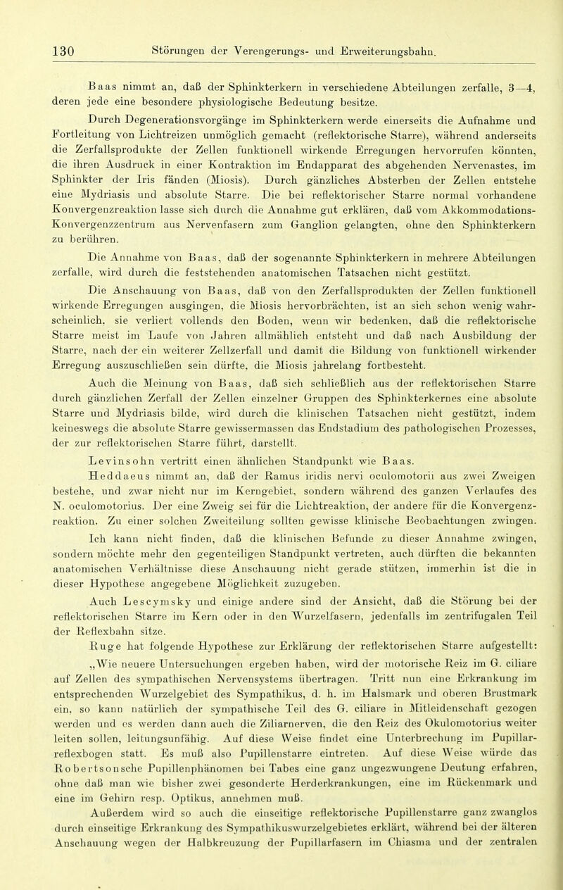Baas nimmt an, daß der Sphinkterkern in verschiedene Abteilungen zerfalle, 3—4, deren jede eine besondere physiologische Bedeutung besitze. Durch Degenerationsvorgänge im Sphinkterkern werde einerseits die Aufnahme und Fortleitung von Lichtreizen unmöglich gemacht (reflektorische Starre), während anderseits die Zerfallsprodukte der Zellen funktionell wirkende Erregungen hervorrufen könnten, die ihren Ausdruck in einer Kontraktion im Endapparat des abgehenden Nervenastes, im Sphinkter der Iris fänden (Miosis). Durch gänzliches Absterben der Zellen entstehe eine Mydriasis und absolute Starre. Die bei reflektorischer Starre normal vorhandene Konvergenzreaktion lasse sich durch die Annahme gut erklären, daß vom Akkommodations- Konvergenzzentrum aus Nervenfasern zum Ganglion gelangten, ohne den Sphinkterkern zu berühren. Die Annahme von Baas, daß der sogenannte Sphinkterkern in mehrere Abteilungen zerfalle, wird durch die feststehenden anatomischen Tatsachen nicht gestützt. Die Anschauung von Baas, daß von den Zerfallsprodukten der Zellen funktionell wirkende Erregungen ausgingen, die Miosis hervorbrächten, ist an sich schon wenig wahr- scheinlich, sie verliert vollends den Boden, wenn wir bedenken, daß die reflektorische Starre meist im Laufe von Jahren allmählich entsteht und daß nach Ausbildung der Starre, nach der ein weiterer Zellzerfall und damit die Bildung von funktionell wirkender Erregung auszuschließen sein dürfte, die Miosis jahrelang fortbesteht. Auch die Meinung von Baas, daß sich schließlich aus der reflektorischen Starre durch gänzlichen Zerfall der Zellen einzelner Gruppen des Sphinkterkernes eine absolute Starre und Mydriasis bilde, wird durch die klinischen Tatsachen nicht gestützt, indem keineswegs die absolute Starre gewissermassen das Endstadium des pathologischen Prozesses, der zur reflektorischen Starre führt, darstellt. Levinsohn vertritt einen ähnlichen Standpunkt wie Baas. Heddaeus nimmt an, daß der Ramus iridis nervi oculomotorii aus zwei Zweigen bestehe, und zwar nicht nur im Kerngebiet, sondern während des ganzen Verlaufes des N. oculomotorius. Der eine Zweig sei für die Lichtreaktion, der andere für die Konvergenz- reaktion. Zu einer solchen Zweiteilung sollten gewisse klinische Beobachtungen zwingen. Ich kann nicht finden, daß die klinischen Befunde zu dieser Annahme zwingen, sondern möchte mehr den gegenteiligen Standpunkt vertreten, auch dürften die bekannten anatomischen Verhältnisse diese Anschauung nicht gerade stützen, immerhin ist die in dieser Hypothese angegebene Möglichkeit zuzugeben. Auch Lescymsky und einige andere sind der Ansicht, daß die Störung bei der reflektorischen Starre im Kern oder in den Wurzelfasern, jedenfalls im zentrifugalen Teil der Reflexbahn sitze. Buge hat folgende Hypothese zur Erklärung der reflektorischen Starre aufgestellt: „Wie neuere Untersuchungen ergeben haben, wird der motorische Reiz im G. ciliare auf Zellen des sympathischen Nervensystems übertragen. Tritt nun eine Erkrankung im entsprechenden Wurzelgebiet des Sympathikus, d. h. im Halsmark und oberen Brustmark ein, so kann natürlich der sympathische Teil des G. ciliare in Mitleidenschaft gezogen werden und es werden dann auch die Ziliarnerven, die den Reiz des Okulomotorius weiter leiten sollen, leitungsunfähig. Auf diese Weise findet eine Unterbrechung im Pupillar- reilexbogen statt. Es muß also Pupillenstarre eintreten. Auf diese Weise würde das Ro bertsonsche Pupillenphänomen bei Tabes eine ganz ungezwungene Deutung erfahren, ohne daß man wie bisher zwei gesonderte Herderkrankungen, eine im Rückenmark und eine im Gehirn resp. Optikus, annehmen muß. Außerdem wird so auch die einseitige reflektorische Pupillenstarre ganz zwanglos durch einseitige Erkrankung des Sympathikuswurzelgebietes erklärt, während bei der älteren Anschauung wegen der Halbkreuzung der Pupillarfasern im Chiasnia und der zentralen