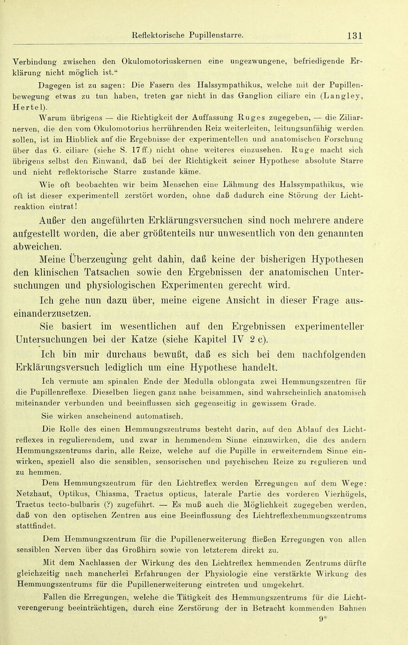 Verbindung zwischen den Okulomotoriuskernen eine ungezwungene, befriedigende Er- klärung nicht möglich ist. Dagegen ist zu sagen: Die Fasern des Halssympathikus, welche mit der Pupillen- bewegung etwas zu tun haben, treten gar nicht in das Ganglion ciliare ein (Langley, Hertel). Warum übrigens — die Richtigkeit der Auffassung Rüg es zugegeben, — die Ziliar- nerven, die den vom Okulomotorius herrührenden Reiz weiterleiten, leitungsunfähig werden, sollen, ist im Hinblick auf die Ergebnisse der experimentellen und anatomischen Forschung über das G. ciliare (siehe S. 17ff.) nicht ohne weiteres einzusehen. Rüge macht sich übrigens selbst den Einwand, daß bei der Richtigkeit seiner Hypothese absolute Starre und nicht reflektorische Starre zustande käme. Wie oft beobachten wir beim Menschen eine Lähmung des Halssympathikus, wie oft ist dieser experimentell zerstört worden, ohne daß dadurch eine Störung der Licht- reaktion eintrat! Außer den angeführten Erklärungsversuchen sind noch mehrere andere aufgestellt worden, die aber größtenteils nur unwesentlich von den genannten abweichen. Meine Überzeugung geht dahin, daß keine der bisherigen Hypothesen den klinischen Tatsachen sowie den Ergebnissen der anatomischen Unter- suchungen und physiologischen Experimenten gerecht wird. Ich gehe nun dazu über, meine eigene Ansicht in dieser Frage aus- einanderzusetzen. Sie basiert im wesentlichen auf den Ergebnissen experimenteller Untersuchungen bei der Katze (siehe Kapitel IV 2 e). Ich bin mir durchaus bewußt, daß es sich bei dem nachfolgenden Erklärungsversuch lediglich um eine Hypothese handelt. Ich vermute am spinalen Ende der Medulla oblongata zwei Hemmungszentren für die Pupillenreflexe. Dieselben liegen ganz nahe beisammen, sind wahrscheinlich anatomisch miteinander verbunden und beeinflussen sich gegenseitig in gewissem Grade. Sie wirken anscheinend automatisch. Die Rolle des einen Hemmungszentrums besteht darin, auf den Ablauf des Licht- reflexes in regulierendem, und zwar in hemmendem Sinne einzuwirken, die des andern Hemmungszentrums darin, alle Reize, welche auf die Pupille in erweiterndem Sinne ein- wirken, speziell also die sensiblen, sensorischen und psychischen Reize zu regulieren und zu hemmen. Dem Hemmungszentrum für den Lichtreflex werden Erregungen auf dem Wege: Netzhaut, Optikus, Chiasma, Tractus opticus, laterale Partie des vorderen Vierhügels, Tractus tecto-bulbaris (?) zugeführt. — Es muß auch die Möglichkeit zugegeben werden, daß von den optischen Zentren aus eine Beeinflussung des Lichtreflexhemmungszentrums stattfindet. Dem Hemmungszentrum für die Pupillenerweiterung fließen Erregungen von allen sensiblen Nerven über das Großhirn sowie von letzterem direkt zu. Mit dem Nachlassen der Wirkung des den Lichtreflex hemmenden Zentrums dürfte gleichzeitig nach mancherlei Erfahrungen der Physiologie eine verstärkte Wirkung des Hemmungszentrums für die Pupillenerweiterung eintreten und umgekehrt. Fallen die Erregungen, welche die Tätigkeit des Hemmungszentrums für die Licht- verengerung beeinträchtigen, durch eine Zerstörung der in Betracht kommenden Bahnen 9*