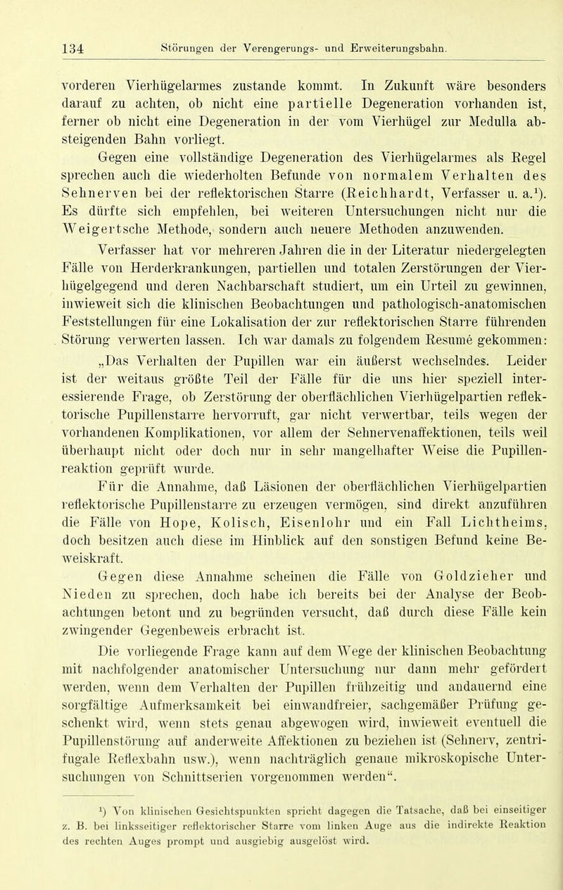 vorderen Vierhügelarmes zustande kommt. In Zukunft wäre besonders darauf zu achten, ob nicht eine partielle Degeneration vorhanden ist, ferner ob nicht eine Degeneration in der vom Vierhügel zur Medulla ab- steigenden Bahn vorliegt. Gegen eine vollständige Degeneration des Vierhügelarmes als Regel sprechen auch die wiederholten Befunde von normalem Verhalten des Sehnerven bei der reflektorischen Starre (Reichhardt, Verfasser u. a.1). Es dürfte sich empfehlen, bei weiteren Untersuchungen nicht nur die Weigertsche Methode, sondern auch neuere Methoden anzuwenden. Verfasser hat vor mehreren Jahren die in der Literatur niedergelegten Fälle von Herderkrankungen, partiellen und totalen Zerstörungen der Vier- hügelgegend und deren Nachbarschaft studiert, um ein Urteil zu gewinnen, inwieweit sich die klinischen Beobachtungen und pathologisch-anatomischen Feststellungen für eine Lokalisation der zur reflektorischen Starre führenden Störung verwerten lassen. Ich war damals zu folgendem Resume gekommen: „Das Verhalten der Pupillen war ein äußerst wechselndes. Leider ist der weitaus größte Teil der Fälle für die uns hier speziell inter- essierende Frage, ob Zerstörung der oberflächlichen Vierhügelpartien reflek- torische Pupillenstarre hervorruft, gar nicht verwertbar, teils wegen der vorhandenen Komplikationen, vor allem der Sehnervenaffektionen, teils weil überhaupt nicht oder doch nur in sehr mangelhafter Weise die Pupillen- reaktion geprüft wurde. Für die Annahme, daß Läsionen der oberflächlichen Vierhügelpartien reflektorische Pupillenstarre zu erzeugen vermögen, sind direkt anzuführen die Fälle von Hope, Kolisch, Eisenlohr und ein Fall Lichtheims, doch besitzen auch diese im Hinblick auf den sonstigen Befund keine Be- weiskraft, Gegen diese Annahme scheinen die Fälle von Goldzieher und Nieden zu sprechen, doch habe ich bereits bei der Analyse der Beob- achtungen betont und zu begründen versucht, daß durch diese Fälle kein zwingender Gegenbeweis erbracht ist. Die vorliegende Frage kann auf dem Wege der klinischen Beobachtung mit nachfolgender anatomischer Untersuchung nur dann mehr gefördert werden, wenn dem Verhalten der Pupillen frühzeitig und andauernd eine sorgfältige Aufmerksamkeit bei einwandfreier, sachgemäßer Prüfung ge- schenkt wird, wenn stets genau abgewogen wird, inwieweit eventuell die Pupillenstörung auf anderweite Affektionen zu beziehen ist (Sehnerv, zentri- fugale Reflexbahn usw.), wenn nachträglich genaue mikroskopische Unter- suchungen von Schnittserien vorgenommen werden. l) Von klinischen Gesichtspunkten spricht dagegen die Tatsache, daß bei einseitiger z. B. bei linksseitiger reflektorischer Starre vom linken Auge aus die indirekte lieaktion des rechten Auges prompt und ausgiebig ausgelöst wird.