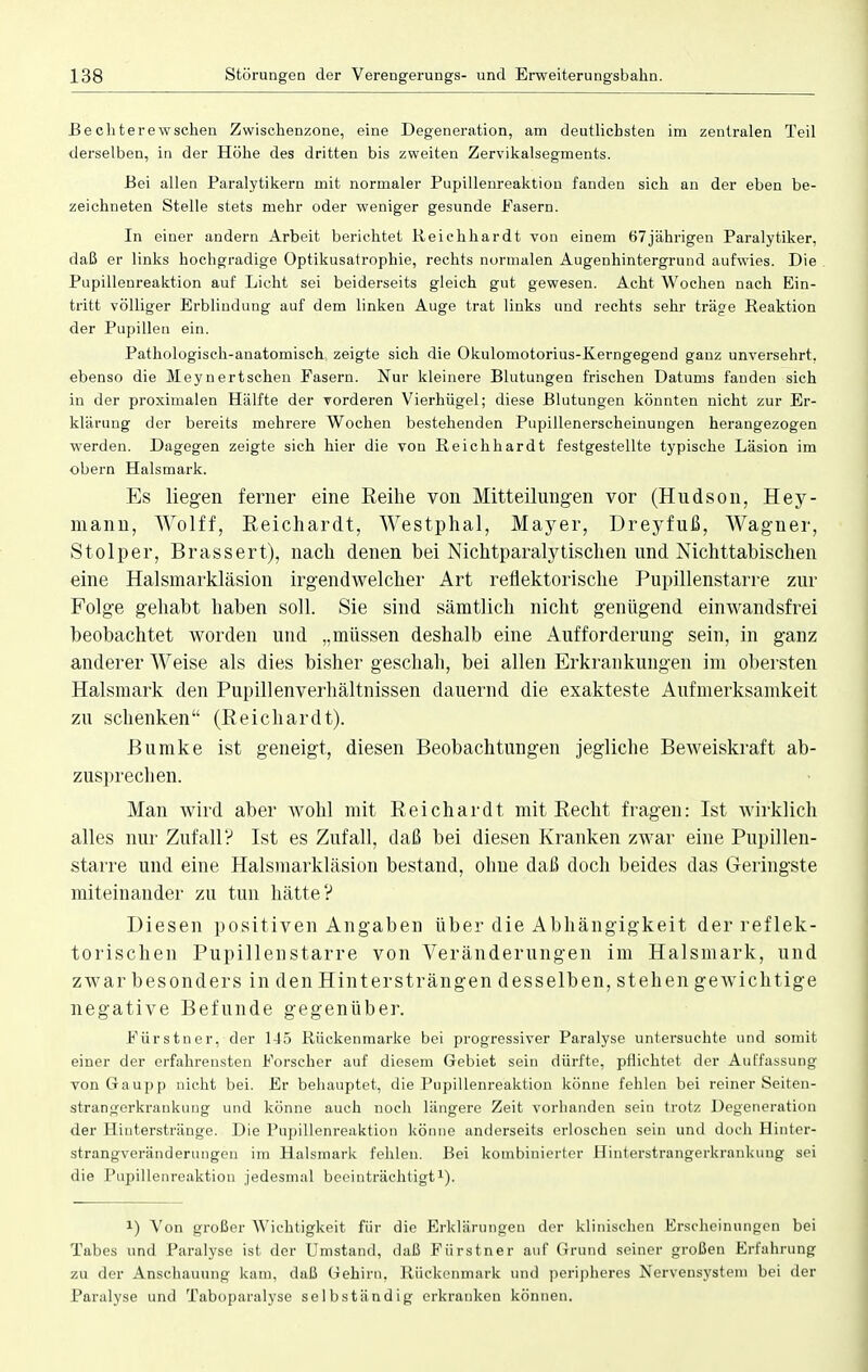 Bechterewschen Zwischenzone, eine Degeneration, am deutlichsten im zentralen Teil derselben, in der Höhe des dritten bis zweiten Zervikalsegments. Bei allen Paralytikern mit normaler Pupillenreaktion fanden sich an der eben be- zeichneten Stelle stets mehr oder weniger gesunde Fasern. In einer andern Arbeit berichtet Reichhardt von einem 67jährigen Paralytiker, daß er links hochgradige Optikusatrophie, rechts normalen Augenhintergrund aufwies. Die Pupillenreaktion auf Licht sei beiderseits gleich gut gewesen. Acht Wochen nach Ein- tritt völliger Erblindung auf dem linken Auge trat links und rechts sehr träge Reaktion der Pupillen ein. Pathologisch-anatomisch zeigte sich die Okulomotorius-Kerngegend ganz unversehrt, ebenso die Meynertschen Fasern. Nur kleinere Blutungen frischen Datums fanden sich in der proximalen Hälfte der vorderen Vierhügel; diese Blutungen könnten nicht zur Er- klärung der bereits mehrere Wochen bestehenden Pupillenerscheinungen herangezogen werden. Dagegen zeigte sich hier die von Reichhardt festgestellte typische Läsion im obern Halsmark. Es liegen ferner eine Reihe von Mitteilungen vor (Hudson, Hey- mann, Wolff, Beichardt, Westphal, Mayer, Dreyfuß, Wagner, Stolper, Brassert), nach denen bei Nichtparalytischen und Nichttabischen eine Halsmarkläsion irgendwelcher Art reflektorische Bupillenstarre zur Folge gehabt haben soll. Sie sind sämtlich nicht genügend einwandsfrei beobachtet worden und „müssen deshalb eine Aufforderung sein, in ganz anderer Weise als dies bisher geschah, bei allen Erkrankungen im obersten Halsmark den Pupillenverhältnissen dauernd die exakteste Aufmerksamkeit zu schenken (Beichardt). Bumke ist geneigt, diesen Beobachtungen jegliche Beweiskraft ab- zusprechen. Man wird aber wohl mit Beichardt mit Becht fragen: Ist wirklich alles nur Zufall? Ist es Zufall, daß bei diesen Kranken zwar eine Pupillen- starre und eine Halsmarkläsion bestand, ohne daß doch beides das Geringste miteinander zu tun hätte? Diesen positiven Angaben über die Abhängigkeit der reflek- torischen Pupillenstarre von Veränderungen im Halsmark, und zwar besonders in den Hintersträngen desselben, stehen gewichtige negative Befunde gegenüber. Fürstner, der 145 Riickenmarke bei progressiver Paralyse untersuchte und somit einer der erfahrensten Forscher auf diesem Gebiet sein dürfte, pflichtet der Auffassung von Gaupp nicht bei. Er behauptet, die Pupillenreaktion könne fehlen bei reiner Seiten- strangerkrankung und könne auch noch längere Zeit vorhanden sein trotz Degeneration der Hinterstränge. Die Pupillenreaktion könne anderseits erloschen sein und doch Hinter- strangveränderungen im Halsmark fehlen. Bei kombinierter Hinterstrangerkrankuug sei die Pupillenreaktion jedesmal beeinträchtigt1). 2) Von »roßer Wichtigkeit für die Erklärungen der klinischen Erscheinungen bei Tabes und Paralyse ist der Umstand, daß Fürstner auf Grund seiner großen Erfahrung zu der Anschauung kam, daß Gehirn. Rückenmark und peripheres Nervensystem bei der Paralyse und Taboparalyse selbständig erkranken können.