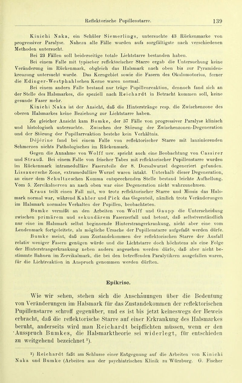 Kinichi Naka, ein Schüler Siemerlings, untersuchte 43 Rückenmarke von progressiver Paralyse. Nahezu alle Fälle wurden aufs sorgfältigste nach verschiedenen Methoden untersucht. Bei 23 Fällen soll beiderseitige totale Lichtstarre bestanden haben. Bei einem Falle mit typischer reflektorischer Starre ergab die Untersuchung keine Veränderung im Rückenmark, obgleich das Halsmark nach oben bis zur Pyramiden- kreuzung untersucht wurde. Das Kerngebiet sowie die Pasern des Okulomotorius, ferner die Edinger-Westphahlschen Kerne waren normal. Bei einem andern Falle bestand nur träge Pupillenreaktion, dennoch fand sich an der Stelle des Halsmarkes, die speziell nach Reichardt in Betracht kommen soll, keine gesunde Faser mehr. Kinichi Naka ist der Ansicht, daß die Hinterstränge resp. die Zwischenzone des oberen Halsmarkes keine Beziehung zur Lichtstarre haben. Zu gleicher Ansicht kam Bumke, der 37 Fälle von progressiver Paralyse klinisch und histologisch untersuchte. Zwischen der Störung der Zwischenzonen-Degeneration und der Störung der Pupillarreaktion bestehe kein Verhältnis. Dejerine fand bei einem Falle von reflektorischer Starre mit lanzinierenden Schmerzen nichts Pathologisches im Rückenmark. Gegen die Annahme von Wolff usw. spricht auch eine Beobachtung von Cassirer und Strauß. Bei einem Falle von frischer Tabes mit reflektorischer Pupillenstarre wurden im Rückenmark intramedulläre Fasernteile der 8. Dorsalwurzel degeneriert gefunden. Lissauersche Zone, extramedulläre Wurzel waren intakt. Unterhalb dieser Degeneration, an einer dem Schultzeschen Komma entsprechenden Stelle bestand leichte Aufhellung. Vom 5. Zervikalnerven an nach oben war eine Degeneration nicht wahrzunehmen. Kraus teilt einen Fall mit, wo trotz reflektorischer Starre und Miosis das Hals- mark normal war, während Kahler und Pick das Gegenteil, nämlich trotz Veränderungen im Halsmark normales Verhalten der Pupillen, beobachteten. Bumke vermißt an den Arbeiten von Wolff und Gaupp die Unterscheidung zwischen primärem und sekundärem Faserzerfall und betont, daß selbstverständlich nur eine im Halsmark selbst beginnende Hinterstrangerkrankung, nicht aber eine vom Lendenmark fortgeleitete, als mögliche Ursache der Pupillenstarre aufgefaßt werden dürfe. Bumke meint, daß zum Zustandekommen der reflektorischen Starre der Ausfall relativ weniger Fasern genügen würde und die Lichtstarre doch höchstens als eine Folge der Hinterstrangerkrankung neben audern angesehen werden dürfe, daß aber nicht be- stimmte Bahnen im Zervikalmark, die bei den betreffenden Paralytikern ausgefallen waren, für die Lichtreaktion in Anspruch genommen werden dürften. Epikrise. Wie wir sehen, stehen sich die Anschauungen über die Bedeutung von Veränderungen im Halsmark für das Zustandekommen der reflektorischen Pupillenstarre schroff gegenüber, und es ist bis jetzt keineswegs der Beweis erbracht, daß die reflektorische Starre auf einer Erkrankung des Halsmarkes beruht, anderseits Avird man Reichardt beipflichten müssen, wenn er den 'Ausspruch Bumkes, die Halsmarktheorie sei widerlegt, für entschieden zu weitgehend bezeichnet !) Reichardt faßt am Schlüsse einer Entgegnung auf die Arbeiten von Kinichi Naka und Bumke (Arbeiten aus der psychiatrischen Klinik zu Wurzburg. G. Fischer